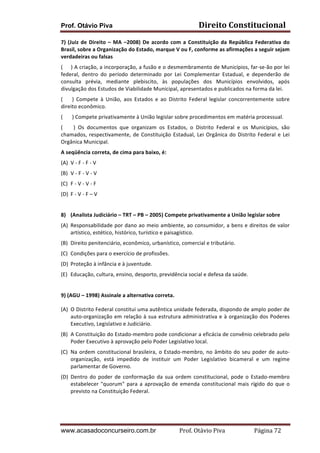 Prof. Otávio Piva

Direito	
  Constitucional	
  

7)	
   (Juiz	
   de	
   Direito	
   –	
   MA	
   –2008)	
   De	
   acordo	
   com	
   a	
   Constituição	
   da	
   República	
   Federativa	
   do	
  
Brasil,	
  sobre	
  a	
  Organização	
  do	
  Estado,	
  marque	
  V	
  ou	
  F,	
  conforme	
  as	
  afirmações	
  a	
  seguir	
  sejam	
  
verdadeiras	
  ou	
  falsas	
  	
  
(	
  	
  	
  	
  	
  )	
  A	
  criação,	
  a	
  incorporação,	
  a	
  fusão	
  e	
  o	
  desmembramento	
  de	
  Municípios,	
  far-­‐se-­‐ão	
  por	
  lei	
  
federal,	
   dentro	
   do	
   período	
   determinado	
   por	
   Lei	
   Complementar	
   Estadual,	
   e	
   dependerão	
   de	
  
consulta	
   prévia,	
   mediante	
   plebiscito,	
   às	
   populações	
   dos	
   Municípios	
   envolvidos,	
   após	
  
divulgação	
  dos	
  Estudos	
  de	
  Viabilidade	
  Municipal,	
  apresentados	
  e	
  publicados	
  na	
  forma	
  da	
  lei.	
  
(	
   	
   	
   	
   )	
   Compete	
   à	
   União,	
   aos	
   Estados	
   e	
   ao	
   Distrito	
   Federal	
   legislar	
   concorrentemente	
   sobre	
  
direito	
  econômico.	
  
(	
  	
  	
  	
  	
  	
  	
  )	
  Compete	
  privativamente	
  à	
  União	
  legislar	
  sobre	
  procedimentos	
  em	
  matéria	
  processual.	
  
(	
   	
   	
   	
   )	
   Os	
   documentos	
   que	
   organizam	
   os	
   Estados,	
   o	
   Distrito	
   Federal	
   e	
   os	
   Municípios,	
   são	
  
chamados,	
   respectivamente,	
   de	
   Constituição	
   Estadual,	
   Lei	
   Orgânica	
   do	
   Distrito	
   Federal	
   e	
   Lei	
  
Orgânica	
  Municipal.	
  
A	
  seqüência	
  correta,	
  de	
  cima	
  para	
  baixo,	
  é:	
  
(A) V	
  -­‐	
  F	
  -­‐	
  F	
  -­‐	
  V	
  
(B) V	
  -­‐	
  F	
  -­‐	
  V	
  -­‐	
  V	
  
(C) F	
  -­‐	
  V	
  -­‐	
  V	
  -­‐	
  F	
  
(D) F	
  -­‐	
  V	
  -­‐	
  F	
  –	
  V	
  
	
  
8) (Analista	
  Judiciário	
  –	
  TRT	
  –	
  PB	
  –	
  2005)	
  Compete	
  privativamente	
  a	
  União	
  legislar	
  sobre	
  	
  
(A) Responsabilidade	
  por	
  dano	
  ao	
  meio	
  ambiente,	
  ao	
  consumidor,	
  a	
  bens	
  e	
  direitos	
  de	
  valor	
  
artístico,	
  estético,	
  histórico,	
  turístico	
  e	
  paisagístico.	
  
(B) Direito	
  penitenciário,	
  econômico,	
  urbanístico,	
  comercial	
  e	
  tributário.	
  
(C) Condições	
  para	
  o	
  exercício	
  de	
  profissões.	
  
(D) Proteção	
  à	
  infância	
  e	
  à	
  juventude.	
  
(E) Educação,	
  cultura,	
  ensino,	
  desporto,	
  previdência	
  social	
  e	
  defesa	
  da	
  saúde.	
  
	
  
9)	
  (AGU	
  –	
  1998)	
  Assinale	
  a	
  alternativa	
  correta.	
  
(A) O	
   Distrito	
   Federal	
   constitui	
   uma	
   autêntica	
   unidade	
   federada,	
   dispondo	
   de	
   amplo	
   poder	
   de	
  
auto-­‐organização	
   em	
   relação	
   à	
   sua	
   estrutura	
   administrativa	
   e	
   à	
   organização	
   dos	
   Poderes	
  
Executivo,	
  Legislativo	
  e	
  Judiciário.	
  
(B) A	
   Constituição	
   do	
   Estado-­‐membro	
   pode	
   condicionar	
   a	
   eficácia	
   de	
   convênio	
   celebrado	
   pelo	
  
Poder	
  Executivo	
  à	
  aprovação	
  pelo	
  Poder	
  Legislativo	
  local.	
  
(C) Na	
   ordem	
   constitucional	
   brasileira,	
   o	
   Estado-­‐membro,	
   no	
   âmbito	
   do	
   seu	
   poder	
   de	
   auto-­‐
organização,	
   está	
   impedido	
   de	
   instituir	
   um	
   Poder	
   Legislativo	
   bicameral	
   e	
   um	
   regime	
  
parlamentar	
  de	
  Governo.	
  
(D) Dentro	
   do	
   poder	
   de	
   conformação	
   da	
   sua	
   ordem	
   constitucional,	
   pode	
   o	
   Estado-­‐membro	
  
estabelecer	
   "quorum"	
   para	
   a	
   aprovação	
   de	
   emenda	
   constitucional	
   mais	
   rígido	
   do	
   que	
   o	
  
previsto	
  na	
  Constituição	
  Federal.	
  

www.acasadoconcurseiro.com.br

Prof.	
  Otávio	
  Piva	
  	
  	
  	
  	
  	
  	
  	
  	
  	
  	
  	
  	
  	
  	
  	
  	
  	
  	
  	
  	
  Página	
  72	
  

 