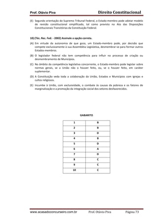 Direito	
  Constitucional	
  

Prof. Otávio Piva

(E) Segundo	
  orientação	
  do	
  Supremo	
  Tribunal	
  Federal,	
  o	
  Estado-­‐membro	
  pode	
  adotar	
  modelo	
  
de	
   revisão	
   constitucional	
   simplificado,	
   tal	
   como	
   previsto	
   no	
   Ato	
   das	
   Disposições	
  
Constitucionais	
  Transitórias	
  da	
  Constituição	
  Federal.	
  
	
  
10)	
  (Téc.	
  Rec.	
  Fed.	
  -­‐	
  2002)	
  Assinale	
  a	
  opção	
  correta.	
  	
  
(A) Em	
   virtude	
   da	
   autonomia	
   de	
   que	
   goza,	
   um	
   Estado-­‐membro	
   pode,	
   por	
   decisão	
   que	
  
compete	
  exclusivamente	
  à	
  sua	
  Assembléia	
  Legislativa,	
  desmembrar-­‐se	
  para	
  formar	
  outros	
  
Estados-­‐membros.	
  
(B) O	
   legislador	
   federal	
   não	
   tem	
   competência	
   para	
   influir	
   no	
   processo	
   de	
   criação	
   ou	
  
desmembramento	
  de	
  Municípios.	
  
(C) No	
  âmbito	
  da	
  competência	
  legislativa	
  concorrente,	
  o	
  Estado-­‐membro	
  pode	
  legislar	
  sobre	
  
normas	
   gerais,	
   se	
   a	
   União	
   não	
   o	
   houver	
   feito,	
   ou,	
   se	
   o	
   houver	
   feito,	
   em	
   caráter	
  
suplementar.	
  
(D) A	
   Constituição	
   veda	
   toda	
   a	
   colaboração	
   da	
   União,	
   Estados	
   e	
   Municípios	
   com	
   igrejas	
   e	
  
cultos	
  religiosos.	
  
(E) Incumbe	
   à	
   União,	
   com	
   exclusividade,	
   o	
   combate	
   às	
   causas	
   da	
   pobreza	
   e	
   os	
   fatores	
   de	
  
marginalização	
  e	
  a	
  promoção	
  da	
  integração	
  social	
  dos	
  setores	
  desfavorecidos.	
  
	
  
	
  
	
  
	
  
	
  
	
  
GABARITO	
  
	
  
1	
  

B	
  

2	
  

B	
  

3	
  

D	
  

4	
  

B	
  

5	
  

D	
  

6	
  

A	
  

7	
  

D	
  

8	
  

C	
  

9	
  

C	
  

10	
  

C	
  

	
  

www.acasadoconcurseiro.com.br

	
  

Prof.	
  Otávio	
  Piva	
  	
  	
  	
  	
  	
  	
  	
  	
  	
  	
  	
  	
  	
  	
  	
  	
  	
  	
  	
  	
  Página	
  73	
  

 