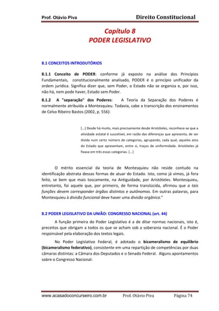 Direito	
  Constitucional	
  

Prof. Otávio Piva

Capítulo	
  8	
  
PODER	
  LEGISLATIVO	
  
	
  
8.1	
  CONCEITOS	
  INTRODUTÓRIOS	
  
8.1.1	
   Conceito	
   de	
   PODER:	
   conforme	
   já	
   exposto	
   na	
   análise	
   dos	
   Princípios	
  
Fundamentais,	
   	
   constitucionalmente	
   analisado,	
   PODER	
   é	
   o	
   princípio	
   unificador	
   da	
  
ordem	
   jurídica.	
   Significa	
   dizer	
   que,	
   sem	
   Poder,	
   o	
   Estado	
   não	
   se	
   organiza	
   e,	
   por	
   isso,	
  
não	
  há,	
  nem	
  pode	
  haver,	
  Estado	
  sem	
  Poder.	
  	
  
8.1.2	
   	
   A	
   "separação"	
   dos	
   Poderes:	
   	
   	
   A	
   Teoria	
   da	
   Separação	
   dos	
   Poderes	
   é	
  
normalmente	
  atribuída	
  a	
  Montesquieu.	
  Todavia,	
  cabe	
  a	
  transcrição	
  dos	
  ensinamentos	
  
de	
  Celso	
  Ribeiro	
  Bastos	
  (2002,	
  p.	
  556):	
  	
  
	
  
[...]	
  Desde	
  há	
  muito,	
  mais	
  precisamente	
  desde	
  Aristóteles,	
  reconhece-­‐se	
  que	
  a	
  
atividade	
  estatal	
  é	
  suscetível,	
  em	
  razão	
  das	
  diferenças	
  que	
  apresenta,	
  de	
  ser	
  
divida	
   num	
   certo	
   número	
   de	
   categorias,	
   agrupando,	
   cada	
   qual,	
   aqueles	
   atos	
  
do	
   Estado	
   que	
   apresentam,	
   entre	
   si,	
   traços	
   de	
   uniformidade.	
   Aristóteles	
   já	
  
fixava	
  em	
  três	
  essas	
  categorias.	
  [...]	
  

	
  
O	
   mérito	
   essencial	
   da	
   teoria	
   de	
   Montesquieu	
   não	
   reside	
   contudo	
   na	
  
identificação	
   abstrata	
   dessas	
   formas	
   de	
   atuar	
   do	
   Estado.	
   Isto,	
   como	
   já	
   vimos,	
   já	
   fora	
  
feito,	
   se	
   bem	
   que	
   mais	
   toscamente,	
   na	
   Antiguidade,	
   por	
   Aristóteles.	
   Montesquieu,	
  
entretanto,	
   foi	
   aquele	
   que,	
   por	
   primeiro,	
   de	
   forma	
   translúcida,	
   afirmou	
   que	
   a	
   tais	
  
funções	
   devem	
   corresponder	
   órgãos	
   distintos	
   e	
   autônomos.	
   Em	
   outras	
   palavras,	
   para	
  
Montesquieu	
  à	
  divisão	
  funcional	
  deve	
  haver	
  uma	
  divisão	
  orgânica.”	
  
	
  
8.2	
  PODER	
  LEGISLATIVO	
  DA	
  UNIÃO:	
  CONGRESSO	
  NACIONAL	
  (art.	
  44)	
  
A	
   função	
   primeira	
   do	
   Poder	
   Legislativo	
   é	
   a	
   de	
   ditar	
   normas	
   nacionais,	
   isto	
   é,	
  
preceitos	
  que	
  obrigam	
  a	
  todos	
  os	
  que	
  se	
  acham	
  sob	
  a	
  soberania	
  nacional.	
  É	
  o	
  Poder	
  
responsável	
  pela	
  elaboração	
  dos	
  textos	
  legais.	
  	
  
No	
   Poder	
   Legislativo	
   Federal,	
   é	
   adotado	
   o	
   bicameralismo	
   de	
   equilíbrio	
  
(bicameralismo	
  federativo),	
  consistente	
  em	
  uma	
  repartição	
  de	
  competências	
  por	
  duas	
  
câmaras	
  distintas:	
  a	
  Câmara	
  dos	
  Deputados	
  e	
  o	
  Senado	
  Federal.	
  	
  Alguns	
  apontamentos	
  
sobre	
  o	
  Congresso	
  Nacional:	
  	
  
	
  
	
  

www.acasadoconcurseiro.com.br

Prof.	
  Otávio	
  Piva	
  	
  	
  	
  	
  	
  	
  	
  	
  	
  	
  	
  	
  	
  	
  	
  	
  	
  	
  	
  	
  Página	
  74	
  

 
