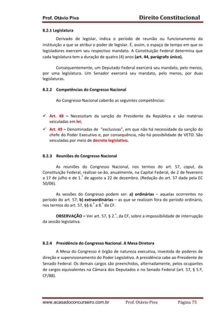 Direito	
  Constitucional	
  

Prof. Otávio Piva
8.2.1	
  Legislatura	
  	
  

Derivado	
   de	
   legislar,	
   indica	
   o	
   período	
   de	
   reunião	
   ou	
   funcionamento	
   da	
  
instituição	
   a	
   que	
   se	
   atribui	
   o	
   poder	
   de	
   legislar.	
   É,	
   assim,	
   o	
   espaço	
   de	
   tempo	
   em	
   que	
   os	
  
legisladores	
   exercem	
   seu	
   respectivo	
   mandato.	
   A	
   Constituição	
   Federal	
   determina	
   que	
  
cada	
  legislatura	
  tem	
  a	
  duração	
  de	
  quatro	
  (4)	
  anos	
  (art.	
  44,	
  parágrafo	
  único).	
  	
  
Consequentemente,	
  um	
  Deputado	
  Federal	
  exercerá	
  seu	
  mandato,	
  pelo	
  menos,	
  
por	
   uma	
   legislatura.	
   Um	
   Senador	
   exercerá	
   seu	
   mandato,	
   pelo	
   menos,	
   por	
   duas	
  
legislaturas.	
  	
  
8.2.2 Competências	
  do	
  Congresso	
  Nacional	
  
Ao	
  Congresso	
  Nacional	
  caberão	
  as	
  seguintes	
  competências:	
  
	
  
ü Art.	
   48	
   –	
   Necessitam	
   da	
   sanção	
   do	
   Presidente	
   da	
   República	
   e	
   são	
   matérias	
  
veiculadas	
  em	
  lei;	
  
ü Art.	
  49	
  –	
  Denominadas	
  de	
  	
  “exclusivas”,	
  em	
  que	
  não	
  há	
  necessidade	
  da	
  sanção	
  do	
  
chefe	
  do	
  Poder	
  Executivo	
  e,	
  por	
  consequência,	
  não	
  há	
  possibilidade	
  de	
  VETO.	
  São	
  
veiculadas	
  por	
  meio	
  de	
  decreto	
  legislativo.	
  
	
  	
  
8.2.3 Reuniões	
  do	
  Congresso	
  Nacional	
  
As	
   reuniões	
   do	
   Congresso	
   Nacional,	
   nos	
   termos	
   do	
   art.	
   57,	
   caput,	
   da	
  
Constituição	
  Federal,	
  realizar-­‐se-­‐ão,	
  anualmente,	
  na	
  Capital	
  Federal,	
  de	
  2	
  de	
  fevereiro	
  
a	
  17	
  de	
  julho	
  e	
  de	
  1.º	
  de	
  agosto	
  a	
  22	
  de	
  dezembro.	
  (Redação	
  do	
  art.	
  57	
  dada	
  pela	
  EC	
  
50/06).	
  
As	
   sessões	
   do	
   Congresso	
   podem	
   ser:	
   a)	
   ordinárias	
   –	
   aquelas	
   ocorrentes	
   no	
  
período	
  do	
  art.	
  57;	
  b)	
  extraordinárias	
  –	
  as	
  que	
  se	
  realizam	
  fora	
  do	
  período	
  ordinário,	
  
nos	
  termos	
  do	
  art.	
  57,	
  §§	
  6.º	
  a	
  8.º	
  da	
  CF.	
  	
  
OBSERVAÇÃO	
  –	
  Ver	
  art.	
  57,	
  §	
  2.º,	
  da	
  CF,	
  sobre	
  a	
  impossibilidade	
  de	
  interrupção	
  
da	
  sessão	
  legislativa.	
  
	
  
8.2.4 Presidência	
  do	
  Congresso	
  Nacional.	
  A	
  Mesa	
  Diretora	
  
A	
  Mesa	
  do	
  Congresso	
  é	
  órgão	
  de	
  natureza	
  executiva,	
  investida	
  de	
  poderes	
  de	
  
direção	
  e	
  supervisionamento	
  do	
  Poder	
  Legislativo.	
  A	
  presidência	
  cabe	
  ao	
  Presidente	
  do	
  
Senado	
  Federal.	
  Os	
  demais	
  cargos	
  são	
  preenchidos,	
  alternadamente,	
  pelos	
  ocupantes	
  
de	
  cargos	
  equivalentes	
  na	
  Câmara	
  dos	
  Deputados	
  e	
  no	
  Senado	
  Federal	
  (art.	
  57,	
  §	
  5.º,	
  
CF/88).	
  	
  
	
  

www.acasadoconcurseiro.com.br

Prof.	
  Otávio	
  Piva	
  	
  	
  	
  	
  	
  	
  	
  	
  	
  	
  	
  	
  	
  	
  	
  	
  	
  	
  	
  	
  Página	
  75	
  

 