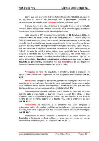 Prof. Otávio Piva

Direito	
  Constitucional	
  

	
  
	
  
Ocorre	
  que,	
  com	
  o	
  advento	
  da	
  Emenda	
  Constitucional	
  n.º	
  35/2001,	
  ao	
  caput	
  do	
  
art.	
   53,	
   além	
   da	
   inclusão	
   das	
   expressões	
   “civil	
   e	
   penalmente”,	
   passaram	
   os	
  
parlamentares	
  a	
  ser	
  invioláveis	
  por	
  “quaisquer	
  opiniões,	
  palavras	
  e	
  votos”.	
  
	
  
A	
   leitura	
   do	
   novo	
   art.	
   53	
   poderia	
   levar	
   à	
   conclusão	
   de	
   que,	
   com	
   a	
   EC	
   35/01,	
  
teria	
  sido	
  banida	
  a	
  exigência	
  do	
  nexo	
  de	
  causalidade	
  entre	
  a	
  manifestação	
  e	
  o	
  exercício	
  
do	
  mandato,	
  evidenciando-­‐se	
  ampliação	
  das	
  inviolabilidades.	
  	
  	
  	
  
	
  
Nada	
   obstante,	
   o	
   STF,	
   em	
   julgamento	
   realizado	
   em	
   11	
   de	
   julho	
   de	
   2002,	
   de	
  
relatoria	
  do	
  Ministro	
  Nelson	
  Jobim,	
  ao	
  decidir	
  o	
  Inquérito	
  n.º	
  655,	
  no	
  qual	
  Deputado	
  
Federal	
  estava	
  sendo	
  processado	
  pelo	
  crime	
  de	
  calúnia	
  supostamente	
  praticado	
  pelo	
  
então	
  Diretor	
  de	
  uma	
  autarquia	
  federal,	
  aparentemente	
  firmou	
  entendimento	
  de	
  que	
  
qualquer	
   declaração	
   feita	
   nas	
   dependências	
   do	
   Congresso	
   Nacional,	
   seja	
   na	
   tribuna,	
  
seja	
   nas	
   comissões,	
   é	
   objeto	
   da	
   imunidade	
   parlamentar	
   prevista	
   pela	
   Constituição	
  
Federal.	
   	
  No	
   voto	
   do	
   ministro	
   Nelson	
   Jobim,	
   ficou	
   consignado	
   que	
   o	
   Parlamento	
  
assegura	
   a	
   liberdade	
   das	
   manifestações	
   dos	
   congressistas,	
   não	
   sendo	
   necessário	
  
analisar	
  se	
  existe	
  ou	
  não	
  nexo	
  causal	
  entre	
  as	
  afirmações	
  e	
  o	
  exercício	
  do	
  cargo	
  para	
  se	
  
aplicar	
  a	
  imunidade.	
  	
  	
  Esse	
  elo	
  deveria	
  ser	
  comprovado	
  somente	
  nos	
  casos	
  em	
  que	
  o	
  
deputado,	
   ou	
   parlamentar,	
   encontrar-­‐se	
   fora	
   das	
   dependências	
   da	
   Casa	
   Legislativa	
  
(no	
  mesmo	
  sentido,	
  Gilmar	
  Ferreira	
  Mendes,	
  2010,	
  p.	
  1031).	
  	
  	
  
	
  

	
  

	
  
Prerrogativa	
   de	
   foro:	
   Os	
   Deputados	
   e	
   Senadores,	
   desde	
   a	
   expedição	
   do	
  
diploma,	
   serão	
   submetidos	
   a	
   julgamento	
   perante	
   o	
   Supremo	
   Tribunal	
   Federal	
   (art.	
   53,	
  
§	
  1º);	
  
	
  Prisão:	
  desde	
  a	
  expedição	
  do	
  diploma,	
  os	
  membros	
  do	
  Congresso	
  Nacional	
  não	
  
poderão	
   ser	
   presos,	
   salvo	
   em	
   flagrante	
   de	
   crime	
   inafiançável.	
   Nesse	
   caso,	
   os	
   autos	
  
serão	
   remetidos	
   dentro	
   de	
   vinte	
   e	
   quatro	
   horas	
   à	
   Casa	
   respectiva,	
   para	
   que,	
   pelo	
   voto	
  
da	
  maioria	
  de	
  seus	
  membros,	
  resolva	
  sobre	
  a	
  prisão	
  (art.	
  53,	
  §	
  2.º;	
  
Processos	
   penais:	
   recebida	
   a	
   denúncia	
   contra	
   Senador	
   ou	
   Deputado,	
   por	
   crime	
  
ocorrido	
   após	
   a	
   diplomação,	
   o	
   Supremo	
   Tribunal	
   Federal	
   dará	
   ciência	
   à	
   Casa	
  
respectiva,	
   que,	
   por	
   iniciativa	
   de	
   partido	
   político	
   nela	
   representado	
   e	
   pelo	
   voto	
   da	
  
maioria	
   de	
   seus	
   membros,	
   poderá,	
   até	
   a	
   decisão	
   final,	
   sustar	
   o	
   andamento	
   da	
   ação	
  
(art.	
  53,	
  §	
  3.º);	
  
Testemunhas:	
   os	
   Deputados	
   e	
   os	
   Senadores	
   não	
   serão	
   obrigados	
   a	
  
testemunhar	
   sobre	
   informações	
   recebidas	
   ou	
   prestadas	
   em	
   razão	
   do	
   exercício	
   do	
  
mandato,	
  nem	
  sobre	
  as	
  pessoas	
  que	
  lhes	
  confiaram	
  ou	
  deles	
  receberam	
  informações	
  
(art.	
  53,	
  §	
  6.º);	
  
Incorporação	
   às	
   Forças	
   Armadas:	
   a	
   incorporação	
   às	
   Forças	
   Armadas	
   de	
  
Deputados	
   e	
   Senadores,	
   embora	
   militares	
   e	
   ainda	
   que	
   em	
   tempo	
   de	
   guerra,	
  
dependerá	
  de	
  prévia	
  licença	
  da	
  Casa	
  respectiva	
  (art.	
  53,	
  §	
  7.º);	
  
	
  
	
  
www.acasadoconcurseiro.com.br

Prof.	
  Otávio	
  Piva	
  	
  	
  	
  	
  	
  	
  	
  	
  	
  	
  	
  	
  	
  	
  	
  	
  	
  	
  	
  	
  Página	
  80	
  

 