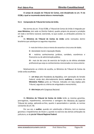 Prof. Otávio Piva

Direito	
  Constitucional	
  

O	
   campo	
   de	
   atuação	
   do	
   Tribunal	
   de	
   Contas,	
   está	
   disciplinado	
   no	
   art.	
   71	
   da	
  
CF/88,	
  o	
  qual	
  se	
  recomenda	
  atenta	
  leitura	
  e	
  memorização.	
  
	
  
9.2.1 Composição	
  do	
  Tribunal	
  de	
  Contas	
  da	
  União.	
  
	
  
Nos	
   termos	
   do	
   art.	
   73	
   da	
   CF/88,	
   o	
   Tribunal	
   de	
   Contas	
   da	
   União	
   é	
   integrado	
   por	
  
nove	
  Ministros,	
  tem	
  sede	
  no	
  Distrito	
  Federal,	
  quadro	
  próprio	
  de	
  pessoal	
  e	
  jurisdição	
  
em	
   todo	
   o	
   território	
   nacional,	
   exercendo,	
   no	
   que	
   couber,	
   as	
   atribuições	
   previstas	
   no	
  
art.	
  96.	
  
Os	
   Ministros	
   do	
   Tribunal	
   de	
   Contas	
   da	
   União	
   serão	
   nomeados	
   dentre	
  
brasileiros	
  que	
  satisfaçam	
  os	
  seguintes	
  requisitos:	
  
	
  
I	
  -­‐	
  mais	
  de	
  trinta	
  e	
  cinco	
  e	
  menos	
  de	
  sessenta	
  e	
  cinco	
  anos	
  de	
  idade;	
  
II	
  -­‐	
  idoneidade	
  moral	
  e	
  reputação	
  ilibada;	
  
III	
   -­‐	
   notórios	
   conhecimentos	
   jurídicos,	
   contábeis,	
   econômicos	
   e	
  
financeiros	
  ou	
  de	
  administração	
  pública;	
  
IV	
   -­‐	
   mais	
   de	
   dez	
   anos	
   de	
   exercício	
   de	
   função	
   ou	
   de	
   efetiva	
   atividade	
  
profissional	
  que	
  exija	
  os	
  conhecimentos	
  mencionados	
  no	
  inciso	
  anterior.	
  
	
  
Relativamente	
   ao	
   critério	
   de	
   escolha,	
   os	
   Ministros	
   do	
   Tribunal	
   de	
   Contas	
   da	
  
União	
  serão	
  escolhidos:	
  
	
  
I	
   -­‐	
   um	
   terço	
   pelo	
   Presidente	
   da	
   República,	
   com	
   aprovação	
   do	
   Senado	
  
Federal,	
   sendo	
   dois	
   alternadamente	
   dentre	
   auditores	
   e	
   membros	
   do	
  
Ministério	
   Público	
   junto	
   ao	
   Tribunal,	
   indicados	
   em	
   lista	
   tríplice	
   pelo	
  
Tribunal,	
  segundo	
  os	
  critérios	
  de	
  antiguidade	
  e	
  merecimento;	
  
	
  
II	
  -­‐	
  dois	
  terços	
  pelo	
  Congresso	
  Nacional.	
  
	
  
	
  
Os	
   Ministros	
   do	
   Tribunal	
   de	
   Contas	
   da	
   União	
   terão	
   as	
   mesmas	
   garantias,	
  
prerrogativas,	
   impedimentos,	
   vencimentos	
   e	
   vantagens	
   dos	
   Ministros	
   do	
   Superior	
  
Tribunal	
   de	
   Justiça,	
   aplicando-­‐se-­‐lhes,	
   quanto	
   à	
   aposentadoria	
   e	
   pensão,	
   as	
   normas	
  
constantes	
  do	
  art.	
  40.	
  	
  
Por	
   sua	
   vez,	
   o	
   auditor,	
   quando	
   em	
   substituição	
   a	
   Ministro,	
   terá	
   as	
   mesmas	
  
garantias	
  e	
  impedimentos	
  do	
  titular	
  e,	
  quando	
  no	
  exercício	
  das	
  demais	
  atribuições	
  da	
  
judicatura,	
  as	
  de	
  juiz	
  de	
  Tribunal	
  Regional	
  Federal.	
  
	
  
	
  
www.acasadoconcurseiro.com.br

Prof.	
  Otávio	
  Piva	
  	
  	
  	
  	
  	
  	
  	
  	
  	
  	
  	
  	
  	
  	
  	
  	
  	
  	
  	
  	
  Página	
  84	
  

 