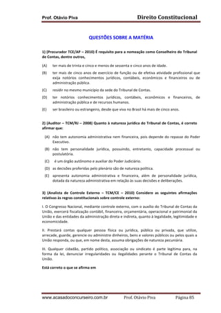 Direito	
  Constitucional	
  

Prof. Otávio Piva
	
  

QUESTÕES	
  SOBRE	
  A	
  MATÉRIA	
  
	
  
1)	
  (Procurador	
  TCE/AP	
  –	
  2010)	
  É	
  requisito	
  para	
  a	
  nomeação	
  como	
  Conselheiro	
  do	
  Tribunal	
  
de	
  Contas,	
  dentre	
  outros,	
  
(A)

ter	
  mais	
  de	
  trinta	
  e	
  cinco	
  e	
  menos	
  de	
  sessenta	
  e	
  cinco	
  anos	
  de	
  idade.	
  

(B)

ter	
   mais	
   de	
   cinco	
   anos	
   de	
   exercício	
   de	
   função	
   ou	
   de	
   efetiva	
   atividade	
   profissional	
   que	
  
exija	
   notórios	
   conhecimentos	
   jurídicos,	
   contábeis,	
   econômicos	
   e	
   financeiros	
   ou	
   de	
  
administração	
  pública.	
  

(C)

residir	
  no	
  mesmo	
  município	
  da	
  sede	
  do	
  Tribunal	
  de	
  Contas.	
  

(D)

ter	
   notórios	
   conhecimentos	
   jurídicos,	
   contábeis,	
   econômicos	
   e	
   financeiros,	
   de	
  
administração	
  pública	
  e	
  de	
  recursos	
  humanos.	
  

(E)
	
  

ser	
  brasileiro	
  ou	
  estrangeiro,	
  desde	
  que	
  viva	
  no	
  Brasil	
  há	
  mais	
  de	
  cinco	
  anos.	
  

2)	
  (Auditor	
  –	
  TCM/RJ	
  –	
  2008)	
  Quanto	
  à	
  natureza	
  jurídica	
  do	
  Tribunal	
  de	
  Contas,	
  é	
  correto	
  
afirmar	
  que:	
  
(A) 	
  	
   não	
   tem	
   autonomia	
   administrativa	
   nem	
   financeira,	
   pois	
   depende	
   do	
   repasse	
   do	
   Poder	
  
Executivo.	
  
(B) não	
   tem	
   personalidade	
   jurídica,	
   possuindo,	
   entretanto,	
   capacidade	
   processual	
   ou	
  
postulatória.	
  
(C) 	
  	
  é	
  um	
  órgão	
  autônomo	
  e	
  auxiliar	
  do	
  Poder	
  Judiciário.	
  
(D) as	
  decisões	
  proferidas	
  pelo	
  plenário	
  são	
  de	
  natureza	
  política.	
  
(E) apresenta	
   autonomia	
   administrativa	
   e	
   financeira,	
   além	
   de	
   personalidade	
   jurídica,	
  
dotada	
  da	
  natureza	
  administrativa	
  em	
  relação	
  às	
  suas	
  decisões	
  e	
  deliberações.	
  
	
  
3)	
   (Analista	
   de	
   Controle	
   Externo	
   –	
   TCM/CE	
   –	
   2010)	
   Considere	
   as	
   seguintes	
   afirmações	
  
relativas	
  às	
  regras	
  constitucionais	
  sobre	
  controle	
  externo:
I.	
  O	
  Congresso	
  Nacional,	
  mediante	
  controle	
  externo,	
  com	
  o	
  auxílio	
  do	
  Tribunal	
  de	
  Contas	
  da	
  
União,	
  exercerá	
  fiscalização	
  contábil,	
  financeira,	
  orçamentária,	
  operacional	
  e	
  patrimonial	
  da	
  
União	
  e	
  das	
  entidades	
  da	
  administração	
  direta	
  e	
  indireta,	
  quanto	
  à	
  legalidade,	
  legitimidade	
  e	
  
economicidade.
II.	
   Prestará	
   contas	
   qualquer	
   pessoa	
   física	
   ou	
   jurídica,	
   pública	
   ou	
   privada,	
   que	
   utilize,	
  
arrecade,	
  guarde,	
  gerencie	
  ou	
  administre	
  dinheiros,	
  bens	
  e	
  valores	
  públicos	
  ou	
  pelos	
  quais	
  a	
  
União	
  responda,	
  ou	
  que,	
  em	
  nome	
  desta,	
  assuma	
  obrigações	
  de	
  natureza	
  pecuniária.
III.	
   Qualquer	
   cidadão,	
   partido	
   político,	
   associação	
   ou	
   sindicato	
   é	
   parte	
   legítima	
   para,	
   na	
  
forma	
   da	
   lei,	
   denunciar	
   irregularidades	
   ou	
   ilegalidades	
   perante	
   o	
   Tribunal	
   de	
   Contas	
   da	
  
União.	
  
Está	
  correto	
  o	
  que	
  se	
  afirma	
  em	
  
	
  

www.acasadoconcurseiro.com.br

Prof.	
  Otávio	
  Piva	
  	
  	
  	
  	
  	
  	
  	
  	
  	
  	
  	
  	
  	
  	
  	
  	
  	
  	
  	
  	
  Página	
  85	
  

 