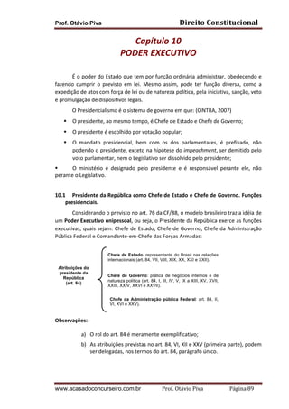 Direito	
  Constitucional	
  

Prof. Otávio Piva

Capítulo	
  10	
  
PODER	
  EXECUTIVO	
  	
  
	
  
É	
  o	
  poder	
  do	
  Estado	
  que	
  tem	
  por	
  função	
  ordinária	
  administrar,	
  obedecendo	
  e	
  
fazendo	
   cumprir	
   o	
   previsto	
   em	
   lei.	
   Mesmo	
   assim,	
   pode	
   ter	
   função	
   diversa,	
   como	
   a	
  
expedição	
  de	
  atos	
  com	
  força	
  de	
  lei	
  ou	
  de	
  natureza	
  política,	
  pela	
  iniciativa,	
  sanção,	
  veto	
  
e	
  promulgação	
  de	
  dispositivos	
  legais.	
  
O	
  Presidencialismo	
  é	
  o	
  sistema	
  de	
  governo	
  em	
  que:	
  (CINTRA,	
  2007)	
  
§

O	
  presidente,	
  ao	
  mesmo	
  tempo,	
  é	
  Chefe	
  de	
  Estado	
  e	
  Chefe	
  de	
  Governo;	
  

§

O	
  presidente	
  é	
  escolhido	
  por	
  votação	
  popular;	
  

§

O	
   mandato	
   presidencial,	
   bem	
   com	
   os	
   dos	
   parlamentares,	
   é	
   prefixado,	
   não	
  
podendo	
  o	
  presidente,	
  exceto	
  na	
  hipótese	
  do	
  impeachment,	
  ser	
  demitido	
  pelo	
  
voto	
  parlamentar,	
  nem	
  o	
  Legislativo	
  ser	
  dissolvido	
  pelo	
  presidente;	
  

§
O	
   ministério	
   é	
   designado	
   pelo	
   presidente	
   e	
   é	
   responsável	
   perante	
   ele,	
   não	
  
perante	
  o	
  Legislativo.	
  
	
  
10.1 Presidente	
  da	
  República	
  como	
  Chefe	
  de	
  Estado	
  e	
  Chefe	
  de	
  Governo.	
  Funções	
  
presidenciais.	
  
Considerando	
  o	
  previsto	
  no	
  art.	
  76	
  da	
  CF/88,	
  o	
  modelo	
  brasileiro	
  traz	
  a	
  idéia	
  de	
  
um	
  Poder	
  Executivo	
  unipessoal,	
  ou	
  seja,	
  o	
  Presidente	
  da	
  República	
  exerce	
  as	
  funções	
  
executivas,	
  quais	
  sejam:	
  Chefe	
  de	
  Estado,	
  Chefe	
  de	
  Governo,	
  Chefe	
  da	
  Administração	
  
Pública	
  Federal	
  e	
  Comandante-­‐em-­‐Chefe	
  das	
  Forças	
  Armadas:	
  
	
  
Chefe de Estado: representante do Brasil nas relações
internacionais (art. 84, VII, VIII, XIX, XX, XXI e XXII).

	
  
	
  
	
  
.	
  
	
  

Atribuições do
presidente da
República
(art. 84)

	
  

Chefe de Governo: prática de negócios internos e de
natureza política (art. 84, I, III, IV, V, IX a XIII, XV, XVII,
XXIII, XXIV, XXVI e XXVII).
Chefe da Administração pública Federal: art. 84, II,
VI, XVI e XXV).

	
  
Observações:	
  

a) O	
  rol	
  do	
  art.	
  84	
  é	
  meramente	
  exemplificativo;	
  
b) As	
  atribuições	
  previstas	
  no	
  art.	
  84,	
  VI,	
  XII	
  e	
  XXV	
  (primeira	
  parte),	
  podem	
  
ser	
  delegadas,	
  nos	
  termos	
  do	
  art.	
  84,	
  parágrafo	
  único.	
  	
  	
  	
  
	
  

www.acasadoconcurseiro.com.br

Prof.	
  Otávio	
  Piva	
  	
  	
  	
  	
  	
  	
  	
  	
  	
  	
  	
  	
  	
  	
  	
  	
  	
  	
  	
  	
  Página	
  89	
  

 