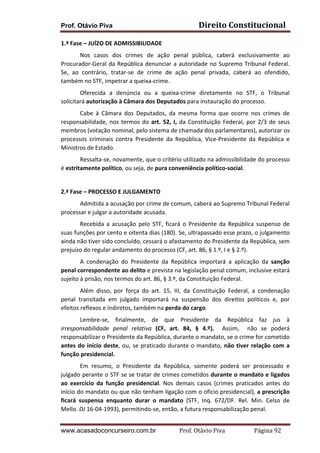 Prof. Otávio Piva

Direito	
  Constitucional	
  

1.ª	
  Fase	
  –	
  JUÍZO	
  DE	
  ADMISSIBILIDADE	
  
	
  
Nos	
   casos	
   dos	
   crimes	
   de	
   ação	
   penal	
   pública,	
   caberá	
   exclusivamente	
   ao	
  
Procurador-­‐Geral	
   da	
   República	
   denunciar	
   a	
   autoridade	
   no	
   Supremo	
   Tribunal	
   Federal.	
  
Se,	
   ao	
   contrário,	
   tratar-­‐se	
   de	
   crime	
   de	
   ação	
   penal	
   privada,	
   caberá	
   ao	
   ofendido,	
  
também	
  no	
  STF,	
  impetrar	
  a	
  queixa-­‐crime.	
  
Oferecida	
   a	
   denúncia	
   ou	
   a	
   queixa-­‐crime	
   diretamente	
   no	
   STF,	
   o	
   Tribunal	
  
solicitará	
  autorização	
  à	
  Câmara	
  dos	
  Deputados	
  para	
  instauração	
  do	
  processo.	
  
Cabe	
   à	
   Câmara	
   dos	
   Deputados,	
   da	
   mesma	
   forma	
   que	
   ocorre	
   nos	
   crimes	
   de	
  
responsabilidade,	
   nos	
   termos	
   do	
   art.	
   52,	
   I,	
   da	
   Constituição	
   Federal,	
   por	
   2/3	
   de	
   seus	
  
membros	
  (votação	
  nominal,	
  pelo	
  sistema	
  de	
  chamada	
  dos	
  parlamentares),	
  autorizar	
  os	
  
processos	
   criminais	
   contra	
   Presidente	
   da	
   República,	
   Vice-­‐Presidente	
   da	
   República	
   e	
  
Ministros	
  de	
  Estado.	
  	
  
Ressalta-­‐se,	
   novamente,	
   que	
   o	
   critério	
   utilizado	
   na	
   admissibilidade	
   do	
   processo	
  
é	
  estritamente	
  político,	
  ou	
  seja,	
  de	
  pura	
  conveniência	
  político-­‐social.	
  
	
  
2.ª	
  Fase	
  –	
  PROCESSO	
  E	
  JULGAMENTO	
  
Admitida	
  a	
  acusação	
  por	
  crime	
  de	
  comum,	
  caberá	
  ao	
  Supremo	
  Tribunal	
  Federal	
  
processar	
  e	
  julgar	
  a	
  autoridade	
  acusada.	
  
Recebida	
   a	
   acusação	
   pelo	
   STF,	
   ficará	
   o	
   Presidente	
   da	
   República	
   suspenso	
   de	
  
suas	
   funções	
   por	
   cento	
   e	
   oitenta	
   dias	
   (180).	
   Se,	
   ultrapassado	
   esse	
   prazo,	
   o	
   julgamento	
  
ainda	
  não	
  tiver	
  sido	
  concluído,	
  cessará	
  o	
  afastamento	
  do	
  Presidente	
  da	
  República,	
  sem	
  
prejuízo	
  do	
  regular	
  andamento	
  do	
  processo	
  (CF,	
  art.	
  86,	
  §	
  1.º,	
  I	
  e	
  §	
  2.º).	
  
A	
   condenação	
   do	
   Presidente	
   da	
   República	
   importará	
   a	
   aplicação	
   da	
   sanção	
  
penal	
  correspondente	
  ao	
  delito	
  e	
  prevista	
  na	
  legislação	
  penal	
  comum,	
  inclusive	
  estará	
  
sujeito	
  à	
  prisão,	
  nos	
  termos	
  do	
  art.	
  86,	
  §	
  3.º,	
  da	
  Constituição	
  Federal.	
  	
  	
  
Além	
   disso,	
   por	
   força	
   do	
   art.	
   15,	
   III,	
   da	
   Constituição	
   Federal,	
   a	
   condenação	
  
penal	
   transitada	
   em	
   julgado	
   importará	
   na	
   suspensão	
   dos	
   direitos	
   políticos	
   e,	
   por	
  
efeitos	
  reflexos	
  e	
  indiretos,	
  também	
  na	
  perda	
  do	
  cargo.	
  	
  
Lembre-­‐se,	
   finalmente,	
   de	
   que	
   Presidente	
   da	
   República	
   faz	
   jus	
   à	
  
irresponsabilidade	
   penal	
   relativa	
   (CF,	
   art.	
   84,	
   §	
   4.º).	
   	
   Assim,	
   	
   não	
   se	
   poderá	
  
responsabilizar	
  o	
  Presidente	
  da	
  República,	
  durante	
  o	
  mandato,	
  se	
  o	
  crime	
  for	
  cometido	
  
antes	
   do	
   início	
   deste,	
   ou,	
   se	
   praticado	
   durante	
   o	
   mandato,	
   não	
   tiver	
   relação	
   com	
   a	
  
função	
  presidencial.	
  
Em	
   resumo,	
   o	
   Presidente	
   da	
   República,	
   somente	
   poderá	
   ser	
   processado	
   e	
  
julgado	
  perante	
  o	
  STF	
  se	
  se	
  tratar	
  de	
  crimes	
  cometidos	
  durante	
  o	
  mandato	
  e	
  ligados	
  
ao	
   exercício	
   da	
   função	
   presidencial.	
   Nos	
   demais	
   casos	
   (crimes	
   praticados	
   antes	
   do	
  
início	
  do	
  mandato	
  ou	
  que	
  não	
  tenham	
  ligação	
  com	
  o	
  ofício	
  presidencial),	
  a	
  prescrição	
  
ficará	
   suspensa	
   enquanto	
   durar	
   o	
   mandato	
   (STF,	
   Inq.	
   672/DF.	
   Rel.	
   Min.	
   Celso	
   de	
  
Mello.	
  DJ	
  16-­‐04-­‐1993),	
  permitindo-­‐se,	
  então,	
  a	
  futura	
  responsabilização	
  penal.	
  
www.acasadoconcurseiro.com.br

Prof.	
  Otávio	
  Piva	
  	
  	
  	
  	
  	
  	
  	
  	
  	
  	
  	
  	
  	
  	
  	
  	
  	
  	
  	
  	
  Página	
  92	
  

 