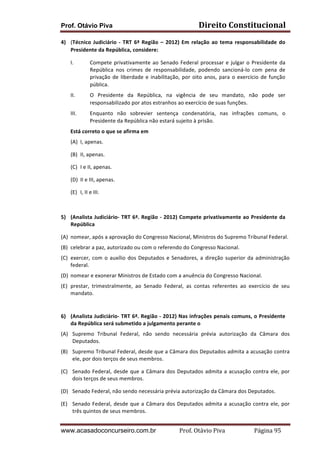 Prof. Otávio Piva

Direito	
  Constitucional	
  

4) (Técnico	
   Judiciário	
   -­‐	
   TRT	
   6ª	
   Região	
   –	
   2012)	
   Em	
   relação	
   ao	
   tema	
   responsabilidade	
   do	
  
Presidente	
  da	
  República,	
  considere:	
    	
  
I.

Compete	
   privativamente	
   ao	
   Senado	
   Federal	
   processar	
   e	
   julgar	
   o	
   Presidente	
   da	
  
República	
   nos	
   crimes	
   de	
   responsabilidade,	
   podendo	
   sancioná-­‐lo	
   com	
   pena	
   de	
  
privação	
   de	
   liberdade	
   e	
   inabilitação,	
   por	
   oito	
   anos,	
   para	
   o	
   exercício	
   de	
   função	
  
pública.	
    

II.

O	
   Presidente	
   da	
   República,	
   na	
   vigência	
   de	
   seu	
   mandato,	
   não	
   pode	
   ser	
  
responsabilizado	
  por	
  atos	
  estranhos	
  ao	
  exercício	
  de	
  suas	
  funções.	
    	
  

III.

Enquanto	
   não	
   sobrevier	
   sentença	
   condenatória,	
   nas	
   infrações	
   comuns,	
   o	
  
Presidente	
  da	
  República	
  não	
  estará	
  sujeito	
  à	
  prisão.	
    	
  

Está	
  correto	
  o	
  que	
  se	
  afirma	
  em	
  	
  
(A) I,	
  apenas.	
  
(B) II,	
  apenas.	
  
(C) I	
  e	
  II,	
  apenas.	
  
(D) II	
  e	
  III,	
  apenas.	
  
(E) I,	
  II	
  e	
  III.	
  
	
  
	
  
5) (Analista	
  Judiciário-­‐	
  TRT	
  6ª.	
  Região	
  -­‐	
  2012)	
  Compete	
  privativamente	
  ao	
  Presidente	
  da	
  
República	
  	
  
(A) nomear,	
  após	
  a	
  aprovação	
  do	
  Congresso	
  Nacional,	
  Ministros	
  do	
  Supremo	
  Tribunal	
  Federal.	
  
(B) celebrar	
  a	
  paz,	
  autorizado	
  ou	
  com	
  o	
  referendo	
  do	
  Congresso	
  Nacional.	
  
(C) exercer,	
   com	
   o	
   auxílio	
   dos	
   Deputados	
   e	
   Senadores,	
   a	
   direção	
   superior	
   da	
   administração	
  
federal.	
  
(D) nomear	
  e	
  exonerar	
  Ministros	
  de	
  Estado	
  com	
  a	
  anuência	
  do	
  Congresso	
  Nacional.	
  
(E) prestar,	
   trimestralmente,	
   ao	
   Senado	
   Federal,	
   as	
   contas	
   referentes	
   ao	
   exercício	
   de	
   seu	
  
mandato.	
  
	
  
6) (Analista	
  Judiciário-­‐	
  TRT	
  6ª.	
  Região	
  -­‐	
  2012)	
  Nas	
  infrações	
  penais	
  comuns,	
  o	
  Presidente	
  
da	
  República	
  será	
  submetido	
  a	
  julgamento	
  perante	
  o	
  	
  
(A) Supremo	
   Tribunal	
   Federal,	
   não	
   sendo	
   necessária	
   prévia	
   autorização	
   da	
   Câmara	
   dos	
  
Deputados.	
  
(B) Supremo	
  Tribunal	
  Federal,	
  desde	
  que	
  a	
  Câmara	
  dos	
  Deputados	
  admita	
  a	
  acusação	
  contra	
  
ele,	
  por	
  dois	
  terços	
  de	
  seus	
  membros.	
  
(C) Senado	
   Federal,	
   desde	
   que	
   a	
   Câmara	
   dos	
   Deputados	
   admita	
   a	
   acusação	
   contra	
   ele,	
   por	
  
dois	
  terços	
  de	
  seus	
  membros.	
  
(D) Senado	
  Federal,	
  não	
  sendo	
  necessária	
  prévia	
  autorização	
  da	
  Câmara	
  dos	
  Deputados.	
  
(E) Senado	
   Federal,	
   desde	
   que	
   a	
   Câmara	
   dos	
   Deputados	
   admita	
   a	
   acusação	
   contra	
   ele,	
   por	
  
três	
  quintos	
  de	
  seus	
  membros.	
  

www.acasadoconcurseiro.com.br

Prof.	
  Otávio	
  Piva	
  	
  	
  	
  	
  	
  	
  	
  	
  	
  	
  	
  	
  	
  	
  	
  	
  	
  	
  	
  	
  Página	
  95	
  

 