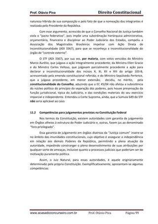 Prof. Otávio Piva

Direito	
  Constitucional	
  

natureza	
  híbrida	
  de	
  sua	
  composição	
  e	
  pelo	
  fato	
  de	
  que	
  a	
  nomeação	
  dos	
  integrantes	
  é	
  
realizada	
  pelo	
  Presidente	
  da	
  República.	
  	
  
Com	
  esse	
  argumento,	
  acrescido	
  de	
  que	
  o	
  Conselho	
  Nacional	
  de	
  Justiça	
  também	
  
viola	
   o	
   “pacto	
   federativo”,	
   pois	
   impõe	
   uma	
   subordinação	
   hierárquica	
   administrativa,	
  
orçamentária,	
   financeira	
   e	
   disciplinar	
   ao	
   Poder	
   Judiciário	
   dos	
   Estados,	
   compeliu	
   a	
  
Associação	
   dos	
   Magistrados	
   Brasileiros	
   impetrar	
   com	
   Ação	
   Direta	
   de	
  
Inconstitucionalidade	
   (ADI	
   3367),	
   para	
   que	
   se	
   reconheça	
   a	
   inconstitucionalidade	
   do	
  
órgão	
  de	
  “controle	
  externo”.	
  
O	
   STF	
   (ADI	
   3367),	
   por	
   sua	
   vez,	
   por	
   maioria,	
   com	
   votos	
   vencidos	
   do	
   Ministro	
  
Marco	
  Aurélio,	
  que	
  julgava	
  a	
  ação	
  integralmente	
  procedente;	
  da	
  Ministra	
  Ellen	
  Gracie	
  
e	
   do	
   Ministro	
   Carlos	
   Velloso,	
   que	
   julgavam	
   parcialmente	
   procedente	
   a	
   ação	
   para	
  
declarar	
   a	
   inconstitucionalidade	
   dos	
   incisos	
   X,	
   XI,	
   XII	
   e	
   XIII	
   do	
   artigo	
   103-­‐B,	
  
acrescentado	
  pela	
  emenda	
  constitucional	
  referida;	
  e	
  do	
  Ministro	
  Sepúlveda	
  Pertence,	
  
que	
   a	
   julgava	
   procedente,	
   em	
   menor	
   extensão,	
   	
   decidiu,	
   no	
   mérito,	
   	
   pela	
  
constitucionalidade	
  do	
  Conselho,	
  aduzindo	
  que	
  a	
  EC	
  45/04	
  não	
  afetou	
  a	
  subsistência	
  
do	
  núcleo	
  político	
  do	
  princípio	
  da	
  separação	
  dos	
  poderes,	
  pois	
  houve	
  preservação	
  da	
  
função	
   jurisdicional,	
   típica	
   do	
   Judiciário,	
   e	
   das	
   condições	
   materiais	
   do	
   seu	
   exercício	
  
imparcial	
  e	
  independente.	
  Entendeu	
  a	
  Corte	
  Suprema,	
  ainda,	
  que	
  a	
  Súmula	
  649	
  do	
  STF	
  
não	
  seria	
  aplicável	
  ao	
  caso.	
  
	
  
11.2

Competências	
  para	
  julgamentos	
  previstas	
  na	
  Constituição	
  Federal	
  

Nos	
  termos	
  da	
  Constituição,	
  existem	
  autoridades	
  com	
  garantia	
  de	
  julgamento	
  
em	
   Órgãos	
   alheios	
   à	
   estrutura	
   do	
   Poder	
   Judiciário	
   e,	
   outras,	
   fazem	
   jus	
   ao	
   denominado	
  
“foro	
  privilegiado”.	
  	
  
Essa	
  garantia	
  de	
  julgamento	
  em	
  órgãos	
  diversos	
  da	
  “Justiça	
  comum”	
  insere-­‐se	
  
no	
  âmbito	
  das	
  imunidades	
  constitucionais,	
  cujo	
  objetivo	
  é	
  assegurar	
  a	
  independência	
  
em	
   relação	
   aos	
   demais	
   Poderes	
   da	
   República,	
   permitindo	
   a	
   plena	
   atuação	
   da	
  
autoridade,	
  impedindo	
  constranger	
  o	
  pleno	
  desenvolvimento	
  de	
  suas	
  atribuições	
  por	
  
qualquer	
  sorte	
  de	
  ameaças,	
  inclusive	
  quanto	
  a	
  processos	
  judiciais	
  que	
  poderiam	
  ser	
  de	
  
motivação	
  puramente	
  política.	
  
Assim,	
   o	
   Juiz	
   Natural,	
   para	
   essas	
   autoridades,	
   é	
   aquele	
   originariamente	
  
determinado	
  pela	
  própria	
  Constituição.	
  Exemplificativamente,	
  apresentam-­‐se	
  algumas	
  
competências:	
  
	
  
	
  
	
  
	
  
	
  
	
  
www.acasadoconcurseiro.com.br

Prof.	
  Otávio	
  Piva	
  	
  	
  	
  	
  	
  	
  	
  	
  	
  	
  	
  	
  	
  	
  	
  	
  	
  	
  	
  	
  Página	
  99	
  

 