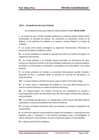 Prof. Otávio Piva Direito	
  Constitucional	
  
www.acasadoconcurseiro.com.br Prof.	
  Otávio	
  Piva	
  	
  	
  	
  	
  	
  	
  	
  	
  	
  	
  	
  	
  	
  	
  	
  	
  	
  	
  	
  	
  Página	
  108	
  
	
  
	
  
	
  
	
  
	
  
10.8.1	
  –	
  Competências	
  dos	
  Juízes	
  Federais.	
  
	
  
	
   As	
  competências	
  dos	
  juízes	
  federais	
  estão	
  disciplinas	
  no	
  art.	
  109	
  da	
  CF/88:	
  
	
  
I	
  -­‐	
  as	
  causas	
  em	
  que	
  a	
  União,	
  entidade	
  autárquica	
  ou	
  empresa	
  pública	
  federal	
  forem	
  
interessadas	
   na	
   condição	
   de	
   autoras,	
   rés,	
   assistentes	
   ou	
   oponentes,	
   exceto	
   as	
   de	
  
falência,	
   as	
   de	
   acidentes	
   de	
   trabalho	
   e	
   as	
   sujeitas	
   à	
   Justiça	
   Eleitoral	
   e	
   à	
   Justiça	
   do	
  
Trabalho;	
  
II	
   -­‐	
   as	
   causas	
   entre	
   Estado	
   estrangeiro	
   ou	
   organismo	
   internacional	
   e	
   Município	
   ou	
  
pessoa	
  domiciliada	
  ou	
  residente	
  no	
  País;	
  
III	
  -­‐	
  as	
  causas	
  fundadas	
  em	
  tratado	
  ou	
  contrato	
  da	
  União	
  com	
  Estado	
  estrangeiro	
  ou	
  
organismo	
  internacional;	
  
IV	
   -­‐	
   os	
   crimes	
   políticos	
   e	
   as	
   infrações	
   penais	
   praticadas	
   em	
   detrimento	
   de	
   bens,	
  
serviços	
  ou	
  interesse	
  da	
  União	
  ou	
  de	
  suas	
  entidades	
  autárquicas	
  ou	
  empresas	
  públicas,	
  
excluídas	
  as	
  contravenções	
  e	
  ressalvada	
  a	
  competência	
  da	
  Justiça	
  Militar	
  e	
  da	
  Justiça	
  
Eleitoral;	
  
V	
   -­‐	
   os	
   crimes	
   previstos	
   em	
   tratado	
   ou	
   convenção	
   internacional,	
   quando,	
   iniciada	
   a	
  
execução	
   no	
   País,	
   o	
   resultado	
   tenha	
   ou	
   devesse	
   ter	
   ocorrido	
   no	
   estrangeiro,	
   ou	
  
reciprocamente;	
  
V-­‐A	
  -­‐	
  as	
  causas	
  relativas	
  a	
  direitos	
  humanos	
  a	
  que	
  se	
  refere	
  o	
  §	
  5º	
  deste	
  artigo;	
  
VI	
   -­‐	
   os	
   crimes	
   contra	
   a	
   organização	
   do	
   trabalho	
   e,	
   nos	
   casos	
   determinados	
   por	
   lei,	
  
contra	
  o	
  sistema	
  financeiro	
  e	
  a	
  ordem	
  econômico-­‐financeira;	
  
VII	
   -­‐	
   os	
   "habeas-­‐corpus",	
   em	
   matéria	
   criminal	
   de	
   sua	
   competência	
   ou	
   quando	
   o	
  
constrangimento	
  provier	
  de	
  autoridade	
  cujos	
  atos	
  não	
  estejam	
  diretamente	
  sujeitos	
  a	
  
outra	
  jurisdição;	
  
VIII	
  -­‐	
  os	
  mandados	
  de	
  segurança	
  e	
  os	
  "habeas-­‐data"	
  contra	
  ato	
  de	
  autoridade	
  federal,	
  
excetuados	
  os	
  casos	
  de	
  competência	
  dos	
  tribunais	
  federais;	
  
IX	
  -­‐	
  os	
  crimes	
  cometidos	
  a	
  bordo	
  de	
  navios	
  ou	
  aeronaves,	
  ressalvada	
  a	
  competência	
  da	
  
Justiça	
  Militar;	
  
X	
  -­‐	
  os	
  crimes	
  de	
  ingresso	
  ou	
  permanência	
  irregular	
  de	
  estrangeiro,	
  a	
  execução	
  de	
  carta	
  
rogatória,	
   após	
   o	
   "exequatur",	
   e	
   de	
   sentença	
   estrangeira,	
   após	
   a	
   homologação,	
   as	
  
causas	
  referentes	
  à	
  nacionalidade,	
  inclusive	
  a	
  respectiva	
  opção,	
  e	
  à	
  naturalização;	
  
XI	
  -­‐	
  a	
  disputa	
  sobre	
  direitos	
  indígenas	
  
	
  
 