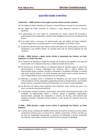 Prof. Otávio Piva Direito	
  Constitucional	
  
www.acasadoconcurseiro.com.br Prof.	
  Otávio	
  Piva	
  	
  	
  	
  	
  	
  	
  	
  	
  	
  	
  	
  	
  	
  	
  	
  	
  	
  	
  	
  	
  Página	
  109	
  
	
  
QUESTÕES	
  SOBRE	
  A	
  MATÉRIA	
  
	
  
1)	
  (AFC/CGU	
  –	
  2008)	
  Assinale	
  a	
  única	
  opção	
  incorreta	
  relativa	
  ao	
  Poder	
  Judiciário.	
  
(A) São	
  órgãos	
  do	
  Poder	
  Judiciário	
  os	
  Tribunais	
  e	
  Juízes	
  Eleitorais,	
  inclusive	
  as	
  Juntas	
  Eleitorais.	
  
(B) São	
   órgãos	
   do	
   Poder	
   Judiciário	
   os	
   Tribunais	
   e	
   Juízes	
   Militares,	
   inclusive	
   o	
   Tribunal	
  
Marítimo.	
  
(C) A	
   participação	
   em	
   curso	
   oficial	
   ou	
   reconhecido	
   por	
   escola	
   nacional	
   de	
   formação	
   e	
  
aperfeiçoamento	
  de	
  magistrados	
  constitui	
  etapa	
  obrigatória	
  do	
  processo	
  de	
  vitaliciamento	
  
do	
  juiz.	
  
(D) A	
   lei	
   pode	
   limitar	
   a	
   presença,	
   em	
   determinados	
   atos	
   dos	
   órgãos	
   do	
   Poder	
   Judiciário,	
  
inclusive	
  julgamentos,	
  às	
  próprias	
  partes	
  e	
  a	
  seus	
  advogados,	
  ou	
  somente	
  a	
  estes.	
  
(E) As	
  decisões	
  administrativas	
  dos	
  tribunais	
  serão	
  motivadas	
  e	
  em	
  sessão	
  pública,	
  inclusive	
  as	
  
disciplinares,	
   que	
   também	
   devem	
   ser	
   tomadas	
   pelo	
   voto	
   da	
   maioria	
   absoluta	
   de	
   seus	
  
membros.	
  
	
  
2)	
   (ANA	
   –	
   2009)	
   Assinale	
   a	
   opção	
   correta	
   relativa	
   à	
   organização	
   dos	
   Poderes,	
   ao	
   Poder	
  
Legislativo	
  e	
  ao	
  Poder	
  Executivo.	
  	
  
(A) O	
   Conselho	
   da	
   República	
   é	
   órgão	
   de	
   consulta	
   do	
   Presidente	
   da	
   República	
   nos	
   assuntos	
  
relacionados	
  com	
  a	
  soberania	
  nacional	
  e	
  a	
  defesa	
  do	
  Estado	
  democrático.	
  
(B) No	
   exercício	
   do	
   controle	
   externo,	
   ao	
   Congresso	
   Nacional	
   compete	
   julgar	
   as	
   contas	
   dos	
  
administradores	
   e	
   demais	
   responsáveis	
   por	
   dinheiros,	
   bens	
   e	
   valores	
   públicos	
   da	
  
administração	
  direta	
  e	
  indireta,	
  incluídas	
  as	
  fundações	
  e	
  sociedades	
  instituídas	
  e	
  mantidas	
  
pelo	
  poder	
  público	
  federal,	
  e	
  as	
  contas	
  daqueles	
  que	
  derem	
  causa	
  a	
  perda,	
  extravio	
  ou	
  
outra	
  irregularidade	
  de	
  que	
  resulte	
  prejuízo	
  ao	
  erário	
  público.	
  
(C) Admitida	
   a	
   acusação	
   contra	
   o	
   Presidente	
   da	
   República,	
   por	
   dois	
   terços	
   do	
   Supremo	
  
Tribunal	
  Federal,	
  será	
  ele	
  submetido	
  a	
  julgamento	
  perante	
  o	
  Senado	
  Federal,	
  nas	
  infrações	
  
penais	
  comuns,	
  ou	
  perante	
  a	
  Câmara	
  dos	
  Deputados,	
  nos	
  crimes	
  de	
  responsabilidade.	
  
(D) Os	
   Ministros	
   de	
   Estado	
   serão	
   escolhidos	
   entre	
   brasileiros	
   natos	
   maiores	
   de	
   vinte	
   e	
   um	
  
anos	
  e	
  no	
  exercício	
  dos	
  direitos	
  políticos.	
  
(E) A	
  fiscalização	
  contábil,	
  financeira,	
  orçamentária,	
  operacional	
  e	
  patrimonial	
  da	
  União	
  e	
  das	
  
entidades	
   da	
   administração	
   direta	
   e	
   indireta,	
   quanto	
   à	
   legalidade,	
   legitimidade,	
  
economicidade,	
   aplicação	
   das	
   subvenções	
   e	
   renúncia	
   de	
   receitas,	
   será	
   exercida	
   pelo	
  
Congresso	
   Nacional,	
   mediante	
   controle	
   externo,	
   e	
   pelo	
   sistema	
   de	
   controle	
   interno	
   de	
  
cada	
  Poder.	
  
	
  
3)	
   (ANA	
   –	
   2009)	
   Assinale	
   a	
   opção	
   correta	
   relativa	
   à	
   organização	
   dos	
   Poderes,	
   ao	
   Poder	
  
Judiciário.	
  
(A) A	
  justiça	
  de	
  paz,	
  composta	
  de	
  cidadãos	
  eleitos	
  pelo	
  voto	
  direto,	
  universal	
  e	
  secreto,	
  possui	
  
competência	
  privativa	
  para,	
  na	
  forma	
  da	
  lei,	
  celebrar	
  casamentos,	
  verificar,	
  de	
  ofício	
  ou	
  
em	
   face	
   de	
   impugnação	
   apresentada,	
   o	
   processo	
   de	
   habilitação	
   e	
   exercer	
   atribuições	
  
conciliatórias,	
  sem	
  caráter	
  jurisdicional,	
  além	
  de	
  outras	
  previstas	
  na	
  legislação.	
  
 