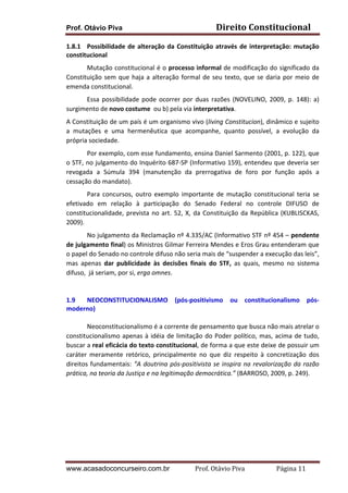Prof. Otávio Piva Direito	
  Constitucional	
  
www.acasadoconcurseiro.com.br Prof.	
  Otávio	
  Piva	
  	
  	
  	
  	
  	
  	
  	
  	
  	
  	
  	
  	
  	
  	
  	
  	
  	
  	
  	
  	
  Página	
  11	
  
1.8.1 Possibilidade	
  de	
  alteração	
  da	
  Constituição	
  através	
  de	
  interpretação:	
  mutação	
  
constitucional	
  
Mutação	
  constitucional	
  é	
  o	
  processo	
  informal	
  de	
  modificação	
  do	
  significado	
  da	
  
Constituição	
  sem	
  que	
  haja	
  a	
  alteração	
  formal	
  de	
  seu	
  texto,	
  que	
  se	
  daria	
  por	
  meio	
  de	
  
emenda	
  constitucional.	
  
Essa	
   possibilidade	
   pode	
   ocorrer	
   por	
   duas	
   razões	
   (NOVELINO,	
   2009,	
   p.	
   148):	
   a)	
  
surgimento	
  de	
  novo	
  costume	
  	
  ou	
  b)	
  pela	
  via	
  interpretativa.	
  
A	
  Constituição	
  de	
  um	
  país	
  é	
  um	
  organismo	
  vivo	
  (living	
  Constitucion),	
  dinâmico	
  e	
  sujeito	
  
a	
   mutações	
   e	
   uma	
   hermenêutica	
   que	
   acompanhe,	
   quanto	
   possível,	
   a	
   evolução	
   da	
  
própria	
  sociedade.	
  
	
   Por	
  exemplo,	
  com	
  esse	
  fundamento,	
  ensina	
  Daniel	
  Sarmento	
  (2001,	
  p.	
  122),	
  que	
  
o	
  STF,	
  no	
  julgamento	
  do	
  Inquérito	
  687-­‐SP	
  (Informativo	
  159),	
  entendeu	
  que	
  deveria	
  ser	
  
revogada	
   a	
   Súmula	
   394	
   (manutenção	
   da	
   prerrogativa	
   de	
   foro	
   por	
   função	
   após	
   a	
  
cessação	
  do	
  mandato).	
  	
  
	
   Para	
   concursos,	
   outro	
   exemplo	
   importante	
   de	
   mutação	
   constitucional	
   teria	
   se	
  
efetivado	
   em	
   relação	
   à	
   participação	
   do	
   Senado	
   Federal	
   no	
   controle	
   DIFUSO	
   de	
  
constitucionalidade,	
  prevista	
  no	
  art.	
  52,	
  X,	
  da	
  Constituição	
  da	
  República	
  (KUBLISCKAS,	
  
2009).	
  
No	
  julgamento	
  da	
  Reclamação	
  nº	
  4.335/AC	
  (Informativo	
  STF	
  nº	
  454	
  –	
  pendente	
  
de	
  julgamento	
  final)	
  os	
  Ministros	
  Gilmar	
  Ferreira	
  Mendes	
  e	
  Eros	
  Grau	
  entenderam	
  que	
  
o	
  papel	
  do	
  Senado	
  no	
  controle	
  difuso	
  não	
  seria	
  mais	
  de	
  “suspender	
  a	
  execução	
  das	
  leis”,	
  
mas	
   apenas	
   dar	
   publicidade	
   às	
   decisões	
   finais	
   do	
   STF,	
   as	
   quais,	
   mesmo	
   no	
   sistema	
  
difuso,	
  	
  já	
  seriam,	
  por	
  si,	
  erga	
  omnes.	
  	
  	
  	
  
	
  
	
  
1.9 NEOCONSTITUCIONALISMO	
   (pós-­‐positivismo	
   ou	
   constitucionalismo	
   pós-­‐
moderno)	
  
	
  
Neoconstitucionalismo	
  é	
  a	
  corrente	
  de	
  pensamento	
  que	
  busca	
  não	
  mais	
  atrelar	
  o	
  
constitucionalismo	
  apenas	
  à	
  idéia	
  de	
  limitação	
  do	
  Poder	
  político,	
  mas,	
  acima	
  de	
  tudo,	
  
buscar	
  a	
  real	
  eficácia	
  do	
  texto	
  constitucional,	
  de	
  forma	
  a	
  que	
  este	
  deixe	
  de	
  possuir	
  um	
  
caráter	
   meramente	
   retórico,	
   principalmente	
   no	
   que	
   diz	
   respeito	
   à	
   concretização	
   dos	
  
direitos	
  fundamentais:	
  “A	
  doutrina	
  pós-­‐positivista	
  se	
  inspira	
  na	
  revalorização	
  da	
  razão	
  
prática,	
  na	
  teoria	
  da	
  Justiça	
  e	
  na	
  legitimação	
  democrática.”	
  (BARROSO,	
  2009,	
  p.	
  249).	
  
	
  
	
  
	
  
	
  
	
  
	
  
 