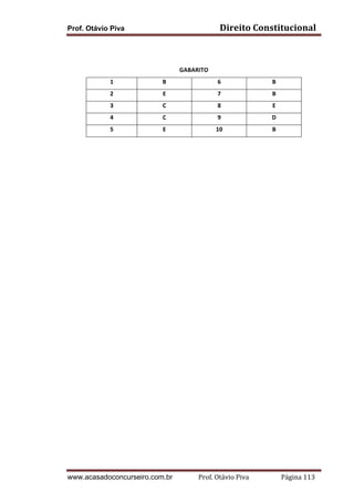 Prof. Otávio Piva Direito	
  Constitucional	
  
www.acasadoconcurseiro.com.br Prof.	
  Otávio	
  Piva	
  	
  	
  	
  	
  	
  	
  	
  	
  	
  	
  	
  	
  	
  	
  	
  	
  	
  	
  	
  	
  Página	
  113	
  
	
  
	
  
GABARITO	
  
1	
   B	
   6	
   B	
  
2	
   E	
   7	
   B	
  
3	
   C	
   8	
   E	
  
4	
   C	
   9	
   D	
  
5	
   E	
   10	
   B	
  
	
   	
  
 
