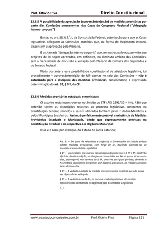 Prof. Otávio Piva Direito	
  Constitucional	
  
www.acasadoconcurseiro.com.br Prof.	
  Otávio	
  Piva	
  	
  	
  	
  	
  	
  	
  	
  	
  	
  	
  	
  	
  	
  	
  	
  	
  	
  	
  	
  	
  Página	
  121	
  
12.6.5	
  A	
  possibilidade	
  da	
  apreciação	
  (conversão/rejeição)	
  de	
  medidas	
  provisórias	
  por	
  
parte	
   das	
   Comissões	
   permanentes	
   das	
   Casas	
   do	
   Congresso	
   Nacional	
   (“delegação	
  
interna	
  corporis”)	
  	
  
Existe,	
  no	
  art.	
  58,	
  §	
  2.º
,	
  I,	
  da	
  Constituição	
  Federal,	
  autorização	
  para	
  que	
  as	
  Casas	
  
legislativas	
   deleguem	
   às	
   Comissões	
   matérias	
   que,	
   na	
   forma	
   do	
   Regimento	
   Interno,	
  
dispensem	
  a	
  aprovação	
  pelo	
  Plenário.	
  	
  
É	
  a	
  chamada	
  “delegação	
  interna	
  corporis”	
  que,	
  em	
  outras	
  palavras,	
  permite	
  que	
  
projetos	
   de	
   lei	
   sejam	
   aprovados,	
   em	
   definitivo,	
   no	
   diminuto	
   âmbito	
   das	
   Comissões,	
  
sem	
  a	
  necessidade	
  de	
  discussão	
  e	
  votação	
  pelo	
  Plenário	
  da	
  Câmara	
  dos	
  Deputados	
  e	
  
do	
  Senado	
  Federal.	
  	
  
Nada	
   obstante	
   a	
   essa	
   possibilidade	
   constitucional	
   de	
   atividade	
   legislativa,	
   tal	
  
procedimento	
   –	
   aprovação/rejeição	
   de	
   MP	
   apenas	
   no	
   seio	
   das	
   Comissões	
   –	
   não	
   é	
  
autorizado	
   para	
   a	
   disciplina	
   das	
   medidas	
   provisórias,	
   considerando	
   a	
   expressada	
  
determinação	
  do	
  art.	
  62,	
  §	
  9.º,	
  da	
  CF.	
  	
  
	
  
12.6.6	
  Medidas	
  provisórias	
  estaduais	
  e	
  municipais	
  	
  
O	
  assunto	
  resta	
  incontroverso	
  no	
  âmbito	
  do	
  STF	
  (ADI	
  2391/SC	
  –	
  Info.	
  436)	
  que	
  
entende	
   serem	
   as	
   disposições	
   relativas	
   ao	
   processo	
   legislativo,	
   constantes	
   na	
  
Constituição	
  Federal,	
  modelos	
  a	
  serem	
  utilizados	
  também	
  pelos	
  Estados-­‐Membros	
  e	
  
pelos	
  Municípios	
  brasileiros.	
  	
  Assim,	
  é	
  perfeitamente	
  possível	
  a	
  existência	
  de	
  Medidas	
  
Provisórias	
   Estaduais	
   e	
   Municipais,	
   desde	
   que	
   expressamente	
   previstas	
   na	
  
Constituição	
  Estadual	
  e	
  na	
  respectiva	
  Lei	
  Orgânica	
  Municipal.	
  
Esse	
  é	
  o	
  caso,	
  por	
  exemplo,	
  do	
  Estado	
  de	
  Santa	
  Catarina:	
  
	
  
Art.	
  51—	
  Em	
  caso	
  de	
  relevância	
  e	
  urgência,	
  o	
  Governador	
  do	
  Estado	
  poderá	
  
adotar	
   medidas	
   provisórias,	
   com	
   força	
   de	
   lei,	
   devendo	
   submetê-­‐las	
   de	
  
imediato	
  à	
  Assembleia	
  Legislativa.	
  
§	
  1º	
  —	
  As	
  medidas	
  provisórias,	
  ressalvado	
  o	
  disposto	
  nos	
  §§	
  7º	
  e	
  8º,	
  perderão	
  
eficácia,	
  desde	
  a	
  edição,	
  se	
  não	
  forem	
  convertidas	
  em	
  lei	
  no	
  prazo	
  de	
  sessenta	
  
dias,	
  prorrogável,	
  nos	
  termos	
  do	
  §	
  6º,	
  uma	
  vez	
  por	
  igual	
  período,	
  devendo	
  a	
  
Assembleia	
  Legislativa	
  disciplinar,	
  por	
  decreto	
  legislativo,	
  as	
  relações	
  jurídicas	
  
delas	
  decorrentes.	
  
§	
  2º	
  —	
  É	
  vedada	
  a	
  edição	
  de	
  medida	
  provisória	
  sobre	
  matéria	
  que	
  não	
  possa	
  
ser	
  objeto	
  de	
  lei	
  delegada.	
  
§	
  3º	
  —	
  É	
  vedada	
  a	
  reedição,	
  na	
  mesma	
  sessão	
  legislativa,	
  de	
  medida	
  
provisória	
  não	
  deliberada	
  ou	
  rejeitada	
  pela	
  Assembleia	
  Legislativa.	
  
(...)
 