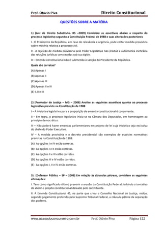 Prof. Otávio Piva Direito	
  Constitucional	
  
www.acasadoconcurseiro.com.br Prof.	
  Otávio	
  Piva	
  	
  	
  	
  	
  	
  	
  	
  	
  	
  	
  	
  	
  	
  	
  	
  	
  	
  	
  	
  	
  Página	
  122	
  
QUESTÕES	
  SOBRE	
  A	
  MATÉRIA	
  
	
  
1)	
   (Juiz	
   de	
   Direito	
   Substituto-­‐	
   RS	
   –2009)	
   Considere	
   as	
   assertivas	
   abaixo	
   a	
   respeito	
   do	
  
processo	
  legislativo	
  segundo	
  a	
  Constituição	
  Federal	
  de	
  1988	
  e	
  suas	
  alterações	
  posteriores	
  	
  
I	
  -­‐	
  O	
  Presidente	
  da	
  República,	
  em	
  caso	
  de	
  relevância	
  e	
  urgência,	
  pode	
  editar	
  medida	
  provisória	
  
sobre	
  matéria	
  relativa	
  a	
  processo	
  civil.	
  
II	
  -­‐	
  A	
  rejeição	
  de	
  medida	
  provisória	
  pelo	
  Poder	
  Legislativo	
  não	
  produz	
  a	
  automática	
  ineficácia	
  
das	
  relações	
  jurídicas	
  constituídas	
  sob	
  sua	
  égide.	
  
III	
  -­‐	
  Emenda	
  constitucional	
  não	
  é	
  submetida	
  à	
  sanção	
  do	
  Presidente	
  da	
  República.	
  
Quais	
  são	
  corretas?	
  
(A)	
  Apenas	
  I	
  
(B)	
  Apenas	
  II	
  
(C)	
  Apenas	
  III	
  
(D)	
  Apenas	
  II	
  e	
  III	
  
(E)	
  I,	
  II	
  e	
  III	
  
	
  
2)	
   (Promotor	
   de	
   Justiça	
   –	
   MG	
   –	
   2008)	
   Analise	
   as	
   seguintes	
   assertivas	
   quanto	
   ao	
   processo	
  
legislativo	
  previsto	
  na	
  Constituição	
  de	
  1988	
  	
  
I	
  –	
  A	
  iniciativa	
  legislativa	
  para	
  a	
  proposição	
  de	
  emenda	
  constitucional	
  é	
  concorrente.	
  
II	
  –	
  Em	
  regra,	
  o	
  processo	
  legislativo	
  inicia-­‐se	
  na	
  Câmara	
  dos	
  Deputados,	
  em	
  homenagem	
  ao	
  
princípio	
  democrático.	
  
III	
  –	
  Não	
  poderá	
  haver	
  emendas	
  parlamentares	
  em	
  projeto	
  de	
  lei	
  cuja	
  iniciativa	
  seja	
  exclusiva	
  
do	
  chefe	
  do	
  Poder	
  Executivo.	
  
IV	
   –	
   A	
   medida	
   provisória	
   e	
   o	
   decreto	
   presidencial	
   são	
   exemplos	
   de	
   espécies	
   normativas	
  
previstas	
  na	
  Constituição	
  de	
  1988.	
  
(A) As	
  opções	
  I	
  e	
  IV	
  estão	
  corretas.	
  
(B) As	
  opções	
  I	
  e	
  II	
  estão	
  corretas.	
  
(C) As	
  opções	
  II	
  e	
  III	
  estão	
  corretas.	
  
(D) As	
  opções	
  III	
  e	
  IV	
  estão	
  corretas.	
  
(E) As	
  opções	
  I,	
  II	
  e	
  IV	
  estão	
  corretas.	
  
	
  
3)	
  	
  (Defensor	
  Público	
  –	
  SP	
  –	
  2009)	
  Em	
  relação	
  às	
  cláusulas	
  pétreas,	
  considere	
  as	
  seguintes	
  
afirmações:	
  
I.	
  Tem	
  como	
  significado	
  último	
  prevenir	
  a	
  erosão	
  da	
  Constituição	
  Federal,	
  inibindo	
  a	
  tentativa	
  
de	
  abolir	
  o	
  projeto	
  constitucional	
  deixado	
  pelo	
  constituinte.	
  
II.	
   A	
   Emenda	
   Constitucional	
   45,	
   na	
   parte	
   que	
   criou	
   o	
   Conselho	
   Nacional	
   de	
   Justiça,	
   violou,	
  
segundo	
  julgamento	
  proferido	
  pelo	
  Supremo	
  Tribunal	
  Federal,	
  a	
  cláusula	
  pétrea	
  da	
  separação	
  
dos	
  poderes.	
  
 