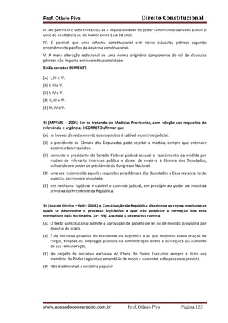 Prof. Otávio Piva Direito	
  Constitucional	
  
www.acasadoconcurseiro.com.br Prof.	
  Otávio	
  Piva	
  	
  	
  	
  	
  	
  	
  	
  	
  	
  	
  	
  	
  	
  	
  	
  	
  	
  	
  	
  	
  Página	
  123	
  
III.	
  Ao	
  petrificar	
  o	
  voto	
  cristalizou-­‐se	
  a	
  impossibilidade	
  do	
  poder	
  constituinte	
  derivado	
  excluir	
  o	
  
voto	
  do	
  analfabeto	
  ou	
  do	
  menor	
  entre	
  16	
  e	
  18	
  anos.	
  
IV.	
   É	
   possível	
   que	
   uma	
   reforma	
   constitucional	
   crie	
   novas	
   cláusulas	
   pétreas	
   segundo	
  
entendimento	
  pacífico	
  da	
  doutrina	
  constitucional.	
  
V.	
   A	
   mera	
   alteração	
   redacional	
   de	
   uma	
   norma	
   originária	
   componente	
   do	
   rol	
   de	
   cláusulas	
  
pétreas	
  não	
  importa	
  em	
  inconstitucionalidade.	
  
Estão	
  corretas	
  SOMENTE	
  
(A) I,	
  III	
  e	
  IV.	
  
(B)	
  I,	
  III	
  e	
  V.	
  
(C)	
  I,	
  IV	
  e	
  V.	
  
(D)	
  II,	
  III	
  e	
  IV.	
  
(E)	
  III,	
  IV	
  e	
  V.	
  
	
  
4)	
  (MP/MG	
  –	
  2005)	
  Em	
  se	
  tratando	
  de	
  Medidas	
  Provisórias,	
  com	
  relação	
  aos	
  requisitos	
  da	
  
relevância	
  e	
  urgência,	
  é	
  CORRETO	
  afirmar	
  que	
  	
  
(A) se	
  houver	
  desvirtuamento	
  dos	
  requisitos	
  é	
  cabível	
  o	
  controle	
  judicial.	
  	
  
(B) o	
   presidente	
   da	
   Câmara	
   dos	
   Deputados	
   pode	
   rejeitar	
   a	
   medida,	
   sempre	
   que	
   entender	
  
ausentes	
  tais	
  requisitos.	
  	
  
(C) somente	
  o	
  presidente	
  do	
  Senado	
  Federal	
  poderá	
  recusar	
  o	
  recebimento	
  da	
  medida	
  por	
  
motivo	
   de	
   relevante	
   interesse	
   público	
   e	
   deixar	
   de	
   enviá-­‐la	
   à	
   Câmara	
   dos	
   Deputados,	
  
utilizando	
  seu	
  poder	
  de	
  presidente	
  do	
  Congresso	
  Nacional.	
  	
  
(D) uma	
  vez	
  reconhecido	
  aqueles	
  requisitos	
  pela	
  Câmara	
  dos	
  Deputados	
  a	
  Casa	
  revisora,	
  neste	
  
aspecto,	
  permanece	
  vinculada.	
  	
  
(E) em	
   nenhuma	
   hipótese	
   é	
   cabível	
   o	
   controle	
   judicial,	
   em	
   prestígio	
   ao	
   poder	
   de	
   iniciativa	
  
privativa	
  do	
  Presidente	
  da	
  República.	
  
	
  
5)	
  (Juiz	
  de	
  Direito	
  –	
  MG	
  -­‐	
  2008)	
  A	
  Constituição	
  da	
  República	
  discrimina	
  as	
  regras	
  mediante	
  as	
  
quais	
   se	
   desenvolve	
   o	
   processo	
   legislativo	
   e	
   que	
   irão	
   propiciar	
   a	
   formação	
   dos	
   atos	
  
normativos	
  nela	
  declinados	
  (art.	
  59).	
  Assinale	
  a	
  alternativa	
  correta.	
  
(A) O	
  texto	
  constitucional	
  admite	
  a	
  aprovação	
  de	
  projeto	
  de	
  lei	
  ou	
  de	
  medida	
  provisória	
  por	
  
decurso	
  de	
  prazo.	
  
(B) É	
  de	
  iniciativa	
  privativa	
  do	
  Presidente	
  da	
  República	
  a	
  lei	
  que	
  disponha	
  sobre	
  criação	
  de	
  
cargos,	
  funções	
  ou	
  empregos	
  públicos	
  na	
  administração	
  direta	
  e	
  autárquica	
  ou	
  aumento	
  
de	
  sua	
  remuneração.	
  
(C) No	
   projeto	
   de	
   iniciativa	
   exclusiva	
   do	
   Chefe	
   do	
   Poder	
   Executivo	
   sempre	
   é	
   lícito	
   aos	
  
membros	
  do	
  Poder	
  Legislativo	
  emendá-­‐lo	
  de	
  modo	
  a	
  aumentar	
  a	
  despesa	
  nele	
  prevista.	
  
(D) Não	
  é	
  admissível	
  a	
  iniciativa	
  popular.	
  
	
  
	
  
 