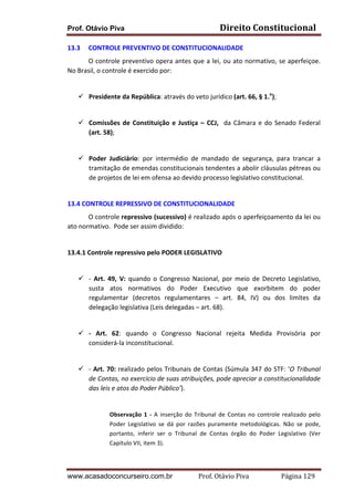 Prof. Otávio Piva Direito	
  Constitucional	
  
www.acasadoconcurseiro.com.br Prof.	
  Otávio	
  Piva	
  	
  	
  	
  	
  	
  	
  	
  	
  	
  	
  	
  	
  	
  	
  	
  	
  	
  	
  	
  	
  Página	
  129	
  
13.3 CONTROLE	
  PREVENTIVO	
  DE	
  CONSTITUCIONALIDADE	
  	
  
O	
  controle	
  preventivo	
  opera	
  antes	
  que	
  a	
  lei,	
  ou	
  ato	
  normativo,	
  se	
  aperfeiçoe.	
  
No	
  Brasil,	
  o	
  controle	
  é	
  exercido	
  por:	
  	
  
	
  
ü Presidente	
  da	
  República:	
  através	
  do	
  veto	
  jurídico	
  (art.	
  66,	
  §	
  1.o
);	
  
	
  
ü Comissões	
  de	
  Constituição	
  e	
  Justiça	
  –	
  CCJ,	
  	
  da	
  Câmara	
  e	
  do	
  Senado	
  Federal	
  
(art.	
  58);	
  	
  
	
  
ü Poder	
   Judiciário:	
   por	
   intermédio	
   de	
   mandado	
   de	
   segurança,	
   para	
   trancar	
   a	
  
tramitação	
  de	
  emendas	
  constitucionais	
  tendentes	
  a	
  abolir	
  cláusulas	
  pétreas	
  ou	
  
de	
  projetos	
  de	
  lei	
  em	
  ofensa	
  ao	
  devido	
  processo	
  legislativo	
  constitucional.	
  
	
  
13.4	
  CONTROLE	
  REPRESSIVO	
  DE	
  CONSTITUCIONALIDADE	
  
	
   O	
  controle	
  repressivo	
  (sucessivo)	
  é	
  realizado	
  após	
  o	
  aperfeiçoamento	
  da	
  lei	
  ou	
  
ato	
  normativo.	
  	
  Pode	
  ser	
  assim	
  dividido:	
  	
  
	
  
13.4.1	
  Controle	
  repressivo	
  pelo	
  PODER	
  LEGISLATIVO	
  
	
  
ü -­‐	
   Art.	
   49,	
   V:	
   quando	
   o	
   Congresso	
   Nacional,	
   por	
   meio	
   de	
   Decreto	
   Legislativo,	
  
susta	
   atos	
   normativos	
   do	
   Poder	
   Executivo	
   que	
   exorbitem	
   do	
   poder	
  
regulamentar	
   (decretos	
   regulamentares	
   –	
   art.	
   84,	
   IV)	
   ou	
   dos	
   limites	
   da	
  
delegação	
  legislativa	
  (Leis	
  delegadas	
  –	
  art.	
  68).	
  
	
  
ü -­‐	
   Art.	
   62:	
   quando	
   o	
   Congresso	
   Nacional	
   rejeita	
   Medida	
   Provisória	
   por	
  
considerá-­‐la	
  inconstitucional.	
  	
  
	
  
ü -­‐	
  Art.	
  70:	
  realizado	
  pelos	
  Tribunais	
  de	
  Contas	
  (Súmula	
  347	
  do	
  STF:	
  ‘O	
  Tribunal	
  
de	
  Contas,	
  no	
  exercício	
  de	
  suas	
  atribuições,	
  pode	
  apreciar	
  a	
  constitucionalidade	
  
das	
  leis	
  e	
  atos	
  do	
  Poder	
  Público’).	
  
	
  
Observação	
  1	
  -­‐	
  A	
  inserção	
  do	
  Tribunal	
  de	
  Contas	
  no	
  controle	
  realizado	
  pelo	
  
Poder	
   Legislativo	
   se	
   dá	
   por	
   razões	
   puramente	
   metodológicas.	
   Não	
   se	
   pode,	
  
portanto,	
   inferir	
   ser	
   o	
   Tribunal	
   de	
   Contas	
   órgão	
   do	
   Poder	
   Legislativo	
   (Ver	
  
Capítulo	
  VII,	
  item	
  3).	
  
 