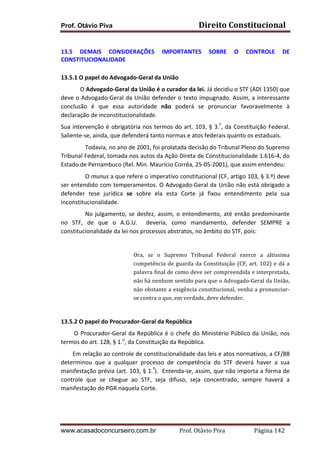 Prof. Otávio Piva Direito	
  Constitucional	
  
www.acasadoconcurseiro.com.br Prof.	
  Otávio	
  Piva	
  	
  	
  	
  	
  	
  	
  	
  	
  	
  	
  	
  	
  	
  	
  	
  	
  	
  	
  	
  	
  Página	
  142	
  
	
  
13.5	
   DEMAIS	
   CONSIDERAÇÕES	
   IMPORTANTES	
   SOBRE	
   O	
   CONTROLE	
   DE	
  
CONSTITUCIONALIDADE	
  
	
  
13.5.1	
  O	
  papel	
  do	
  Advogado-­‐Geral	
  da	
  União	
  
	
  	
  	
  	
  	
  	
  	
  	
  	
  	
   O	
  Advogado-­‐Geral	
  da	
  União	
  é	
  o	
  curador	
  da	
  lei.	
  Já	
  decidiu	
  o	
  STF	
  (ADI	
  1350)	
  que	
  
deve	
  o	
  Advogado-­‐Geral	
  da	
  União	
  defender	
  o	
  texto	
  impugnado.	
  Assim,	
  a	
  interessante	
  
conclusão	
   é	
   que	
   essa	
   autoridade	
   não	
   poderá	
   se	
   pronunciar	
   favoravelmente	
   à	
  
declaração	
  de	
  inconstitucionalidade.	
  
Sua	
  intervenção	
  é	
  obrigatória	
  nos	
  termos	
  do	
  art.	
  103,	
  §	
  3.º
,	
  da	
  Constituição	
  Federal.	
  
Saliente-­‐se,	
  ainda,	
  que	
  defenderá	
  tanto	
  normas	
  e	
  atos	
  federais	
  quanto	
  os	
  estaduais.	
  	
  
	
   Todavia,	
  no	
  ano	
  de	
  2001,	
  foi	
  prolatada	
  decisão	
  do	
  Tribunal	
  Pleno	
  do	
  Supremo	
  
Tribunal	
  Federal,	
  tomada	
  nos	
  autos	
  da	
  Ação	
  Direta	
  de	
  Constitucionalidade	
  1.616-­‐4,	
  do	
  
Estado	
  de	
  Pernambuco	
  (Rel.	
  Min.	
  Maurício	
  Corrêa,	
  25-­‐05-­‐2001),	
  que	
  assim	
  entendeu:	
  	
  
	
   O	
  munus	
  a	
  que	
  refere	
  o	
  imperativo	
  constitucional	
  (CF,	
  artigo	
  103,	
  §	
  3.º)	
  deve	
  
ser	
  entendido	
  com	
  temperamentos.	
  O	
  Advogado-­‐Geral	
  da	
  União	
  não	
  está	
  obrigado	
  a	
  
defender	
   tese	
   jurídica	
   se	
   sobre	
   ela	
   esta	
   Corte	
   já	
   fixou	
   entendimento	
   pela	
   sua	
  
inconstitucionalidade.	
  
	
   No	
  julgamento,	
  se	
  desfez,	
  assim,	
  o	
  entendimento,	
  até	
  então	
  predominante	
  	
  
no	
   STF,	
   de	
   que	
   o	
   A.G.U.	
   	
   deveria,	
   como	
   mandamento,	
   defender	
   SEMPRE	
   a	
  
constitucionalidade	
  da	
  lei	
  nos	
  processos	
  abstratos,	
  no	
  âmbito	
  do	
  STF,	
  pois:	
  	
  
	
  
Ora,	
   se	
   o	
   Supremo	
   Tribunal	
   Federal	
   exerce	
   a	
   altíssima	
  
competência	
  de	
  guarda	
  da	
  Constituição	
  (CF,	
  art.	
  102)	
  e	
  dá	
  a	
  
palavra	
  final	
  de	
  como	
  deve	
  ser	
  compreendida	
  e	
  interpretada,	
  
não	
  há	
  nenhum	
  sentido	
  para	
  que	
  o	
  Advogado-­‐Geral	
  da	
  União,	
  
não	
  obstante	
  a	
  exigência	
  constitucional,	
  venha	
  a	
  pronunciar-­‐
se	
  contra	
  o	
  que,	
  em	
  verdade,	
  deve	
  defender.	
  	
  
	
  
13.5.2	
  O	
  papel	
  do	
  Procurador-­‐Geral	
  da	
  República	
  
	
  	
  	
  	
  	
  	
  	
  	
  	
  O	
  Procurador-­‐Geral	
  da	
  República	
  é	
  o	
  chefe	
  do	
  Ministério	
  Público	
  da	
  União,	
  nos	
  
termos	
  do	
  art.	
  128,	
  §	
  1.o
,	
  da	
  Constituição	
  da	
  República.	
  	
  	
  
	
  	
  	
  	
  	
  	
  	
  	
  Em	
  relação	
  ao	
  controle	
  de	
  constitucionalidade	
  das	
  leis	
  e	
  atos	
  normativos,	
  a	
  CF/88	
  
determinou	
   que	
   a	
   qualquer	
   processo	
   de	
   competência	
   do	
   STF	
   deverá	
   haver	
   a	
   sua	
  
manifestação	
  prévia	
  (art.	
  103,	
  §	
  1.º
).	
  	
  Entenda-­‐se,	
  assim,	
  que	
  não	
  importa	
  a	
  forma	
  de	
  
controle	
   que	
   se	
   chegue	
   ao	
   STF,	
   seja	
   difuso,	
   seja	
   concentrado,	
   sempre	
   haverá	
   a	
  
manifestação	
  do	
  PGR	
  naquela	
  Corte.	
  	
  
	
  
 