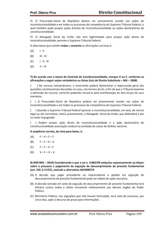 Prof. Otávio Piva Direito	
  Constitucional	
  
www.acasadoconcurseiro.com.br Prof.	
  Otávio	
  Piva	
  	
  	
  	
  	
  	
  	
  	
  	
  	
  	
  	
  	
  	
  	
  	
  	
  	
  	
  	
  	
  Página	
  149	
  
III.	
   O	
   Procurador-­‐Geral	
   da	
   República	
   deverá	
   ser	
   previamente	
   ouvido	
   nas	
   ações	
   de	
  
inconstitucionalidade	
  e	
  em	
  todos	
  os	
  processos	
  de	
  competência	
  do	
  Supremo	
  Tribunal	
  Federal,	
  o	
  
qual	
  também	
  pode	
  propor	
  ações	
  direitas	
  de	
  inconstitucionalidade	
  ou	
  ações	
  declaratórias	
  de	
  
constitucionalidade.	
  
IV.	
   O	
   Advogado	
   Geral	
   da	
   União	
   não	
   tem	
   legitimidade	
   para	
   propor	
   ação	
   direta	
   de	
  
inconstitucionalidade,	
  perante	
  o	
  Supremo	
  Tribunal	
  Federal.	
  
A	
  alternativa	
  que	
  contêm	
  todas	
  e	
  somente	
  as	
  afirmações	
  corretas	
  é:	
  
(A) I	
  -­‐	
  II	
  
(B) III	
  -­‐	
  IV	
  
(C) I	
  -­‐	
  II	
  -­‐	
  III	
  
(D) II	
  –	
  III	
  
	
  
7)	
  De	
  acordo	
  com	
  a	
  teoria	
  do	
  Controle	
  de	
  Constitucionalidade,	
  marque	
  V	
  ou	
  F,	
  conforme	
  as	
  
afirmações	
  a	
  seguir	
  sejam	
  verdadeiras	
  ou	
  falsas	
  (Juiz	
  de	
  Direito	
  Substituto	
  –	
  MA	
  –	
  2008).	
  
(	
   	
   	
   	
   	
   )	
   No	
   recurso	
   extraordinário,	
   o	
   recorrente	
   poderá	
   demonstrar	
   a	
   repercussão	
   geral	
   das	
  
questões	
  constitucionais	
  discutidas	
  no	
  caso,	
  nos	
  termos	
  da	
  lei,	
  a	
  fim	
  de	
  que	
  o	
  Tribunal	
  examine	
  
a	
  admissão	
  do	
  recurso,	
  somente	
  podendo	
  recusá-­‐lo	
  pela	
  manifestação	
  de	
  dois	
  terços	
  de	
  seus	
  
membros.	
  
(	
   	
   )	
   O	
   Procurador-­‐Geral	
   da	
   República	
   poderá	
   ser	
   previamente	
   ouvido	
   nas	
   ações	
   de	
  
inconstitucionalidade	
  e	
  em	
  todos	
  os	
  processos	
  de	
  competência	
  do	
  Supremo	
  Tribunal	
  Federal.	
  
(	
  	
  	
  	
  	
  	
  )	
  Quando	
  o	
  Supremo	
  Tribunal	
  Federal	
  apreciar	
  a	
  inconstitucionalidade,	
  em	
  tese,	
  de	
  norma	
  
legal	
  ou	
  ato	
  normativo,	
  citará,	
  previamente,	
  o	
  Advogado-­‐	
  Geral	
  da	
  União,	
  que	
  defenderá	
  o	
  ato	
  
ou	
  texto	
  impugnado.	
  
(	
   	
   )	
   Podem	
   propor	
   ação	
   direta	
   de	
   inconstitucionalidade	
   e	
   a	
   ação	
   declaratória	
   de	
  
constitucionalidade	
  associação	
  sindical	
  ou	
  entidade	
  de	
  classe	
  de	
  âmbito	
  nacional.	
  
A	
  seqüência	
  correta,	
  de	
  cima	
  para	
  baixo,	
  é:	
  
(A) F	
  –	
  V	
  –	
  F	
  –	
  F	
  
(B) F	
  –	
  F	
  –	
  V	
  –	
  V	
  
(C) F	
  –	
  F	
  –	
  V	
  –	
  F	
  
(D) V	
  –	
  F	
  –	
  V	
  –	
  V	
  
	
  
8)	
  (MP/MG	
  –	
  2010)	
  Considerando	
  o	
  que	
  a	
  Lei	
  n.	
  9.882/99	
  estipulou	
  expressamente	
  ao	
  dispor	
  
sobre	
   o	
   processo	
   e	
   julgamento	
   da	
   arguição	
   de	
   descumprimento	
   de	
   preceito	
   fundamental	
  
(art.	
  102,	
  §	
  1º/CF),	
  assinale	
  a	
  alternativa	
  INCORRETA.	
  
(A) A	
   decisão	
   que	
   julgar	
   procedente	
   ou	
   improcedente	
   o	
   pedido	
   em	
   arguição	
   de	
  
descumprimento	
  de	
  preceito	
  fundamental	
  pode	
  ser	
  objeto	
  de	
  ação	
  rescisória.	
  
(B) A	
  decisão	
  tomada	
  em	
  sede	
  de	
  arguição	
  de	
  descumprimento	
  de	
  preceito	
  fundamental	
  terá	
  
eficácia	
   contra	
   todos	
   e	
   efeito	
   vinculante	
   relativamente	
   aos	
   demais	
   órgãos	
   do	
   Poder	
  
Público.	
  
(C) Ministério	
  Público,	
  nas	
  arguições	
  que	
  não	
  houver	
  formulado,	
  terá	
  vista	
  do	
  processo,	
  por	
  
cinco	
  dias,	
  após	
  o	
  decurso	
  do	
  prazo	
  para	
  informações.	
  
 