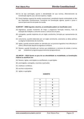 Prof. Otávio Piva Direito	
  Constitucional	
  
www.acasadoconcurseiro.com.br Prof.	
  Otávio	
  Piva	
  	
  	
  	
  	
  	
  	
  	
  	
  	
  	
  	
  	
  	
  	
  	
  	
  	
  	
  	
  	
  Página	
  15	
  
	
  
(D) Era	
   do	
   tipo	
   semirrígida,	
   quanto	
   à	
   alterabilidade	
   de	
   suas	
   normas,	
   diferentemente	
   da	
  
Constituição	
  vigente,	
  que,	
  sob	
  esse	
  aspecto,	
  é	
  rígida.	
  
(E) Previa	
  hipótese	
  especial	
  de	
  revisão	
  constitucional,	
  semelhante	
  àquela	
  contemplada	
  no	
  Ato	
  
das	
   Disposições	
   Constitucionais	
   Transitórias	
   da	
   Constituição	
   vigente,	
   quanto	
   a	
   prazo	
   e	
  
quorum	
  para	
  exercício	
  do	
  poder	
  de	
  revisão.	
  
	
  
9)	
  (MP/MT	
  –	
  2008)	
  Segundo	
  a	
  doutrina,	
  as	
  constituições	
  podem	
  ser	
  classificadas	
  como	
  
(A) dogmáticas,	
   quando	
   resultantes	
   de	
   longa	
   e	
   progressiva	
   formação	
   histórica,	
   fruto	
   da	
  
evolução	
  das	
  tradições	
  e	
  costumes	
  sociais	
  e	
  culturais	
  de	
  um	
  povo.	
  
(B) outorgadas,	
  quando	
  originárias	
  de	
  um	
  órgão	
  constituinte,	
  formado	
  por	
  representantes	
  do	
  
povo.	
  
(C) costumeiras,	
  quando	
  elaboradas	
  por	
  um	
  órgão	
  constituinte,	
  sistematiza	
  as	
  idéias	
  políticas	
  
ou	
  dogmas	
  fundamentais	
  do	
  momento.	
  
(D) rígidas,	
  quando	
  somente	
  podem	
  ser	
  alteradas	
  por	
  um	
  processo	
  legislativo	
  mais	
  dificultoso	
  e	
  
solene,	
  diferenciado	
  daquele	
  da	
  legislatura	
  ordinária.	
  
(E) flexíveis,	
  quando	
  formadas	
  por	
  normas	
  que	
  estabelecem	
  a	
  estrutura	
  do	
  estado	
  e	
  normas	
  
que	
   estabelecem	
  programas	
  governamentais	
  (programáticas).	
  
	
  
10)	
  (MP/SP	
  –	
  2010)	
  Quanto	
  ao	
  grau	
  de	
  sua	
  alterabilidade	
  ou	
  mutabilidade,	
  as	
  Constituições	
  
Federais	
  se	
  classificam	
  em:	
  
(A) flexíveis,	
  rígidas,	
  semirrígidas	
  ou	
  semiflexíveis,	
  e	
  superrígidas.	
  	
  
(B) promulgadas,	
  outorgadas,	
  cesaristas	
  e	
  pactuadas.	
  	
  
(C) analíticas	
  e	
  sintéticas.	
  	
  
(D) escritas	
  e	
  costumeiras.	
  
(E) rígidas	
  e	
  superígidas	
  
GABARITO	
  
	
  
1	
   E	
  
2	
   E	
  
3	
   D	
  
4	
   B	
  
5	
   C	
  
6	
   A	
  
7	
   D	
  
8	
   D	
  
9	
   D	
  
10	
   A	
  
 