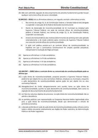 Prof. Otávio Piva Direito	
  Constitucional	
  
www.acasadoconcurseiro.com.br Prof.	
  Otávio	
  Piva	
  	
  	
  	
  	
  	
  	
  	
  	
  	
  	
  	
  	
  	
  	
  	
  	
  	
  	
  	
  	
  Página	
  150	
  
(D) Não	
  será	
  admitida	
  arguição	
  de	
  descumprimento	
  de	
  preceito	
  fundamental	
  quando	
  houver	
  
qualquer	
  outro	
  meio	
  eficaz	
  de	
  sanar	
  a	
  lesividade.	
  
	
  
9)	
  (MP/GO	
  –	
  2010)	
  Leia	
  as	
  afirmativas	
  abaixo	
  e,	
  em	
  seguida,	
  assinale	
  a	
  alternativa	
  correta:	
  	
  
I. Nos	
  termos	
  do	
  artigo	
  52,	
  X,	
  da	
  Constituição	
  Federal,	
  o	
  Senado	
  Federal	
  está	
  obrigado	
  
a	
  suspender	
  a	
  execução	
  de	
  lei	
  federal	
  declarada	
  inconstitucional.	
  	
  
II. Diante	
   da	
   declaração	
   de	
   inconstitucionalidade	
   de	
   lei	
   municipal	
   ou	
   estadual	
   pelo	
  
Supremo	
   Tribunal	
   Federal,	
   em	
   sede	
   de	
   controle	
   difuso	
   de	
   constitucionalidade,	
  
poderá	
   o	
   Senado	
   Federal,	
   nos	
   termos	
   do	
   artigo	
   52,	
   X,	
   da	
   Constituição	
   Federal,	
  
suspender	
  sua	
  execução.	
  	
  
III. A	
  teoria	
  da	
  transcendência	
  dos	
  motivos	
  determinantes	
  da	
  sentença	
  tem	
  sido	
  aplicada	
  
reiteradamente	
   e	
   de	
   modo	
   unânime	
   pelos	
   ministros	
   do	
   Supremo	
   Tribunal	
   Federal	
  
nos	
  casos	
  de	
  controle	
  difuso	
  de	
  constitucionalidade.	
  	
  
IV. A	
   ação	
   civil	
   pública	
   prestar-­‐se-­‐á	
   ao	
   controle	
   difuso	
   de	
   constitucionalidade	
   na	
  
hipótese	
   em	
   que	
   a	
   controvérsia	
   constitucional	
   for	
   simples	
   questão	
   prejudicial,	
  
indispensável	
  à	
  resolução	
  do	
  litígio	
  principal.	
  
	
  
(A) Apenas	
  as	
  afirmativas	
  I	
  e	
  II	
  são	
  verdadeiras.	
  	
  
(B) Apenas	
  as	
  afirmativas	
  II	
  e	
  III	
  são	
  verdadeiras.	
  	
  
(C) Apenas	
  as	
  afirmativas	
  I	
  e	
  IV	
  são	
  verdadeiras.	
  	
  
(D) Apenas	
  as	
  afirmativas	
  II	
  e	
  IV	
  são	
  verdadeiras.	
  
	
  
	
  
10)	
  (MP/MT	
  –	
  2008)	
  Sobre	
  o	
  controle	
  direto	
  ou	
  concentrado	
  de	
  constitucionalidade	
  pode-­‐se	
  
afirmar	
  que	
  
(A) a	
   ação	
   direta	
   de	
   inconstitucionalidade,	
   proposta	
   perante	
   o	
   Supremo	
   Tribunal	
   Federal,	
  
poderá	
  ter	
  por	
  objeto	
  leis	
  ou	
  atos	
  normativos	
  federais,	
  estaduais	
  ou	
  municipais,	
  enquanto	
  
a	
   ação	
   declaratória	
   de	
   constitucionalidade	
   apenas	
   pode	
   ter	
   por	
   objeto	
   leis	
   ou	
   atos	
  
normativos	
  federais.	
  
(B) Advogado-­‐Geral	
   da	
   União	
   obrigatoriamente	
   será	
   ouvido,	
   tanto	
   na	
   ação	
   direta	
   de	
  
inconstitucionalidade,	
  quanto	
  na	
  ação	
  declaratória	
  de	
  constitucionalidade,	
  bem	
  como	
  na	
  
argüição	
  de	
  descumprimento	
  de	
  preceito	
  fundamental.	
  
(C) em	
  face	
  da	
  natureza	
  objetiva	
  do	
  processo,	
  na	
  ação	
  direta	
  de	
  inconstitucionalidade	
  não	
  se	
  
admite	
  a	
  desistência.	
  
(D) os	
  partidos	
  políticos	
  com	
  representação	
  no	
  Congresso	
  Nacional	
  detêm	
  legitimidade	
  ativa	
  
para	
   a	
   ação	
   direta	
   de	
   inconstitucionalidade,	
   desde	
   que	
   demonstrado	
   o	
   vínculo	
   de	
  
pertinência	
  temática.	
  
(E) a	
  decisão	
  proferida	
  em	
  sede	
  de	
  ação	
  direta	
  de	
  inconstitucionalidade	
  produz	
  eficácia	
  contra	
  
todos	
  o	
  efeito	
  vinculante	
  relativamente	
  aos	
  órgãos	
  do	
  Poder	
  Judiciário,	
  da	
  Administração	
  
Pública	
  e	
  do	
  Poder	
  Legislativo.	
  
	
  
	
  
	
  
	
  
	
  
	
  
 