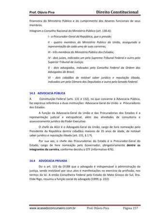Prof. Otávio Piva Direito	
  Constitucional	
  
www.acasadoconcurseiro.com.br Prof.	
  Otávio	
  Piva	
  	
  	
  	
  	
  	
  	
  	
  	
  	
  	
  	
  	
  	
  	
  	
  	
  	
  	
  	
  	
  Página	
  157	
  
financeira	
   do	
   Ministério	
   Público	
   e	
   do	
   cumprimento	
   dos	
   deveres	
   funcionais	
   de	
   seus	
  
membros.	
  
Integram	
  o	
  Conselho	
  Nacional	
  do	
  Ministério	
  Público	
  (art.	
  130-­‐A):	
  
I	
  -­‐	
  o	
  Procurador-­‐Geral	
  da	
  República,	
  que	
  o	
  preside;	
  
II	
   -­‐	
   quatro	
   membros	
   do	
   Ministério	
   Público	
   da	
   União,	
   assegurada	
   a	
  
representação	
  de	
  cada	
  uma	
  de	
  suas	
  carreiras;	
  	
  
III	
  -­‐	
  três	
  membros	
  do	
  Ministério	
  Público	
  dos	
  Estados;	
  
IV	
  -­‐	
  dois	
  juízes,	
  indicados	
  um	
  pelo	
  Supremo	
  Tribunal	
  Federal	
  e	
  outro	
  pelo	
  
Superior	
  Tribunal	
  de	
  Justiça;	
  
V	
   -­‐	
   dois	
   advogados,	
   indicados	
   pelo	
   Conselho	
   Federal	
   da	
   Ordem	
   dos	
  
Advogados	
  do	
  Brasil;	
  
VI	
   -­‐	
   dois	
   cidadãos	
   de	
   notável	
   saber	
   jurídico	
   e	
   reputação	
   ilibada,	
  
indicados	
  um	
  pela	
  Câmara	
  dos	
  Deputados	
  e	
  outro	
  pelo	
  Senado	
  Federal.	
  
	
  
14.3 ADVOCACIA	
  PÚBLICA	
  
A	
   	
  Constituição	
  Federal	
  (arts.	
  131	
  e	
  132),	
  no	
  que	
  concerne	
  à	
  Advocacia	
  Pública,	
  
faz	
  expressa	
  referência	
  a	
  duas	
  instituições:	
  Advocacia-­‐Geral	
  da	
  União	
  	
  e	
  	
  Procuradores	
  
dos	
  Estados.	
  
A	
   função	
   da	
   Advocacia-­‐Geral	
   da	
   União	
   e	
   das	
   Procuradorias	
   dos	
   Estados	
   é	
   a	
  
representação	
   judicial	
   e	
   extrajudicial,	
   além	
   das	
   atividades	
   de	
   consultoria	
   e	
  
assessoramente	
  jurídico	
  do	
  Poder	
  Executivo.	
  
	
   O	
  chefe	
  da	
  AGU	
  é	
  o	
  Advogado-­‐Geral	
  da	
  União,	
  cargo	
  de	
  livre	
  nomeação	
  pelo	
  
Presidente	
   da	
   República	
   dentre	
   cidadãos	
   maiores	
   de	
   35	
   anos	
   de	
   idade,	
   de	
   notável	
  
saber	
  jurídico	
  e	
  reputação	
  ilibada	
  (art.	
  131,	
  §	
  1.º).	
  
Por	
   sua	
   vez,	
   o	
   chefe	
   das	
   Procuradorias	
   do	
   Estado	
   é	
   o	
   Procurador-­‐Geral	
   do	
  
Estado,	
   cargo	
   de	
   livre	
   nomeação	
   pelo	
   Governador,	
   obrigatoriamente	
   dentre	
   os	
  
integrantes	
  da	
  carreira,	
  conforme	
  decidiu	
  o	
  STF	
  (Informativo	
  476).	
  
	
  
14.4 ADVOCACIA	
  PRIVADA	
  
Diz	
   o	
   art.	
   133	
   da	
   CF/88	
   que	
   o	
   advogado	
   é	
   indispensável	
   à	
   administração	
   da	
  
justiça,	
  sendo	
  inviolável	
  por	
  seus	
  atos	
  e	
  manifestações	
  no	
  exercício	
  da	
  profissão,	
  nos	
  
termos	
  da	
  lei.	
  A	
  então	
  Conselheira	
  Federal	
  pelo	
  Estado	
  do	
  Mato	
  Grosso	
  do	
  Sul,	
  Dra.	
  
Elide	
  Rigo,	
  resumiu	
  a	
  função	
  social	
  do	
  advogado	
  (1999,	
  p.	
  222):	
  	
  	
  
	
  
	
  
 