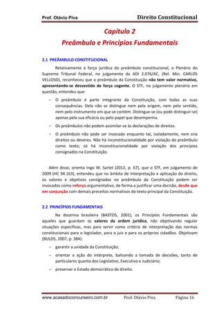 Prof. Otávio Piva Direito	
  Constitucional	
  
www.acasadoconcurseiro.com.br Prof.	
  Otávio	
  Piva	
  	
  	
  	
  	
  	
  	
  	
  	
  	
  	
  	
  	
  	
  	
  	
  	
  	
  	
  	
  	
  Página	
  16	
  
Capítulo	
  2	
  
Preâmbulo	
  e	
  Princípios	
  Fundamentais	
  
	
  
2.1	
  	
  PREÂMBULO	
  CONSTITUCIONAL	
  
Relativamente	
   à	
   força	
   jurídica	
   do	
   preâmbulo	
   constitucional,	
   o	
   Plenário	
   do	
  
Supremo	
   Tribunal	
   Federal,	
   no	
   julgamento	
   da	
   ADI	
   2.076/AC,	
   (Rel.	
   Min.	
   CARLOS	
  
VELLOSO),	
  reconheceu	
  que	
  o	
  preâmbulo	
  da	
  Constituição	
  não	
  tem	
  valor	
  normativo,	
  
apresentando-­‐se	
   desvestido	
   de	
   força	
   cogente.	
   O	
   STF,	
   no	
   julgamento	
   plenário	
   em	
  
questão,	
  entendeu	
  que:	
  	
  
F O	
   preâmbulo	
   é	
   parte	
   integrante	
   da	
   Constituição,	
   com	
   todas	
   as	
   suas	
  
consequências.	
   Dela	
   não	
   se	
   distingue	
   nem	
   pela	
   origem,	
   nem	
   pelo	
   sentido,	
  
nem	
  pelo	
  instrumento	
  em	
  que	
  se	
  contém.	
  Distingue-­‐se	
  (ou	
  pode	
  distinguir-­‐se)	
  
apenas	
  pela	
  sua	
  eficácia	
  ou	
  pelo	
  papel	
  que	
  desempenha.	
  	
  
F Os	
  preâmbulos	
  não	
  podem	
  assimilar-­‐se	
  às	
  declarações	
  de	
  direitos.	
  	
  
F O	
   preâmbulo	
   não	
   pode	
   ser	
   invocado	
   enquanto	
   tal,	
   isoladamente,	
   nem	
   cria	
  
direitos	
  ou	
  deveres.	
  Não	
  há	
  inconstitucionalidade	
  por	
  violação	
  do	
  preâmbulo	
  
como	
   texto;	
   só	
   há	
   inconstitucionalidade	
   por	
   violação	
   dos	
   princípios	
  
consignados	
  na	
  Constituição.	
  	
  	
  
	
  
Além	
  disso,	
  orienta	
  Ingo	
  W.	
  Sarlet	
  (2012,	
  p.	
  67),	
  que	
  o	
  STF,	
  em	
  julgamento	
  de	
  
2009	
  (HC	
  94.163),	
  entendeu	
  que	
  no	
  âmbito	
  de	
  interpretação	
  e	
  aplicação	
  do	
  direito,	
  
os	
   valores	
   e	
   objetivos	
   consignados	
   no	
   preâmbulo	
   da	
   Constituição	
   podem	
   ser	
  
invocados	
  como	
  reforço	
  argumentativo,	
  de	
  forma	
  a	
  justificar	
  uma	
  decisão,	
  desde	
  que	
  
em	
  conjunção	
  com	
  demais	
  preceitos	
  normativos	
  do	
  texto	
  principal	
  da	
  Constituição.	
  
	
  
2.2	
  	
  PRINCÍPIOS	
  FUNDAMENTAIS	
  
	
   Na	
   doutrina	
   brasileira	
   (BASTOS,	
   2001),	
   os	
   Princípios	
   Fundamentais	
   são	
  
aqueles	
   que	
   guardam	
   os	
   valores	
   da	
   ordem	
   jurídica,	
   não	
   objetivando	
   regular	
  
situações	
   específicas,	
   mas	
   para	
   servir	
   como	
   critério	
   de	
   interpretação	
   das	
   normas	
  
constitucionais	
  para	
  o	
  legislador,	
  para	
  o	
  juiz	
  e	
  para	
  os	
  próprios	
  cidadãos.	
  Objetivam	
  
(BULOS,	
  2007,	
  p.	
  384):	
  
F garantir	
  a	
  unidade	
  da	
  Constituição;	
  
F orientar	
   a	
   ação	
   do	
   intérprete,	
   balizando	
   a	
   tomada	
   de	
   decisões,	
   tanto	
   de	
  
particulares	
  quanto	
  dos	
  Legislativo,	
  Executivo	
  e	
  Judiciário;	
  
F preservar	
  o	
  Estado	
  democrático	
  de	
  direito.	
  
	
  
 