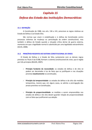 Prof. Otávio Piva Direito	
  Constitucional	
  
www.acasadoconcurseiro.com.br Prof.	
  Otávio	
  Piva	
  	
  	
  	
  	
  	
  	
  	
  	
  	
  	
  	
  	
  	
  	
  	
  	
  	
  	
  	
  	
  Página	
  166	
  
Capítulo	
  15	
  
Defesa	
  dos	
  Estado	
  das	
  Instituições	
  Democráticas	
  
	
  
	
  
15.1	
  	
  DEFINIÇÃO	
  
A	
  Constituição	
  de	
  1988,	
  nos	
  arts.	
  136	
  a	
  141,	
  prescreve	
  as	
  regras	
  relativas	
  ao	
  
Estado	
  de	
  Defesa	
  e	
  ao	
  Estado	
  Sítio.	
  	
  
São	
   normas	
   que	
   visam	
   à	
   estabilização	
   e	
   à	
   defesa	
   da	
   Constituição	
   contra	
  
processos	
   violentos	
   de	
   mudança	
   ou	
   perturbação	
   da	
   ordem	
   constitucional,	
   mas	
  
também	
   à	
   defesa	
   do	
   Estado	
   quando	
   a	
   situação	
   crítica	
   derive	
   de	
   guerra	
   externa,	
  
momento	
  em	
  que	
  a	
  legalidade	
  normal	
  é	
  substituída	
  por	
  uma	
  legalidade	
  extraordinária	
  
(SILVA,	
  2008).	
  
	
   	
  
15.2 PRINCÍPIOS	
  REGENTES	
  DO	
  SISTEMA	
  CONSTITUCIONAL	
  DE	
  CRISES	
  
O	
   Estado	
   de	
   Defesa	
   e	
   o	
   Estado	
   de	
   Sítio,	
   juntamente	
   com	
   as	
   demais	
   regras	
  
previstas	
  no	
  Título	
  V	
  da	
  CF/88,	
  formam	
  o	
  sistema	
  constitucional	
  de	
  crises,	
  que	
  é	
  regido	
  
por	
  três	
  princípios	
  (BULOS,	
  2007):	
  
	
  
ü Princípio	
   fundante	
   da	
   necessidade:	
   os	
   estados	
   de	
   defesa	
   e	
   de	
   sítio	
   só	
  
podem	
   ser	
   decretados	
   à	
   luz	
   de	
   fatos	
   que	
   os	
   justifiquem	
   e	
   nas	
   situações	
  
previstas	
  taxativamente	
  na	
  constituição;	
  
	
  
ü Princípio	
  da	
  temporariedade:	
  os	
  estados	
  de	
  defesa	
  e	
  de	
  sítio	
  são	
  medidas	
  
temporárias,	
   mesmo	
   que,	
   em	
   alguns	
   casos,	
   se	
   admita	
   a	
   prorrogação	
   dos	
  
prazos	
  previstos	
  na	
  Constituição;	
  
	
  
ü Princípio	
   da	
   proporcionalidade:	
   as	
   medidas	
   a	
   serem	
   empreendidas	
   nos	
  
estados	
  de	
  defesa	
  e	
  de	
  sítio	
  devem	
  guardar	
  relação	
  de	
  proporcionalidade	
  
com	
  os	
  fatos	
  que	
  justificaram	
  sua	
  adoção.	
  
	
  
	
  
	
  
	
  
	
  
	
  
	
  
 