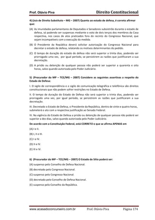 Prof. Otávio Piva Direito	
  Constitucional	
  
www.acasadoconcurseiro.com.br Prof.	
  Otávio	
  Piva	
  	
  	
  	
  	
  	
  	
  	
  	
  	
  	
  	
  	
  	
  	
  	
  	
  	
  	
  	
  	
  Página	
  174	
  
4)	
  (Juiz	
  de	
  Direito	
  Substituto	
  –	
  MG	
  –	
  2007)	
  Quanto	
  ao	
  estado	
  de	
  defesa,	
  é	
  correto	
  afirmar	
  
que:	
  
(A) As	
  imunidades	
  parlamentares	
  de	
  Deputados	
  e	
  Senadores	
  subsistirão	
  durante	
  o	
  estado	
  de	
  
defesa,	
  só	
  podendo	
  ser	
  suspensas	
  mediante	
  o	
  voto	
  de	
  dois	
  terços	
  dos	
  membros	
  da	
  Casa	
  
respectiva,	
   nos	
   casos	
   de	
   atos	
   praticados	
   fora	
   do	
   recinto	
   do	
   Congresso	
   Nacional,	
   que	
  
sejam	
  incompatíveis	
  com	
  a	
  execução	
  da	
  medida.	
  
(B) O	
   Presidente	
   da	
   República	
   deverá	
   solicitar	
   autorização	
   do	
   Congresso	
   Nacional	
   para	
  
decretar	
  o	
  estado	
  de	
  defesa,	
  relatando	
  os	
  motivos	
  determinantes	
  do	
  pedido.	
  
(C) O	
  tempo	
  de	
  duração	
  do	
  estado	
  de	
  defesa	
  não	
  será	
  superior	
  a	
  trinta	
  dias,	
  podendo	
  ser	
  
prorrogado	
  uma	
  vez,	
  	
  por	
  igual	
  período,	
  se	
  persistirem	
  as	
  razões	
  que	
  justificaram	
  a	
  sua	
  
decretação.	
  
(D) A	
   prisão	
   ou	
   detenção	
   de	
   qualquer	
   pessoa	
   não	
   poderá	
   ser	
   superior	
   a	
   quarenta	
   e	
   oito	
  
horas,	
  salvo	
  quando	
  autorizada	
  pelo	
  Poder	
  Judiciário.	
  
	
  
5) (Procurador	
  do	
  MP	
  –	
  TCE/MG	
  –	
  2007)	
  Considere	
  as	
  seguintes	
  assertivas	
  a	
  respeito	
  do	
  
Estado	
  de	
  Defesa:	
  
I.	
  O	
  sigilo	
  de	
  correspondência	
  e	
  o	
  sigilo	
  de	
  comunicação	
  telegráfica	
  e	
  telefônica	
  são	
  direitos	
  
constitucionais	
  que	
  não	
  podem	
  sofrer	
  restrições	
  no	
  Estado	
  de	
  Defesa.	
  
II.	
  O	
  tempo	
  de	
  duração	
  do	
  Estado	
  de	
  Defesa	
  não	
  será	
  superior	
  a	
  trinta	
  dias,	
  podendo	
  ser	
  
prorrogado	
   uma	
   vez,	
   por	
   igual	
   período,	
   se	
   persistirem	
   as	
   razões	
   que	
   justificaram	
   a	
   sua	
  
decretação.	
  
III.	
  Decretado	
  o	
  Estado	
  de	
  Defesa,	
  o	
  Presidente	
  da	
  República,	
  dentro	
  de	
  vinte	
  e	
  quatro	
  horas,	
  
submeterá	
  o	
  ato	
  com	
  a	
  respectiva	
  justificação	
  ao	
  Senado	
  Federal.	
  
IV.	
  Na	
  vigência	
  do	
  Estado	
  de	
  Defesa	
  a	
  prisão	
  ou	
  detenção	
  de	
  qualquer	
  pessoa	
  não	
  poderá	
  ser	
  
superior	
  a	
  dez	
  dias,	
  salvo	
  quando	
  autorizada	
  pelo	
  Poder	
  Judiciário.	
  
De	
  acordo	
  com	
  a	
  Constituição	
  Federal,	
  está	
  CORRETO	
  o	
  que	
  se	
  afirma	
  APENAS	
  em	
  
(A)	
  I	
  e	
  II.	
  
(B)	
  I,	
  II	
  e	
  III.	
  
(C)	
  I	
  e	
  IV.	
  
(D)	
  II	
  e	
  IV.	
  
(E)	
  III	
  e	
  IV.	
  
	
  
6)	
  	
  (Procurador	
  do	
  MP	
  –	
  TCE/MG	
  –	
  2007)	
  O	
  Estado	
  de	
  Sítio	
  poderá	
  ser:	
  
(A)	
  suspenso	
  pelo	
  Conselho	
  de	
  Defesa	
  Nacional.	
  
(B)	
  decretado	
  pelo	
  Congresso	
  Nacional.	
  
(C)	
  suspenso	
  pelo	
  Congresso	
  Nacional.	
  
(D)	
  decretado	
  pelo	
  Conselho	
  de	
  Defesa	
  Nacional.	
  
(E)	
  suspenso	
  pelo	
  Conselho	
  da	
  República.	
  
	
  
	
  
	
  
 