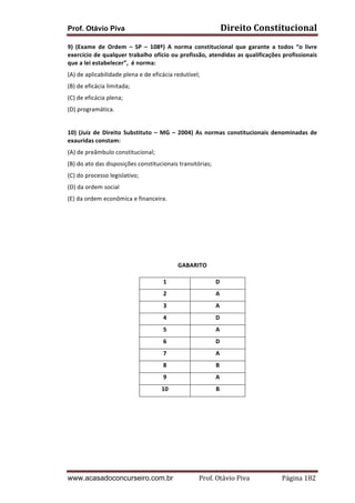 Prof. Otávio Piva Direito	
  Constitucional	
  
www.acasadoconcurseiro.com.br Prof.	
  Otávio	
  Piva	
  	
  	
  	
  	
  	
  	
  	
  	
  	
  	
  	
  	
  	
  	
  	
  	
  	
  	
  	
  	
  Página	
  182	
  
9)	
   (Exame	
   de	
   Ordem	
   –	
   SP	
   –	
   108º)	
   A	
   norma	
   constitucional	
   que	
   garante	
   a	
   todos	
   “o	
   livre	
  
exercício	
  de	
  qualquer	
  trabalho	
  ofício	
  ou	
  profissão,	
  atendidas	
  as	
  qualificações	
  profissionais	
  
que	
  a	
  lei	
  estabelecer”,	
  	
  é	
  norma:	
  
(A)	
  de	
  aplicabilidade	
  plena	
  e	
  de	
  eficácia	
  redutível;	
  
(B)	
  de	
  eficácia	
  limitada;	
  
(C)	
  de	
  eficácia	
  plena;	
  
(D)	
  programática.	
  
	
  
10)	
  (Juiz	
  de	
  Direito	
  Substituto	
  –	
  MG	
  –	
  2004)	
  As	
  normas	
  constitucionais	
  denominadas	
  de	
  
exauridas	
  constam:	
  
(A)	
  de	
  preâmbulo	
  constitucional;	
  
(B)	
  do	
  ato	
  das	
  disposições	
  constitucionais	
  transitórias;	
  
(C)	
  do	
  processo	
  legislativo;	
  
(D)	
  da	
  ordem	
  social	
  
(E)	
  da	
  ordem	
  econômica	
  e	
  financeira.	
  
	
  
	
  
	
  
	
  
	
  
GABARITO	
  
1	
   D	
  
2	
   A	
  
3	
   A	
  
4	
   D	
  
5	
   A	
  
6	
   D	
  
7	
   A	
  
8	
   B	
  
9	
   A	
  
10	
   B	
  
	
  
	
  
	
  
	
  
	
  
	
  
	
  
 