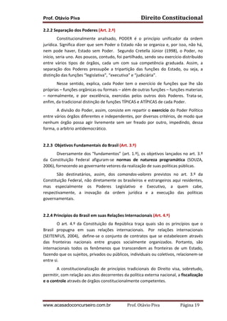 Prof. Otávio Piva Direito	
  Constitucional	
  
www.acasadoconcurseiro.com.br Prof.	
  Otávio	
  Piva	
  	
  	
  	
  	
  	
  	
  	
  	
  	
  	
  	
  	
  	
  	
  	
  	
  	
  	
  	
  	
  Página	
  19	
  
2.2.2	
  Separação	
  dos	
  Poderes	
  (Art.	
  2.º)	
  
Constitucionalmente	
   analisado,	
   PODER	
   é	
   o	
   princípio	
   unificador	
   da	
   ordem	
  
jurídica.	
  Significa	
  dizer	
  que	
  sem	
  Poder	
  o	
  Estado	
  não	
  se	
  organiza	
  e,	
  por	
  isso,	
  não	
  há,	
  
nem	
   pode	
   haver,	
   Estado	
   sem	
   Poder.	
   	
   Segundo	
   Cretella	
   Júnior	
   (1998),	
   o	
   Poder,	
   no	
  
início,	
  seria	
  uno.	
  Aos	
  poucos,	
  contudo,	
  foi	
  partilhado,	
  sendo	
  seu	
  exercício	
  distribuído	
  
entre	
   vários	
   tipos	
   de	
   órgãos,	
   cada	
   um	
   com	
   sua	
   competência	
   graduada.	
   Assim,	
   a	
  
separação	
   dos	
   Poderes	
   pressupõe	
   a	
   tripartição	
   das	
   funções	
   do	
   Estado,	
   ou	
   seja,	
   a	
  
distinção	
  das	
  funções	
  “legislativa”,	
  “executiva”	
  e	
  “judiciária”.	
  	
  
Nesse	
   sentido,	
   explica,	
   cada	
   Poder	
   tem	
   o	
   exercício	
   de	
   funções	
   que	
   lhe	
   são	
  
próprias	
  –	
  funções	
  orgânicas	
  ou	
  formais	
  –	
  além	
  de	
  outras	
  funções	
  –	
  funções	
  materiais	
  
–	
   normalmente,	
   e	
   por	
   excelência,	
   exercidas	
   pelos	
   outros	
   dois	
   Poderes.	
   Trata-­‐se,	
  
enfim,	
  da	
  tradicional	
  distinção	
  de	
  funções	
  TÍPICAS	
  e	
  ATÍPICAS	
  de	
  cada	
  Poder.	
  	
  
A	
  divisão	
  do	
  Poder,	
  assim,	
  consiste	
  em	
  repartir	
  o	
  exercício	
  do	
  Poder	
  Político	
  
entre	
  vários	
  órgãos	
  diferentes	
  e	
  independentes,	
  por	
  diversos	
  critérios,	
  de	
  modo	
  que	
  
nenhum	
   órgão	
   possa	
   agir	
   livremente	
   sem	
   ser	
   freado	
   por	
   outro,	
   impedindo,	
   dessa	
  
forma,	
  o	
  arbítrio	
  antidemocrático.	
  
	
  
2.2.3	
  	
  Objetivos	
  Fundamentais	
  do	
  Brasil	
  (Art.	
  3.º)	
  
	
   Diversamente	
  dos	
  “fundamentos”	
  (art.	
  1.º),	
  os	
  objetivos	
  lançados	
  no	
  art.	
  3.º	
  
da	
   Constituição	
   Federal	
   afiguram-­‐se	
   normas	
   de	
   natureza	
   programática	
   (SOUZA,	
  
2006),	
  fornecendo	
  ao	
  governante	
  vetores	
  da	
  realização	
  de	
  suas	
  políticas	
  públicas.	
  
	
   São	
   destinatários,	
   assim,	
   dos	
   comandos-­‐valores	
   previstos	
   no	
   art.	
   3.º	
   da	
  
Constituição	
  Federal,	
  não	
  diretamente	
  os	
  brasileiros	
  e	
  estrangeiros	
  aqui	
  residentes,	
  
mas	
   especialmente	
   os	
   Poderes	
   Legislativo	
   e	
   Executivo,	
   a	
   quem	
   cabe,	
  
respectivamente,	
   a	
   inovação	
   da	
   ordem	
   jurídica	
   e	
   a	
   execução	
   das	
   políticas	
  
governamentais.	
  
	
  
2.2.4	
  Princípios	
  do	
  Brasil	
  em	
  suas	
  Relações	
  Internacionais	
  (Art.	
  4.º)	
  
	
   O	
   art.	
   4.º	
   da	
   Constituição	
   da	
   República	
   traça	
   quais	
   são	
   os	
   princípios	
   que	
   o	
  
Brasil	
   propugna	
   em	
   suas	
   relações	
   internacionais.	
   	
  Por	
   relações	
   internacionais	
  
(SEITENFUS,	
  2004), 	
  define-­‐se	
  o	
  conjunto	
  de	
  contratos	
  que	
  se	
  estabelecem	
  através	
  
das	
   fronteiras	
   nacionais	
   entre	
   grupos	
   socialmente	
   organizados.	
   Portanto,	
   são	
  
internacionais	
   todos	
   os	
   fenômenos	
   que	
   transcendem	
   as	
   fronteiras	
   de	
   um	
   Estado,	
  
fazendo	
  que	
  os	
  sujeitos,	
  privados	
  ou	
  públicos,	
  individuais	
  ou	
  coletivos,	
  relacionem-­‐se	
  
entre	
  si.	
  
	
   A	
   constitucionalização	
   de	
   princípios	
   tradicionais	
   do	
   Direito	
   visa,	
   sobretudo,	
  
permitir,	
  com	
  relação	
  aos	
  atos	
  decorrentes	
  da	
  política	
  externa	
  nacional,	
  a	
  fiscalização	
  
e	
  o	
  controle	
  através	
  de	
  órgãos	
  constitucionalmente	
  competentes.	
  	
  
 