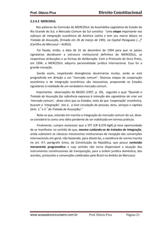 Prof. Otávio Piva Direito	
  Constitucional	
  
www.acasadoconcurseiro.com.br Prof.	
  Otávio	
  Piva	
  	
  	
  	
  	
  	
  	
  	
  	
  	
  	
  	
  	
  	
  	
  	
  	
  	
  	
  	
  	
  Página	
  21	
  
2.2.4.2	
  	
  MERCOSUL	
  
	
  	
  	
  	
  	
  	
  	
  	
  Nas	
  palavras	
  da	
  Comissão	
  do	
  MERCOSUL	
  da	
  Assembléia	
  Legislativa	
  do	
  Estado	
  do	
  
Rio	
  Grande	
  do	
  Sul,	
  o	
  Mercado	
  Comum	
  do	
  Sul	
  constitui	
  	
  "uma	
  etapa	
  importante	
  nos	
  
esforços	
   de	
   integração	
   econômica	
   da	
   América	
   Latina	
   e	
   tem	
   seu	
   marco	
   básico	
   no	
  
Tratado	
  de	
  Assunção,	
  firmado	
  em	
  26	
  de	
  março	
  de	
  1991,	
  na	
  Capital	
  Paraguaia	
  [...]”	
  
(Cartilha	
  do	
  Mercosul	
  –	
  ALRGS).	
  
	
  	
  	
  	
  	
  	
  	
  	
  	
  Foi	
   fixada,	
   então,	
   a	
   data	
   de	
   31	
   de	
   dezembro	
   de	
   1994	
   para	
   que	
   os	
   países	
  
signatários	
   decidissem	
   a	
   estrutura	
   institucional	
   definitiva	
   do	
   MERCOSUL,	
   as	
  
respectivas	
  atribuições	
  e	
  as	
  formas	
  de	
  deliberação.	
  Com	
  o	
  Protocolo	
  de	
  Ouro	
  Preto,	
  
em	
   1994,	
   o	
   MERCOSUL	
   adquiriu	
   personalidade	
   jurídica	
   internacional.	
   Essa	
   foi	
   a	
  
grande	
  inovação.	
  
	
  	
  	
  	
  	
  	
  	
  	
  	
  Sendo	
   assim,	
   respeitando	
   divergências	
   doutrinárias	
   muitas,	
   ainda	
   se	
   está	
  
progredindo	
   em	
   direção	
   a	
   um	
   "mercado	
   comum".	
   Diversas	
   etapas	
   de	
   cooperação	
  
econômica	
   e	
   de	
   integração	
   econômica	
   são	
   necessárias,	
   preparando	
   os	
   Estados	
  
signatários	
  à	
  realidade	
  de	
  um	
  verdadeiro	
  mercado	
  comum.	
  
	
  	
  	
  	
  	
  	
  	
  	
  Importantes	
  	
  observações	
  de	
  BASSO	
  (1997,	
  p.	
  20),	
  	
  segundo	
  a	
  qual	
  "Quando	
  o	
  
Tratado	
  de	
  Assunção	
  faz	
  referência	
  expressa	
  à	
  intenção	
  dos	
  signatários	
  de	
  criar	
  um	
  
‘mercado	
  comum’,	
  	
  deixa	
  claro	
  que	
  os	
  Estados,	
  mais	
  do	
  que	
  ‘cooperação’	
  econômica,	
  
buscam	
  a	
  ‘integração’.	
  Isto	
  é,	
  	
  a	
  livre	
  circulação	
  de	
  pessoas,	
  bens,	
  serviços	
  e	
  capitais	
  
(arts.	
  1.º
	
  e	
  5.º
	
  do	
  Tratado	
  de	
  Assunção)."	
  	
  
	
  	
  	
  	
  	
  	
  	
  	
  	
  Note-­‐se	
  que,	
  estando	
  em	
  marcha	
  a	
  integração	
  do	
  mercado	
  comum	
  do	
  sul,	
  deve-­‐
se	
  considerá-­‐la	
  como	
  uma	
  idéia	
  pendente	
  de	
  ser	
  viabilizada	
  em	
  termos	
  práticos.	
  	
  
	
  	
  	
  	
  	
  	
  	
  	
  	
  Finalmente,	
  cumpre	
  esclarecer	
  que	
  o	
  STF	
  (CR	
  8.279-­‐AgR)	
  
já	
  teve	
  oportunidade	
  
de	
  se	
  manifestar	
  no	
  sentido	
  de	
  que,	
  mesmo	
  cuidando-­‐se	
  de	
  tratados	
  de	
  integração,	
  
ainda	
  subsistem	
  os	
  clássicos	
  mecanismos	
  institucionais	
  de	
  recepção	
  das	
  convenções	
  
internacionais	
  em	
  geral,	
  não	
  bastando,	
  para	
  afastá-­‐los,	
  a	
  existência	
  da	
  norma	
  inscrita	
  
no	
   art.	
   4.º,	
   parágrafo	
   único,	
   da	
   Constituição	
   da	
   República,	
   que	
   possui	
   conteúdo	
  
meramente	
   programático	
   e	
   cujo	
   sentido	
   não	
   torna	
   dispensável	
   a	
   atuação	
   dos	
  
instrumentos	
  constitucionais	
  de	
  transposição,	
  para	
  a	
  ordem	
  jurídica	
  doméstica,	
  dos	
  
acordos,	
  protocolos	
  e	
  convenções	
  celebrados	
  pelo	
  Brasil	
  no	
  âmbito	
  do	
  Mercosul.	
  
	
  
 