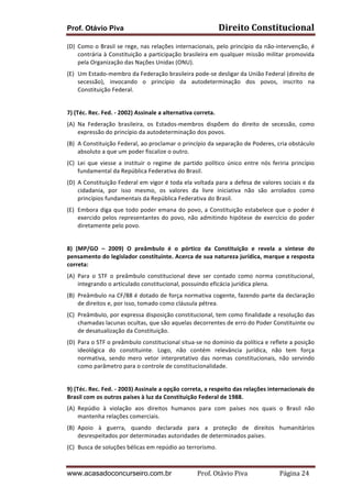 Prof. Otávio Piva Direito	
  Constitucional	
  
www.acasadoconcurseiro.com.br Prof.	
  Otávio	
  Piva	
  	
  	
  	
  	
  	
  	
  	
  	
  	
  	
  	
  	
  	
  	
  	
  	
  	
  	
  	
  	
  Página	
  24	
  
(D) Como	
  o	
  Brasil	
  se	
  rege,	
  nas	
  relações	
  internacionais,	
  pelo	
  princípio	
  da	
  não-­‐intervenção,	
  é	
  
contrária	
  à	
  Constituição	
  a	
  participação	
  brasileira	
  em	
  qualquer	
  missão	
  militar	
  promovida	
  
pela	
  Organização	
  das	
  Nações	
  Unidas	
  (ONU).	
  
(E) Um	
  Estado-­‐membro	
  da	
  Federação	
  brasileira	
  pode-­‐se	
  desligar	
  da	
  União	
  Federal	
  (direito	
  de	
  
secessão),	
   invocando	
   o	
   princípio	
   da	
   autodeterminação	
   dos	
   povos,	
   inscrito	
   na	
  
Constituição	
  Federal.	
  
	
  
7)	
  (Téc.	
  Rec.	
  Fed.	
  -­‐	
  2002)	
  Assinale	
  a	
  alternativa	
  correta.	
  
(A) Na	
   Federação	
   brasileira,	
   os	
   Estados-­‐membros	
   dispõem	
   do	
   direito	
   de	
   secessão,	
   como	
  
expressão	
  do	
  princípio	
  da	
  autodeterminação	
  dos	
  povos.	
  
(B) A	
  Constituição	
  Federal,	
  ao	
  proclamar	
  o	
  princípio	
  da	
  separação	
  de	
  Poderes,	
  cria	
  obstáculo	
  
absoluto	
  a	
  que	
  um	
  poder	
  fiscalize	
  o	
  outro.	
  
(C) Lei	
   que	
   viesse	
   a	
   instituir	
   o	
   regime	
   de	
   partido	
   político	
   único	
   entre	
   nós	
   feriria	
   princípio	
  	
  
fundamental	
  da	
  República	
  Federativa	
  do	
  Brasil.	
  
(D) A	
  Constituição	
  Federal	
  em	
  vigor	
  é	
  toda	
  ela	
  voltada	
  para	
  a	
  defesa	
  de	
  valores	
  sociais	
  e	
  da	
  
cidadania,	
   por	
   isso	
   mesmo,	
   os	
   valores	
   da	
   livre	
   iniciativa	
   não	
   são	
   arrolados	
   como	
  
princípios	
  fundamentais	
  da	
  República	
  Federativa	
  do	
  Brasil.	
  
(E) Embora	
  diga	
  que	
  todo	
  poder	
  emana	
  do	
  povo,	
  a	
  Constituição	
  estabelece	
  que	
  o	
  poder	
  é	
  
exercido	
  pelos	
  representantes	
  do	
  povo,	
  não	
  admitindo	
  hipótese	
  de	
  exercício	
  do	
  poder	
  
diretamente	
  pelo	
  povo.	
  
	
  
8)	
   (MP/GO	
   –	
   2009)	
   O	
   preâmbulo	
   é	
   o	
   pórtico	
   da	
   Constituição	
   e	
   revela	
   a	
   síntese	
   do	
  
pensamento	
  do	
  legislador	
  constituinte.	
  Acerca	
  de	
  sua	
  natureza	
  jurídica,	
  marque	
  a	
  resposta	
  
correta:	
  
(A) Para	
   o	
   STF	
   o	
   preâmbulo	
   constitucional	
   deve	
   ser	
   contado	
   como	
   norma	
   constitucional,	
  
integrando	
  o	
  articulado	
  constitucional,	
  possuindo	
  eficácia	
  jurídica	
  plena.	
  
(B) Preâmbulo	
  na	
  CF/88	
  é	
  dotado	
  de	
  força	
  normativa	
  cogente,	
  fazendo	
  parte	
  da	
  declaração	
  
de	
  direitos	
  e,	
  por	
  isso,	
  tomado	
  como	
  cláusula	
  pétrea.	
  
(C) Preâmbulo,	
  por	
  expressa	
  disposição	
  constitucional,	
  tem	
  como	
  finalidade	
  a	
  resolução	
  das	
  
chamadas	
  lacunas	
  ocultas,	
  que	
  são	
  aquelas	
  decorrentes	
  de	
  erro	
  do	
  Poder	
  Constituinte	
  ou	
  
de	
  desatualização	
  da	
  Constituição.	
  
(D) Para	
  o	
  STF	
  o	
  preâmbulo	
  constitucional	
  situa-­‐se	
  no	
  domínio	
  da	
  política	
  e	
  reflete	
  a	
  posição	
  
ideológica	
   do	
   constituinte.	
   Logo,	
   não	
   contém	
   relevância	
   jurídica,	
   não	
   tem	
   força	
  
normativa,	
   sendo	
   mero	
   vetor	
   interpretativo	
   das	
   normas	
   constitucionais,	
   não	
   servindo	
  
como	
  parâmetro	
  para	
  o	
  controle	
  de	
  constitucionalidade.	
  
	
  
9)	
  (Téc.	
  Rec.	
  Fed.	
  -­‐	
  2003)	
  Assinale	
  a	
  opção	
  correta,	
  a	
  respeito	
  das	
  relações	
  internacionais	
  do	
  
Brasil	
  com	
  os	
  outros	
  países	
  à	
  luz	
  da	
  Constituição	
  Federal	
  de	
  1988.	
  
(A) Repúdio	
   à	
   violação	
   aos	
   direitos	
   humanos	
   para	
   com	
   países	
   nos	
   quais	
   o	
   Brasil	
   não	
  
mantenha	
  relações	
  comerciais.	
  
(B) Apoio	
   à	
   guerra,	
   quando	
   declarada	
   para	
   a	
   proteção	
   de	
   direitos	
   humanitários	
  
desrespeitados	
  por	
  determinadas	
  autoridades	
  de	
  determinados	
  países.	
  
(C) Busca	
  de	
  soluções	
  bélicas	
  em	
  repúdio	
  ao	
  terrorismo.	
  
 
