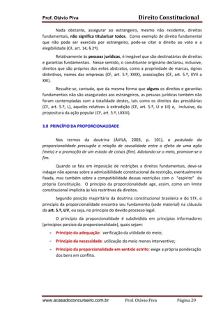 Prof. Otávio Piva Direito	
  Constitucional	
  
www.acasadoconcurseiro.com.br Prof.	
  Otávio	
  Piva	
  	
  	
  	
  	
  	
  	
  	
  	
  	
  	
  	
  	
  	
  	
  	
  	
  	
  	
  	
  	
  Página	
  29	
  
	
  	
  	
  	
  	
  	
  	
  	
  	
   Nada	
   obstante,	
   assegurar	
   ao	
   estrangeiro,	
   mesmo	
   não	
   residente,	
   direitos	
  
fundamentais,	
  não	
  significa	
  titularizar	
  todos.	
  	
  Como	
  exemplo	
  de	
  direito	
  fundamental	
  
que	
   não	
   pode	
   ser	
   exercida	
   por	
   estrangeiro,	
   pode-­‐se	
   citar	
   o	
   direito	
   ao	
   voto	
   e	
   a	
  
elegibilidade	
  (CF,	
  art.	
  14,	
  §	
  2º).	
  	
  	
  
	
   Relativamente	
  às	
  pessoas	
  jurídicas,	
  é	
  inegável	
  que	
  são	
  destinatárias	
  de	
  direitos	
  
e	
  garantias	
  fundamentais.	
  	
  Nesse	
  sentido,	
  o	
  constituinte	
  originário	
  declarou,	
  inclusive,	
  
direitos	
  que	
  são	
  próprios	
  dos	
  entes	
  abstratos,	
  como	
  a	
  propriedade	
  de	
  marcas,	
  signos	
  
distintivos,	
   nomes	
   das	
   empresas	
   (CF,	
   art.	
   5.º,	
   XXIX),	
   associações	
   (CF,	
   art.	
   5.º,	
   XVII	
   a	
  
XXI).	
  	
  
Ressalte-­‐se,	
  contudo,	
  que	
  da	
  mesma	
  forma	
  que	
  alguns	
  os	
  direitos	
  e	
  garantias	
  
fundamentais	
  não	
  são	
  assegurados	
  aos	
  estrangeiros,	
  as	
  pessoas	
  jurídicas	
  também	
  não	
  
foram	
   contempladas	
   com	
   a	
   totalidade	
   destes,	
   tais	
   como	
   os	
   direitos	
   das	
   presidiárias	
  
(CF,	
  art.	
  5.º,	
  L),	
  aqueles	
  relativos	
  à	
  extradição	
  (CF,	
  art.	
  5.º,	
  LI	
  e	
  LII)	
  e,	
  	
  inclusive,	
  da	
  
propositura	
  da	
  ação	
  popular	
  (CF,	
  art.	
  5.º,	
  LXXIII).	
   	
  	
  
	
  
3.8	
  	
  PRINCÍPIO	
  DA	
  PROPORCIONALIDADE	
  
	
  
Nos	
   termos	
   da	
   doutrina	
   (ÁVILA,	
   2003,	
   p.	
   101),	
   o	
   postulado	
   da	
  
proporcionalidade	
   pressupõe	
   a	
   relação	
   de	
   causalidade	
   entre	
   o	
   efeito	
   de	
   uma	
   ação	
  
(meio)	
  e	
  a	
  promoção	
  de	
  um	
  estado	
  de	
  coisas	
  (fim).	
  Adotando-­‐se	
  o	
  meio,	
  promove-­‐se	
  o	
  
fim.	
  	
  	
  
	
   Quando	
   se	
   fala	
   em	
   imposição	
   de	
   restrições	
   a	
   direitos	
   fundamentais,	
   deve-­‐se	
  
indagar	
  não	
  apenas	
  sobre	
  a	
  admissibilidade	
  constitucional	
  da	
  restrição,	
  eventualmente	
  
fixada,	
  mas	
  também	
  sobre	
  a	
  compatibilidade	
  dessas	
  restrições	
  com	
  o	
  	
  “espírito”	
  	
  da	
  	
  
própria	
   Constituição.	
   	
   O	
   princípio	
   da	
   proporcionalidade	
   age,	
   assim,	
   como	
   um	
   limite	
  
constitucional	
  implícito	
  às	
  leis	
  restritivas	
  de	
  direitos.	
  
Segundo	
  posição	
  majoritária	
  da	
  doutrina	
  constitucional	
  brasileira	
  e	
  do	
  STF,	
  o	
  
princípio	
  da	
  proporcionalidade	
  encontra	
  seu	
  fundamento	
  (sede	
  material)	
  na	
  cláusula	
  
do	
  art.	
  5.º,	
  LIV,	
  ou	
  seja,	
  no	
  princípio	
  do	
  devido	
  processo	
  legal.	
  
	
   O	
   princípio	
   da	
   proporcionalidade	
   é	
   subdividido	
   em	
   princípios	
   informadores	
  	
  
(princípios	
  parciais	
  da	
  proporcionalidade),	
  quais	
  sejam:	
  
F Princípio	
  da	
  adequação:	
  	
  verificação	
  da	
  utilidade	
  do	
  meio;	
  
F Princípio	
  da	
  necessidade:	
  utilização	
  do	
  meio	
  menos	
  interventivo;	
  
F Princípio	
  da	
  proporcionalidade	
  em	
  sentido	
  estrito:	
  exige	
  a	
  própria	
  ponderação	
  
dos	
  bens	
  em	
  conflito.	
  
	
  
	
  
	
  
 