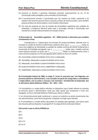Prof. Otávio Piva Direito	
  Constitucional	
  
www.acasadoconcurseiro.com.br Prof.	
  Otávio	
  Piva	
  	
  	
  	
  	
  	
  	
  	
  	
  	
  	
  	
  	
  	
  	
  	
  	
  	
  	
  	
  	
  Página	
  33	
  
(C) Somente	
   os	
   direitos	
   e	
   garantias	
   individuais	
   previstos	
   expressamente	
   no	
   art.	
   5º	
   da	
  
Constituição	
  estão	
  protegidos	
  contra	
  emendas	
  à	
  Constituição.	
  
(D) É	
   inconstitucional	
   emenda	
   à	
   Constituição	
   que	
   crie	
   imposto	
   da	
   União,	
   sujeitando	
   a	
   tal	
  
imposto	
  não	
  somente	
  pessoas	
  físicas	
  e	
  pessoas	
  jurídicas	
  de	
  direito	
  privado,	
  como	
  também	
  
pessoas	
  jurídicas	
  de	
  direito	
  público,	
  como	
  Estados	
  e	
  Municípios.	
  
(E) Por	
  meio	
  de	
  proposta	
  de	
  mais	
  da	
  metade	
  das	
  Assembléias	
  Legislativas	
  das	
  unidades	
  da	
  
Federação,	
   o	
   Congresso	
   Nacional	
   pode	
   votar	
   e	
   promulgar	
   emenda	
   à	
   Constituição	
   que	
  
transforme	
  o	
  Estado	
  Federal	
  brasileiro	
  em	
  Estado	
  unitário.	
  
	
  
7)	
  (Procurador	
  da	
  	
  	
  	
  Assembléia	
  Legislativa	
  –	
  RS	
  –	
  2005)	
  Assinale	
  a	
  alternativa	
  que	
  completa	
  
corretamente	
  a	
  frase.	
  
Considerando	
   os	
   “subprincípios	
   do	
   princípio	
   da	
   proporcionalidade,	
   aplicado	
   este	
   na	
  
restrição	
  ou	
  colisão	
  de	
  direitos	
  fundamentais,	
  podemos	
  dizer	
  que	
  a	
  _____________	
  traduz-­‐se	
  
como	
  uma	
  exigência	
  de	
  idoneidade	
  ou	
  aptidão	
  da	
  medida	
  restritiva	
  de	
  direito	
  fundamental	
  à	
  
consecução	
  da	
  finalidade	
  perseguida;	
  que	
  a	
  ______________	
  impõe	
  seja	
  a	
  medida	
  restritiva	
  
menos	
  gravosa	
  possível;	
  ao	
  passo	
  que	
  a	
  ______________	
  impõe	
  um	
  balanceamento	
  entre	
  o	
  
meio	
  restritivo	
  proposto	
  e	
  os	
  fins	
  perseguidos	
  pelos	
  valores	
  ou	
  bens	
  em	
  colisão.	
  
(A) necessidade,	
  proporcionalidade	
  stricto	
  sensu	
  e	
  adequação;	
  
(B) idoneidade,	
  adequação	
  e	
  proporcionalidade	
  stricto	
  sensu;	
  
(C) adequação,	
  necessidade	
  e	
  proporcionalidade	
  stricto	
  sensu;	
  	
  
(D) proporcionalidade	
  stricto	
  sensu,	
  exigibilidade	
  e	
  adequação;	
  
(E) exigibilidade,	
  adequação	
  e	
  proporcionalidade	
  stricto	
  sensu.	
  
	
  
8)	
  A	
  Constituição	
  Federal	
  de	
  1988,	
  no	
  artigo	
  5°,	
  inciso	
  LV,	
  preconiza	
  que	
  “aos	
  litigantes,	
  em	
  
processo	
  judicial	
  ou	
  administrativo,	
  e	
  aos	
  acusados	
  em	
  geral	
  são	
  assegurados	
  o	
  contraditório	
  
e	
  ampla	
  defesa,	
  com	
  os	
  meios	
  e	
  recursos	
  a	
  ela	
  inerentes”.	
  Considerando	
  tal	
  disposição,	
  leia	
  
as	
  afirmativas	
  abaixo	
  (Defensor	
  Público	
  –	
  RS	
  –	
  2011	
  –	
  FCC)	
  
	
  
I.	
  O	
  contraditório	
  e	
  a	
  ampla	
  defesa	
  referidos	
  no	
  dispositivo	
  supra	
  citado	
  referem-­‐se	
  somente	
  
ao	
   processo	
   penal	
   e	
   administrativo,	
   tanto	
   que	
   todo	
   aquele	
   que	
   comparecer	
   a	
   Juízo	
   sem	
  
advogado,	
  ser-­‐lhe-­‐á	
  nomeado	
  Defensor	
  Público	
  para	
  efetuar	
  a	
  defesa.	
  
II.	
  Lei	
  infraconstitucional	
  pode	
  condicionar	
  o	
  acesso	
  ao	
  Judiciário	
  ao	
  prévio	
  exaurimento	
  das	
  
vias	
  administrativas,	
  como	
  forma	
  de	
  garantir	
  o	
  disposto	
  no	
  artigo	
  supra	
  referido.	
  
III.	
  O	
  contraditório	
  e	
  a	
  ampla	
  defesa	
  não	
  podem	
  ser	
  abolidos	
  pelo	
  legislador,	
  pois	
  fazem	
  parte	
  
das	
  cláusulas	
  pétreas	
  dispostas	
  no	
  parágrafo	
  4°	
  do	
  artigo	
  60	
  da	
  Constituição	
  Federal.	
  
	
  
Está	
  correto	
  o	
  que	
  se	
  afirma	
  APENAS	
  em	
  
(A)	
  I.	
  	
  
(B)	
  II.	
  	
  
(C)	
  III.	
  	
  
(D)	
  I	
  e	
  III.	
  	
  
(E)	
  II	
  e	
  III.	
  
	
  
 