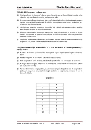 Prof. Otávio Piva Direito	
  Constitucional	
  
www.acasadoconcurseiro.com.br Prof.	
  Otávio	
  Piva	
  	
  	
  	
  	
  	
  	
  	
  	
  	
  	
  	
  	
  	
  	
  	
  	
  	
  	
  	
  	
  Página	
  34	
  
9)	
  (AGU	
  -­‐	
  1998)	
  Assinale	
  a	
  opção	
  correta.	
  
(A) A	
  jurisprudência	
  do	
  Supremo	
  Tribunal	
  Federal	
  enfatiza	
  que	
  as	
  disposições	
  protegidas	
  pelas	
  
cláusulas	
  pétreas	
  não	
  podem	
  sofrer	
  qualquer	
  alteração.	
  
(B) Segundo	
  orientação	
  dominante	
  no	
  Supremo	
  Tribunal	
  Federal,	
  os	
  direitos	
  assegurados	
  em	
  
tratado	
  internacional	
  firmado	
  pelo	
  Brasil	
  têm	
  hierarquia	
  constitucional	
  e	
  estão	
  ipso	
  jure	
  
protegidos	
  por	
  cláusula	
  pétrea.	
  
(C) Os	
   direitos	
   e	
   garantias	
   individuais	
   protegidos	
   por	
   cláusula	
   pétrea	
   são	
   somente	
   aqueles	
  
elencados	
  no	
  catálogo	
  de	
  direitos	
  individuais.	
  
(D) Segundo	
  entendimento	
  dominante	
  na	
  doutrina	
  e	
  na	
  jurisprudência,	
  a	
  introdução	
  de	
  um	
  
sistema	
  parlamentar	
  de	
  governo	
  ou	
  do	
  regime	
  monárquico	
  pode	
  ser	
  realizada	
  por	
  simples	
  
Emenda	
  Constitucional.	
  	
  
(E) Segundo	
  o	
  entendimento	
  dominante	
  no	
  Supremo	
  Tribunal	
  Federal,	
  normas	
  constitucionais	
  
originárias	
  não	
  podem	
  ser	
  objeto	
  de	
  controle	
  de	
  constitucionalidade	
  
	
  
10)	
  (Prefeitura	
  Municipal	
  de	
  Sorocaba	
  –	
  SP	
  –	
  2008)	
  Nos	
  termos	
  da	
  Constituição	
  Federal,	
  é	
  
correto	
  afirmar	
  	
  
(A) A	
  prática	
  do	
  racismo	
  constitui	
  crime	
  inafiançável,	
  sujeito	
  à	
  pena	
  de	
  detenção,	
  nos	
  termos	
  
da	
  lei.	
  
(B) Não	
  haverá	
  penas	
  de	
  banimento	
  e	
  de	
  interdição	
  de	
  direitos.	
  
(C) Toda	
  propriedade	
  rural,	
  desde	
  que	
  trabalhada	
  pela	
  família,	
  não	
  será	
  objeto	
  de	
  penhora.	
  
(D) A	
  criação	
  de	
  associações	
  independe	
  de	
  autorização,	
  sendo	
  vedada	
  a	
  interferência	
  estatal	
  
em	
  seu	
  funcionamento.	
  
(E) No	
  caso	
  de	
  iminente	
  perigo	
  público,	
  a	
  autoridade	
  competente	
  poderá	
  usar	
  de	
  propriedade	
  
particular,	
  assegurada	
  sempre	
  a	
  indenização	
  posterior	
  ao	
  proprietário,	
  em	
  razão	
  do	
  uso	
  do	
  
bem	
  pelo	
  Estado.	
  
	
  
GABARITO	
  
	
  
	
  
1	
   B	
  
2	
   B	
  
3	
   A	
  
4	
   D	
  
5	
   C	
  
6	
   D	
  
7	
   C	
  
8	
   C	
  
9	
   E	
  
10	
   D	
  
	
   	
  
 