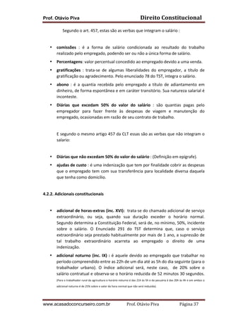 Prof. Otávio Piva Direito	
  Constitucional	
  
www.acasadoconcurseiro.com.br Prof.	
  Otávio	
  Piva	
  	
  	
  	
  	
  	
  	
  	
  	
  	
  	
  	
  	
  	
  	
  	
  	
  	
  	
  	
  	
  Página	
  37	
  
	
  	
  	
  	
  	
  	
  	
  	
  	
  	
  	
  	
  	
  	
  	
  	
  	
  	
  	
  Segundo	
  o	
  art.	
  457,	
  estas	
  são	
  as	
  verbas	
  que	
  integram	
  o	
  salário	
  :	
  
	
  
• comissões	
   :	
   é	
   a	
   forma	
   de	
   salário	
   condicionada	
   ao	
   resultado	
   do	
   trabalho	
  
realizado	
  pelo	
  empregado,	
  podendo	
  ser	
  ou	
  não	
  a	
  única	
  forma	
  de	
  salário.	
  
• Percentagens:	
  valor	
  percentual	
  concedido	
  ao	
  empregado	
  devido	
  a	
  uma	
  venda.	
  
• gratificações	
   :	
   trata-­‐se	
   de	
   algumas	
   liberalidades	
   do	
   empregador,	
   a	
   título	
   de	
  
gratificação	
  ou	
  agradecimento.	
  Pelo	
  enunciado	
  78	
  do	
  TST,	
  integra	
  o	
  salário.	
  
• abono	
   :	
   é	
   a	
   quantia	
   recebida	
   pelo	
   empregado	
   a	
   título	
   de	
   adiantamento	
   em	
  
dinheiro,	
  de	
  forma	
  espontânea	
  e	
  em	
  caráter	
  transitório.	
  Sua	
  natureza	
  salarial	
  é	
  
inconteste.	
  
• Diárias	
   que	
   excedam	
   50%	
   do	
   valor	
   do	
   salário	
   :	
   são	
   quantias	
   pagas	
   pelo	
  
empregador	
   para	
   fazer	
   frente	
   às	
   despesas	
   de	
   viagem	
   e	
   manutenção	
   do	
  
empregado,	
  ocasionadas	
  em	
  razão	
  de	
  seu	
  contrato	
  de	
  trabalho.	
  
	
  
E	
  segundo	
  o	
  mesmo	
  artigo	
  457	
  da	
  CLT	
  essas	
  são	
  as	
  verbas	
  que	
  não	
  integram	
  o	
  
salario:	
  
	
  
• Diárias	
  que	
  não	
  excedam	
  50%	
  do	
  valor	
  do	
  salário	
  :	
  (Definição	
  em	
  epígrafe).	
  
• ajudas	
  de	
  custo	
  :	
  é	
  uma	
  indenização	
  que	
  tem	
  por	
  finalidade	
  cobrir	
  as	
  despesas	
  
que	
  o	
  empregado	
  tem	
  com	
  sua	
  transferência	
  para	
  localidade	
  diversa	
  daquela	
  
que	
  tenha	
  como	
  domicílio.	
  
	
  
4.2.2.	
  Adicionais	
  constitucionais	
  
	
  
• adicional	
  de	
  horas-­‐extras	
  (inc.	
  XVI):	
  	
  trata-­‐se	
  do	
  chamado	
  adicional	
  de	
  serviço	
  
extraordinário,	
   ou	
   seja,	
   quando	
   sua	
   duração	
   exceder	
   o	
   horário	
   normal.	
  
Segundo	
  determina	
  a	
  Constituição	
  Federal,	
  será	
  de,	
  no	
  mínimo,	
  50%,	
  incidente	
  
sobre	
   o	
   salário.	
   O	
   Enunciado	
   291	
   do	
   TST	
   determina	
   que,	
   caso	
   o	
   serviço	
  
extraordinário	
  seja	
  prestado	
  habitualmente	
  por	
  mais	
  de	
  1	
  ano,	
  a	
  supressão	
  de	
  
tal	
   trabalho	
   extraordinário	
   acarreta	
   ao	
   empregado	
   o	
   direito	
   de	
   uma	
  
indenização.	
  
• adicional	
  noturno	
  (inc.	
  IX)	
  :	
  é	
  aquele	
  devido	
  ao	
  empregado	
  que	
  trabalhar	
  no	
  
período	
  compreendido	
  entre	
  as	
  22h	
  de	
  um	
  dia	
  até	
  as	
  5h	
  do	
  dia	
  seguinte	
  (para	
  o	
  
trabalhador	
   urbano).	
   O	
   índice	
   adicional	
   será,	
   neste	
   caso,	
   	
   de	
   20%	
   sobre	
   o	
  
salário	
  contratual	
  e	
  observa-­‐se	
  o	
  horário	
  reduzida	
  de	
  52	
  minutos	
  30	
  segundos.	
  
(Para	
  o	
  trabalhador	
  rural	
  da	
  agricultura	
  o	
  horário	
  noturno	
  é	
  das	
  21h	
  às	
  5h	
  e	
  da	
  pecuária	
  é	
  das	
  20h	
  às	
  4h	
  e	
  em	
  ambos	
  o	
  
adicional	
  noturno	
  é	
  de	
  25%	
  sobre	
  o	
  valor	
  da	
  hora	
  normal	
  que	
  não	
  será	
  reduzida).	
  
 