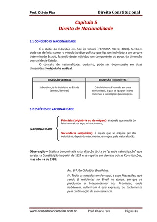 Prof. Otávio Piva Direito	
  Constitucional	
  
www.acasadoconcurseiro.com.br Prof.	
  Otávio	
  Piva	
  	
  	
  	
  	
  	
  	
  	
  	
  	
  	
  	
  	
  	
  	
  	
  	
  	
  	
  	
  	
  Página	
  44	
  
Capítulo	
  5	
  
Direito	
  de	
  Nacionalidade	
  
	
  
5.1	
  CONCEITO	
  DE	
  NACIONALIDADE	
  
É	
  o	
  status	
  do	
  indivíduo	
  em	
  face	
  do	
  Estado	
  (FERREIRA	
  FILHO,	
  2008).	
  Também	
  
pode	
  ser	
  definida	
  como	
  	
  o	
  vínculo	
  jurídico-­‐político	
  que	
  liga	
  um	
  indivíduo	
  a	
  um	
  certo	
  e	
  
determinado	
  Estado,	
  fazendo	
  deste	
  indivíduo	
  um	
  componente	
  do	
  povo,	
  da	
  dimensão	
  
pessoal	
  deste	
  Estado.	
  	
  
O	
   conceito	
   de	
   nacionalidade,	
   portanto,	
   pode	
   ser	
   decomposto	
   em	
   duas	
  
dimensões:	
  horizontal	
  e	
  vertical.	
  
	
  
	
  
DIMENSÃO	
  VERTICAL	
   DIMENSÃO	
  HORIZONTAL	
  
	
  
Subordinação	
  do	
  indivíduo	
  ao	
  Estado	
  
(direitos/deveres)	
  
	
  
	
  
O	
  indivíduo	
  está	
  inserido	
  em	
  uma	
  
comunidade,	
  à	
  qual	
  se	
  liga	
  por	
  fatores	
  
materiais	
  e	
  psicológicos	
  (sociológicos).	
  
	
  
	
  
	
  
5.2	
  ESPÉCIES	
  DE	
  NACIONALIDADE	
  
	
  
	
  
	
  
	
  
	
  
	
  
	
  
	
  
	
  
	
  
Observação	
  –	
  Existiu	
  a	
  denominada	
  naturalização	
  tácita	
  ou	
  “grande	
  naturalização”	
  que	
  
surgiu	
  na	
  Constituição	
  Imperial	
  de	
  1824	
  e	
  se	
  repetiu	
  em	
  diversas	
  outras	
  Constituições,	
  
mas	
  não	
  na	
  de	
  1988:	
  
	
  
Art.	
  6.º	
  São	
  Cidadãos	
  Brazileiros:	
  
IV.	
  Todos	
  os	
  nascidos	
  em	
  Portugal,	
  e	
  suas	
  Possessões,	
  que	
  
sendo	
   já	
   residentes	
   no	
   Brazil	
   na	
   época,	
   em	
   que	
   se	
  
proclamou	
   a	
   Independencia	
   nas	
   Provincias,	
   onde	
  
habitavam,	
   adheriram	
   á	
   esta	
   expressa,	
   ou	
   tacitamente	
  
pela	
  continuação	
  da	
  sua	
  residencia.	
  
	
  
NACIONALIDADE
Primária (originária ou de origem): é aquela que resulta do
fato natural, ou seja, o nascimento;
Secundária (adquirida): é aquela que se adquire por ato
voluntário, depois do nascimento, em regra, pela naturalização.
 