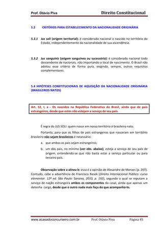 Prof. Otávio Piva Direito	
  Constitucional	
  
www.acasadoconcurseiro.com.br Prof.	
  Otávio	
  Piva	
  	
  	
  	
  	
  	
  	
  	
  	
  	
  	
  	
  	
  	
  	
  	
  	
  	
  	
  	
  	
  Página	
  45	
  
	
  
5.2 CRITÉRIOS	
  PARA	
  ESTABELECIMENTO	
  DA	
  NACIONALIDADE	
  ORIGINÁRIA	
  
	
  
5.3.1 Jus	
  soli	
  (origem	
  territorial):	
  é	
  considerado	
  nacional	
  o	
  nascido	
  no	
  território	
  do	
  
Estado,	
  independentemente	
  da	
  nacionalidade	
  de	
  sua	
  ascendência.	
  
	
  
5.3.2 Jus	
  sanguinis	
  (origem	
  sanguínea	
  ou	
  sucessória):	
  é	
  considerado	
  nacional	
  todo	
  
descendente	
  de	
  nacionais,	
  não	
  importando	
  o	
  local	
  de	
  nascimento.	
  O	
  Brasil	
  não	
  
adotou	
   esse	
   critério	
   de	
   forma	
   pura,	
   exigindo,	
   sempre,	
   outros	
   requisitos	
  
complementares.	
  	
  
	
  
5.4	
   HIPÓTESES	
   CONSTITUCIONAIS	
   DE	
   AQUISIÇÃO	
   DA	
   NACIONALIDADE	
   ORIGINÁRIA	
  
(BRASILEIROS	
  NATOS)	
  
	
  
Art.	
   12,	
   I,	
   a	
   -­‐	
   Os	
   nascidos	
   na	
   República	
   Federativa	
   do	
   Brasil,	
   ainda	
   que	
   de	
   pais	
  
estrangeiros,	
  desde	
  que	
  estes	
  não	
  estejam	
  a	
  serviço	
  de	
  seu	
  país.	
  
	
  
É	
  regra	
  do	
  JUS	
  SOLI:	
  quem	
  nasce	
  em	
  nosso	
  território	
  é	
  brasileiro	
  nato.	
  
Portanto,	
  para	
  que	
  os	
  filhos	
  de	
  pais	
  estrangeiros	
  que	
  nasceram	
  em	
  território	
  
brasileiro	
  não	
  sejam	
  brasileiros	
  é	
  necessário:	
  
a. que	
  ambos	
  os	
  pais	
  sejam	
  estrangeiros;	
  
b. um	
  dos	
  pais,	
  no	
  mínimo	
  (ver	
  obs.	
  abaixo),	
  esteja	
  a	
  serviço	
  de	
  seu	
  país	
  de	
  
origem,	
   entendendo-­‐se	
   que	
   não	
   basta	
   estar	
   a	
   serviço	
   particular	
   ou	
   para	
  
terceiro	
  país.	
  	
  
	
  
Observação	
  sobre	
  a	
  alínea	
  b:	
  essa	
  é	
  a	
  opinião	
  de	
  Alexandre	
  de	
  Moraes	
  (p.	
  207).	
  
Contudo,	
  cabe	
  a	
  advertência	
  de	
  Francisco	
  Resek	
  (Direito	
  Internacional	
  Público:	
  curso	
  
elementar.	
   12ª	
   ed.	
   São	
   Paulo:	
   Saraiva,	
   2010,	
   p.	
   192),	
   segundo	
   o	
   qual	
   se	
   reputam	
   a	
  
serviço	
  de	
  nação	
  estrangeira	
  ambos	
  os	
  componentes	
  do	
  casal,	
  ainda	
  que	
  apenas	
  um	
  
detenha	
  	
  cargo,	
  desde	
  que	
  o	
  outro	
  nada	
  mais	
  faça	
  do	
  que	
  acompanhá-­‐lo.	
  
	
  
	
  
 