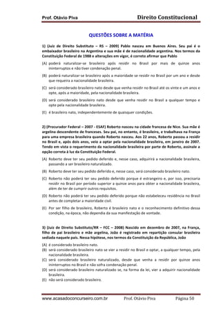 Prof. Otávio Piva Direito	
  Constitucional	
  
www.acasadoconcurseiro.com.br Prof.	
  Otávio	
  Piva	
  	
  	
  	
  	
  	
  	
  	
  	
  	
  	
  	
  	
  	
  	
  	
  	
  	
  	
  	
  	
  Página	
  50	
  
QUESTÕES	
  SOBRE	
  A	
  MATÉRIA	
  
1)	
   (Juiz	
   de	
   Direito	
   Substituto	
   –	
   RS	
   –	
   2009)	
   Pablo	
   nasceu	
   em	
   Buenos	
   Aires.	
   Seu	
   pai	
   é	
   o	
  
embaixador	
  brasileiro	
  na	
  Argentina	
  e	
  sua	
  mãe	
  é	
  de	
  nacionalidade	
  argentina.	
  Nos	
  termos	
  da	
  
Constituição	
  Federal	
  de	
  1988	
  e	
  alterações	
  em	
  vigor,	
  é	
  correto	
  afirmar	
  que	
  Pablo	
  	
  
(A) poderá	
   naturalizar-­‐se	
   brasileiro	
   após	
   residir	
   no	
   Brasil	
   por	
   mais	
   de	
   quinze	
   anos	
  
ininterruptos	
  e	
  não	
  tiver	
  condenação	
  penal.	
  
(B) poderá	
  naturalizar-­‐se	
  brasileiro	
  após	
  a	
  maioridade	
  se	
  residir	
  no	
  Brasil	
  por	
  um	
  ano	
  e	
  desde	
  
que	
  requeira	
  a	
  nacionalidade	
  brasileira.	
  
(C) será	
  considerado	
  brasileiro	
  nato	
  desde	
  que	
  venha	
  residir	
  no	
  Brasil	
  até	
  os	
  vinte	
  e	
  um	
  anos	
  e	
  
opte,	
  após	
  a	
  maioridade,	
  pela	
  nacionalidade	
  brasileira.	
  
(D) será	
   considerado	
   brasileiro	
   nato	
   desde	
   que	
   venha	
   residir	
   no	
   Brasil	
   a	
   qualquer	
   tempo	
   e	
  
opte	
  pela	
  nacionalidade	
  brasileira.	
  
(E) é	
  brasileiro	
  nato,	
  independentemente	
  de	
  quaisquer	
  condições.	
  
	
  
2)	
  (Procurador	
  Federal	
  –	
  2007	
  -­‐	
  ESAF)	
  Roberto	
  nasceu	
  na	
  cidade	
  francesa	
  de	
  Nice.	
  Sua	
  mãe	
  é	
  
argelina	
  descendente	
  de	
  franceses.	
  Seu	
  pai,	
  no	
  entanto,	
  é	
  brasileiro,	
  e	
  trabalhava	
  na	
  França	
  
para	
  uma	
  empresa	
  brasileira	
  quando	
  Roberto	
  nasceu.	
  Aos	
  22	
  anos,	
  Roberto	
  passou	
  a	
  residir	
  
no	
  Brasil	
  e,	
  após	
  dois	
  anos,	
  veio	
  a	
  optar	
  pela	
  nacionalidade	
  brasileira,	
  em	
  janeiro	
  de	
  2007.	
  
Tendo	
  em	
  vista	
  o	
  requerimento	
  da	
  nacionalidade	
  brasileira	
  por	
  parte	
  de	
  Roberto,	
  assinale	
  a	
  
opção	
  correta	
  à	
  luz	
  da	
  Constituição	
  Federal.	
  
(A) Roberto	
  deve	
  ter	
  seu	
  pedido	
  deferido	
  e,	
  nesse	
  caso,	
  adquirirá	
  a	
  nacionalidade	
  brasileira,	
  
passando	
  a	
  ser	
  brasileiro	
  naturalizado.	
  
(B) Roberto	
  deve	
  ter	
  seu	
  pedido	
  deferido	
  e,	
  nesse	
  caso,	
  será	
  considerado	
  brasileiro	
  nato.	
  
(C) Roberto	
  não	
  poderá	
  ter	
  seu	
  pedido	
  deferido	
  porque	
  é	
  estrangeiro	
  e,	
  por	
  isso,	
  precisaria	
  
residir	
  no	
  Brasil	
  por	
  período	
  superior	
  a	
  quinze	
  anos	
  para	
  obter	
  a	
  nacionalidade	
  brasileira,	
  
além	
  de	
  ter	
  de	
  cumprir	
  outros	
  requisitos.	
  
(D) Roberto	
  não	
  poderá	
  ter	
  seu	
  pedido	
  deferido	
  porque	
  não	
  estabeleceu	
  residência	
  no	
  Brasil	
  
antes	
  de	
  completar	
  a	
  maioridade	
  civil.	
  
(E) Por	
  ser	
  filho	
  de	
  brasileiro,	
  Roberto	
  é	
  brasileiro	
  nato	
  e	
  o	
  reconhecimento	
  definitivo	
  dessa	
  
condição,	
  na	
  época,	
  não	
  dependia	
  da	
  sua	
  manifestação	
  de	
  vontade.	
  
	
  
3)	
  (Juiz	
  de	
  Direito	
  Substituto/RR	
  –	
  FCC	
  –	
  2008)	
  Nascido	
  em	
  dezembro	
  de	
  2007,	
  na	
  França,	
  
filho	
   de	
   pai	
   brasileiro	
   e	
   mãe	
   argelina,	
   João	
   é	
   registrado	
   em	
   repartição	
   consular	
   brasileira	
  
sediada	
  naquele	
  país.	
  Nessa	
  hipótese,	
  nos	
  termos	
  da	
  Constituição	
  da	
  República,	
  João	
  
(A) é	
  considerado	
  brasileiro	
  nato.	
  
(B) será	
  considerado	
  brasileiro	
  nato	
  se	
  vier	
  a	
  residir	
  no	
  Brasil	
  e	
  optar,	
  a	
  qualquer	
  tempo,	
  pela	
  
nacionalidade	
  brasileira.	
  
(C) será	
   considerado	
   brasileiro	
   naturalizado,	
   desde	
   que	
   venha	
   a	
   residir	
   por	
   quinze	
   anos	
  
ininterruptos	
  no	
  Brasil	
  e	
  não	
  sofra	
  condenação	
  penal.	
  
(D) será	
  considerado	
  brasileiro	
  naturalizado	
  se,	
  na	
  forma	
  da	
  lei,	
  vier	
  a	
  adquirir	
  nacionalidade	
  
brasileira.	
  
(E) não	
  será	
  considerado	
  brasileiro.	
  
 