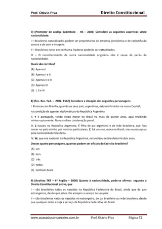 Prof. Otávio Piva Direito	
  Constitucional	
  
www.acasadoconcurseiro.com.br Prof.	
  Otávio	
  Piva	
  	
  	
  	
  	
  	
  	
  	
  	
  	
  	
  	
  	
  	
  	
  	
  	
  	
  	
  	
  	
  Página	
  52	
  
	
  
	
  
7)	
   (Promotor	
   de	
   Justiça	
   Substituto	
   -­‐	
   	
   RS	
   –	
   2003)	
   Considere	
   as	
   seguintes	
   assertivas	
   sobre	
  
nacionalidade:	
  
I	
  –	
  Brasileiros	
  naturalizados	
  podem	
  ser	
  proprietários	
  de	
  empresa	
  jornalística	
  e	
  de	
  radiodifusão	
  
sonora	
  e	
  de	
  sons	
  e	
  imagens.	
  
II	
  –	
  Brasileiros	
  natos	
  em	
  nenhuma	
  hipótese	
  poderão	
  ser	
  extraditados.	
  
III	
   –	
   O	
   reconhecimento	
   de	
   outra	
   nacionalidade	
   originária	
   não	
   é	
   causa	
   de	
   perda	
   de	
  
nacionalidade.	
  
Quais	
  são	
  corretas?	
  
(A) Apenas	
  I	
  
(B) Apenas	
  I	
  e	
  II.	
  
(C) Apenas	
  II	
  e	
  III	
  
(D) Apenas	
  III	
  
(E) I,	
  II	
  e	
  III	
  
	
  
8)	
  (Tec.	
  Rec.	
  Fed.	
  –	
  	
  2002-­‐	
  ESAF)	
  Considere	
  a	
  situação	
  dos	
  seguintes	
  personagens:	
  
I.	
  X	
  nasceu	
  em	
  Brasília,	
  quando	
  os	
  seus	
  pais,	
  argentinos,	
  estavam	
  lotados	
  na	
  nossa	
  Capital,	
  
na	
  condição	
  de	
  agentes	
  diplomáticos	
  da	
  República	
  Argentina.	
  
II.	
   Y	
   é	
   português,	
   tendo	
   vindo	
   morar	
   no	
   Brasil	
   há	
   mais	
   de	
   quinze	
   anos,	
   aqui	
   residindo	
  
ininterruptamente.	
  Nunca	
  sofreu	
  condenação	
  penal.	
  
III.	
   Z	
   nasceu	
   na	
   República	
   Argentina.	
   É	
   filho	
   de	
   pai	
   argentino	
   e	
   de	
   mãe	
   brasileira,	
   que	
   fora	
  
morar	
  no	
  país	
  vizinho	
  por	
  motivos	
  particulares.	
  Z,	
  há	
  um	
  ano,	
  mora	
  no	
  Brasil,	
  mas	
  nunca	
  optou	
  
pela	
  nacionalidade	
  brasileira.	
  
IV.	
  W,	
  que	
  era	
  nacional	
  da	
  República	
  Argentina,	
  naturalizou-­‐se	
  brasileiro	
  há	
  dois	
  anos.	
  
Desses	
  quatro	
  personagens,	
  quantos	
  podem	
  ser	
  oficiais	
  do	
  Exército	
  brasileiro?	
  
(A) um	
  
(B) dois	
  
(C) três	
  
(D) todos	
  
(E) nenhum	
  deles	
  
	
  
9)	
  (Analista	
  TRT	
  –	
  4ª	
  Região	
  –	
  2000)	
  Quanto	
  à	
  nacionalidade,	
  pode-­‐se	
  afirmar,	
  segundo	
  o	
  
Direito	
  Constitucional	
  pátrio,	
  que	
  	
  
I	
   –	
   são	
   brasileiros	
   natos	
   os	
   nascidos	
   na	
   República	
   Federativa	
   do	
   Brasil,	
   ainda	
   que	
   de	
   pais	
  
estrangeiros,	
  desde	
  que	
  estes	
  não	
  estejam	
  a	
  serviço	
  de	
  seu	
  país.	
  
II	
  –	
  são	
  brasileiros	
  natos	
  os	
  nascidos	
  no	
  estrangeiro,	
  de	
  pai	
  brasileiro	
  ou	
  mãe	
  brasileira,	
  desde	
  
que	
  qualquer	
  deles	
  esteja	
  a	
  serviço	
  da	
  República	
  Federativa	
  do	
  Brasil.	
  
 