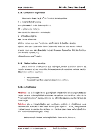 Prof. Otávio Piva Direito	
  Constitucional	
  
www.acasadoconcurseiro.com.br Prof.	
  Otávio	
  Piva	
  	
  	
  	
  	
  	
  	
  	
  	
  	
  	
  	
  	
  	
  	
  	
  	
  	
  	
  	
  	
  Página	
  55	
  
6.2.1.3 Condições	
  de	
  elegibilidade	
  
	
  
	
  	
  	
  	
  	
  	
  	
  	
  	
  São	
  aquelas	
  do	
  art.	
  14,	
  §	
  3.º
,	
  da	
  Constituição	
  da	
  República:	
  	
  
I	
  –	
  a	
  nacionalidade	
  brasileira;	
  
II	
  –	
  o	
  pleno	
  exercício	
  dos	
  direitos	
  políticos;	
  
III	
  –	
  o	
  alistamento	
  eleitoral;	
  
IV	
  –	
  o	
  domicílio	
  eleitoral	
  na	
  circunscrição;	
  
V	
  –	
  a	
  filiação	
  partidária;	
  
VI	
  –	
  a	
  idade	
  mínima	
  de:	
  
a)	
  trinta	
  e	
  cinco	
  anos	
  para	
  Presidente	
  e	
  Vice-­‐Presidente	
  da	
  República	
  e	
  Senador;	
  
b)	
  trinta	
  anos	
  para	
  Governador	
  e	
  Vice-­‐Governador	
  de	
  Estado	
  e	
  do	
  Distrito	
  Federal;	
  
c)	
  vinte	
  e	
  um	
  anos	
  para	
  Deputado	
  Federal,	
  Deputado	
  Estadual	
  ou	
  Distrital,	
  Prefeito,	
  
Vice-­‐Prefeito	
  e	
  juiz	
  de	
  paz;	
  
d)	
  dezoito	
  anos	
  para	
  Vereador.	
  
	
  
6.2.2 Direitos	
  Políticos	
  negativos	
  
	
  	
  	
  	
  	
  	
  	
  	
  	
  São	
  as	
  previsões	
  constitucionais	
  que	
  restringem,	
  limitam	
  os	
  direitos	
  políticos	
  do	
  
cidadão,	
  em	
  especial,	
  por	
  intermédio	
  de	
  impedimentos	
  à	
  capacidade	
  eleitoral	
  passiva.	
  	
  
São	
  direitos	
  políticos	
  negativos:	
  
	
  
F Inelegibilidades;	
  
F Regras	
  sobre	
  perda	
  e	
  suspensão	
  dos	
  direitos	
  políticos.	
  
	
  
	
  
6.2.2.1 Inelegibildades	
  
	
  
Absolutas:	
  	
  são	
  as	
  inelegibilidades	
  que	
  implicam	
  impedimento	
  eleitoral	
  para	
  todos	
  os	
  
cargos	
  eletivos.	
  	
  A	
  inelegibilidade	
  absoluta	
  é	
  excepcional	
  e	
  submetida	
  ao	
  princípio	
  da	
  
“reserva	
  constitucional”,	
  ou	
  seja,	
  somente	
  são	
  admitidas	
  aquelas	
  previstas	
  no	
  texto	
  da	
  
Constituição.	
  
Relativas:	
   são	
   as	
   inelegibilidades	
   que	
   constituem	
   restrições	
   à	
   elegibilidade	
   para	
  
determinados	
   mandatos	
   e	
   em	
   razão	
   de	
   situações	
   especiais.	
   	
   Assim,	
   inelegibilidade	
  
relativa	
  impede	
  o	
  exercício	
  de	
  mandatos	
  em	
  relação	
  a	
  algum	
  cargo	
  ou	
  função	
  eletiva,	
  
mas	
  não	
  inviabiliza	
  em	
  relação	
  a	
  outros.	
  
	
   	
  
Na	
  Constituição	
  Federal,	
  as	
  inelegibilidades	
  foram	
  assim	
  dispostas:	
  
	
  
	
  
 