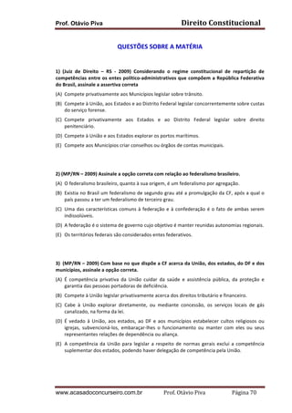 Prof. Otávio Piva Direito	
  Constitucional	
  
www.acasadoconcurseiro.com.br Prof.	
  Otávio	
  Piva	
  	
  	
  	
  	
  	
  	
  	
  	
  	
  	
  	
  	
  	
  	
  	
  	
  	
  	
  	
  	
  Página	
  70	
  
	
  
QUESTÕES	
  SOBRE	
  A	
  MATÉRIA	
  
	
  
	
  
1)	
   (Juiz	
   de	
   Direito	
   –	
   RS	
   -­‐	
   2009)	
   Considerando	
   o	
   regime	
   constitucional	
   de	
   repartição	
   de	
  
competências	
  entre	
  os	
  entes	
  político-­‐administrativos	
  que	
  compõem	
  a	
  República	
  Federativa	
  
do	
  Brasil,	
  assinale	
  a	
  assertiva	
  correta	
  	
  
(A) Compete	
  privativamente	
  aos	
  Municípios	
  legislar	
  sobre	
  trânsito.	
  
(B) Compete	
  à	
  União,	
  aos	
  Estados	
  e	
  ao	
  Distrito	
  Federal	
  legislar	
  concorrentemente	
  sobre	
  custas	
  
do	
  serviço	
  forense.	
  
(C) Compete	
   privativamente	
   aos	
   Estados	
   e	
   ao	
   Distrito	
   Federal	
   legislar	
   sobre	
   direito	
  
penitenciário.	
  
(D) Compete	
  à	
  União	
  e	
  aos	
  Estados	
  explorar	
  os	
  portos	
  marítimos.	
  
(E) Compete	
  aos	
  Municípios	
  criar	
  conselhos	
  ou	
  órgãos	
  de	
  contas	
  municipais.	
  
	
  
	
  
2)	
  (MP/RN	
  –	
  2009)	
  Assinale	
  a	
  opção	
  correta	
  com	
  relação	
  ao	
  federalismo	
  brasileiro.	
  
(A) O	
  federalismo	
  brasileiro,	
  quanto	
  à	
  sua	
  origem,	
  é	
  um	
  federalismo	
  por	
  agregação.	
  
(B) Existia	
  no	
  Brasil	
  um	
  federalismo	
  de	
  segundo	
  grau	
  até	
  a	
  promulgação	
  da	
  CF,	
  após	
  a	
  qual	
  o	
  
país	
  passou	
  a	
  ter	
  um	
  federalismo	
  de	
  terceiro	
  grau.	
  
(C) Uma	
  das	
  características	
  comuns	
  à	
  federação	
  e	
  à	
  confederação	
  é	
  o	
  fato	
  de	
  ambas	
  serem	
  
indissolúveis.	
  
(D) A	
  federação	
  é	
  o	
  sistema	
  de	
  governo	
  cujo	
  objetivo	
  é	
  manter	
  reunidas	
  autonomias	
  regionais.	
  
(E) Os	
  territórios	
  federais	
  são	
  considerados	
  entes	
  federativos.	
  
	
  
	
  
3) (MP/RN	
  –	
  2009)	
  Com	
  base	
  no	
  que	
  dispõe	
  a	
  CF	
  acerca	
  da	
  União,	
  dos	
  estados,	
  do	
  DF	
  e	
  dos	
  
municípios,	
  assinale	
  a	
  opção	
  correta.	
  
(A) É	
   competência	
   privativa	
   da	
   União	
   cuidar	
   da	
   saúde	
   e	
   assistência	
   pública,	
   da	
   proteção	
   e	
  
garantia	
  das	
  pessoas	
  portadoras	
  de	
  deficiência.	
  
(B) Compete	
  à	
  União	
  legislar	
  privativamente	
  acerca	
  dos	
  direitos	
  tributário	
  e	
  financeiro.	
  
(C) Cabe	
   à	
   União	
   explorar	
   diretamente,	
   ou	
   mediante	
   concessão,	
   os	
   serviços	
   locais	
   de	
   gás	
  
canalizado,	
  na	
  forma	
  da	
  lei.	
  
(D) É	
   vedado	
   à	
   União,	
   aos	
   estados,	
   ao	
   DF	
   e	
   aos	
   municípios	
   estabelecer	
   cultos	
   religiosos	
   ou	
  
igrejas,	
   subvencioná-­‐los,	
   embaraçar-­‐lhes	
   o	
   funcionamento	
   ou	
   manter	
   com	
   eles	
   ou	
   seus	
  
representantes	
  relações	
  de	
  dependência	
  ou	
  aliança.	
  
(E) A	
  competência	
  da	
  União	
  para	
  legislar	
  a	
  respeito	
  de	
  normas	
  gerais	
  exclui	
  a	
  competência	
  
suplementar	
  dos	
  estados,	
  podendo	
  haver	
  delegação	
  de	
  competência	
  pela	
  União.	
  
	
  
	
  
 