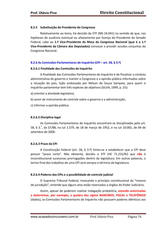 Prof. Otávio Piva Direito	
  Constitucional	
  
www.acasadoconcurseiro.com.br Prof.	
  Otávio	
  Piva	
  	
  	
  	
  	
  	
  	
  	
  	
  	
  	
  	
  	
  	
  	
  	
  	
  	
  	
  	
  	
  Página	
  76	
  
	
  
8.2.5 Substituição	
  do	
  Presidente	
  do	
  Congresso	
  
Relativamente	
  ao	
  tema,	
  há	
  decisão	
  do	
  STF	
  (MS	
  24.041)	
  no	
  sentido	
  de	
  que,	
  nas	
  
hipóteses	
  de	
  ausência	
  eventual	
  ou	
  afastamento	
  por	
  licença	
  do	
  Presidente	
  do	
  Senado	
  
Federal,	
   cabe	
   ao	
   1.º	
   Vice-­‐Presidente	
   da	
   Mesa	
   do	
   Congresso	
   Nacional	
   (que	
   é	
   o	
   1.º	
  
Vice-­‐Presidente	
  da	
  Câmara	
  dos	
  Deputados)	
  convocar	
  e	
  presidir	
  sessões	
  conjuntas	
  do	
  
Congresso	
  Nacional.	
  
	
  
8.2.6	
  As	
  Comissões	
  Parlamentares	
  de	
  Inquérito	
  (CPI	
  –	
  art.	
  58,	
  §	
  3.º)	
  
8.2.6.1	
  Finalidade	
  das	
  Comissões	
  de	
  Inquérito	
  	
  
A	
  finalidade	
  das	
  Comissões	
  Parlamentares	
  de	
  Inquérito	
  é	
  de	
  fiscalizar	
  a	
  conduta	
  
administrativa	
  do	
  governo	
  e	
  manter	
  o	
  Congresso	
  e	
  a	
  opinião	
  pública	
  informados	
  sobre	
  
a	
   situação	
   do	
   país,	
   lição	
   endossada	
   por	
   Nélson	
   de	
   Souza	
   Sampaio,	
   para	
   quem	
   o	
  
inquérito	
  parlamentar	
  tem	
  três	
  espécies	
  de	
  objetivos	
  (SILVA,	
  1999,	
  p.	
  25):	
  
	
  
a)	
  orientar	
  a	
  atividade	
  legislativa;	
  	
  
b)	
  servir	
  de	
  instrumento	
  de	
  controle	
  sobre	
  o	
  governo	
  e	
  a	
  administração;	
  	
  
c)	
  informar	
  a	
  opinião	
  pública.	
  	
  
	
  
8.2.6.2	
  Disciplina	
  legal	
  	
  
As	
  Comissões	
  Parlamentares	
  de	
  Inquérito	
  encontram-­‐se	
  disciplinadas	
  pelo	
  art.	
  
58,	
  §	
  3.º
,	
  da	
  CF/88,	
  na	
  Lei	
  1.579,	
  de	
  18	
  de	
  março	
  de	
  1952,	
  e	
  na	
  Lei	
  10.001,	
  de	
  04	
  de	
  
setembro	
  de	
  2000.	
  	
  
	
  
8.2.6.3	
  Prazo	
  da	
  CPI	
  
A	
  Constituição	
  Federal	
  (art.	
  58,	
  §	
  3.º)	
  limita-­‐se	
  a	
  estabelecer	
  que	
  a	
  CPI	
  deve	
  
possuir	
   “prazo	
   certo”.	
   Não	
   obstante,	
   decidiu	
   o	
   STF	
   (HC	
   71.231/RJ)	
   que	
   não	
   é	
  
inconstitucional	
  sucessivas	
  prorrogações	
  dentro	
  da	
  legislatura.	
  Em	
  outras	
  palavras,	
  o	
  
termo	
  final	
  dos	
  trabalhos	
  de	
  uma	
  CPI	
  será	
  sempre	
  o	
  término	
  da	
  legislatura.	
  
	
  
8.2.6.4	
  Poderes	
  das	
  CPIs	
  e	
  a	
  possibilidade	
  de	
  controle	
  judicial	
  	
  
O	
  Supremo	
  Tribunal	
  Federal,	
  invocando	
  o	
  princípio	
  constitucional	
  da	
  “reserva	
  
de	
  jurisdição”,	
  entende	
  que	
  alguns	
  atos	
  estão	
  reservados	
  a	
  órgãos	
  do	
  Poder	
  Judiciário.	
  	
  
Assim,	
  apesar	
  de	
  poderem	
  realizar	
  indagação	
  probatória,	
  estando	
  autorizadas	
  
a	
  determinar,	
  por	
  exemplo,	
  a	
  quebra	
  dos	
  sigilos	
  BANCÁRIO,	
  FISCAL	
  e	
  TELEFÔNICO	
  
(dados),	
  as	
  Comissões	
  Parlamentares	
  de	
  Inquérito	
  não	
  possuem	
  poderes	
  idênticos	
  aos	
  
 