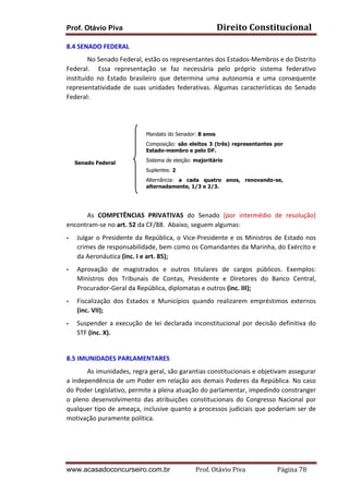 Prof. Otávio Piva Direito	
  Constitucional	
  
www.acasadoconcurseiro.com.br Prof.	
  Otávio	
  Piva	
  	
  	
  	
  	
  	
  	
  	
  	
  	
  	
  	
  	
  	
  	
  	
  	
  	
  	
  	
  	
  Página	
  78	
  
8.4	
  SENADO	
  FEDERAL	
  
	
   No	
  Senado	
  Federal,	
  estão	
  os	
  representantes	
  dos	
  Estados-­‐Membros	
  e	
  do	
  Distrito	
  
Federal.	
   	
   Essa	
   representação	
   se	
   faz	
   necessária	
   pelo	
   próprio	
   sistema	
   federativo	
  
instituído	
   no	
   Estado	
   brasileiro	
   que	
   determina	
   uma	
   autonomia	
   e	
   uma	
   consequente	
  
representatividade	
   de	
   suas	
   unidades	
   federativas.	
   Algumas	
   características	
   do	
   Senado	
  
Federal:	
  	
  
	
  
	
  
	
  
	
  
	
  
	
  
As	
   COMPETÊNCIAS	
   PRIVATIVAS	
   do	
   Senado	
   (por	
   intermédio	
   de	
   resolução)	
  
encontram-­‐se	
  no	
  art.	
  52	
  da	
  CF/88.	
  	
  Abaixo,	
  seguem	
  algumas:	
  	
  
• Julgar	
  o	
  Presidente	
  da	
  República,	
  o	
  Vice-­‐Presidente	
  e	
  os	
  Ministros	
  de	
  Estado	
  nos	
  
crimes	
  de	
  responsabilidade,	
  bem	
  como	
  os	
  Comandantes	
  da	
  Marinha,	
  do	
  Exército	
  e	
  
da	
  Aeronáutica	
  (inc.	
  I	
  e	
  art.	
  85);	
  	
  
• Aprovação	
   de	
   magistrados	
   e	
   outros	
   titulares	
   de	
   cargos	
   públicos.	
   Exemplos:	
  
Ministros	
   dos	
   Tribunais	
   de	
   Contas,	
   Presidente	
   e	
   Diretores	
   do	
   Banco	
   Central,	
  
Procurador-­‐Geral	
  da	
  República,	
  diplomatas	
  e	
  outros	
  (inc.	
  III);	
  
• Fiscalização	
   dos	
   Estados	
   e	
   Municípios	
   quando	
   realizarem	
   empréstimos	
   externos	
  
(inc.	
  VII);	
  
• Suspender	
  a	
  execução	
  de	
  lei	
  declarada	
  inconstitucional	
  por	
  decisão	
  definitiva	
  do	
  
STF	
  (inc.	
  X).	
  	
  
	
  
8.5	
  IMUNIDADES	
  PARLAMENTARES	
  	
  
As	
  imunidades,	
  regra	
  geral,	
  são	
  garantias	
  constitucionais	
  e	
  objetivam	
  assegurar	
  
a	
  independência	
  de	
  um	
  Poder	
  em	
  relação	
  aos	
  demais	
  Poderes	
  da	
  República.	
  No	
  caso	
  
do	
  Poder	
  Legislativo,	
  permite	
  a	
  plena	
  atuação	
  do	
  parlamentar,	
  impedindo	
  constranger	
  
o	
   pleno	
   desenvolvimento	
   das	
   atribuições	
   constitucionais	
   do	
   Congresso	
   Nacional	
   por	
  
qualquer	
  tipo	
  de	
  ameaça,	
  inclusive	
  quanto	
  a	
  processos	
  judiciais	
  que	
  poderiam	
  ser	
  de	
  
motivação	
  puramente	
  política.	
  	
  
	
  
Mandato do Senador: 8 anos
Composição: são eleitos 3 (três) representantes por
Estado-membro e pelo DF.
Sistema de eleição: majoritário
Suplentes: 2
Alternância: a cada quatro anos, renovando-se,
alternadamente, 1/3 e 2/3.
Senado Federal
 