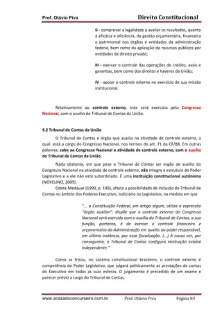 Prof. Otávio Piva Direito	
  Constitucional	
  
www.acasadoconcurseiro.com.br Prof.	
  Otávio	
  Piva	
  	
  	
  	
  	
  	
  	
  	
  	
  	
  	
  	
  	
  	
  	
  	
  	
  	
  	
  	
  	
  Página	
  83	
  
II	
  -­‐	
  comprovar	
  a	
  legalidade	
  e	
  avaliar	
  os	
  resultados,	
  quanto	
  
à	
  eficácia	
  e	
  eficiência,	
  da	
  gestão	
  orçamentária,	
  financeira	
  
e	
   patrimonial	
   nos	
   órgãos	
   e	
   entidades	
   da	
   administração	
  
federal,	
  bem	
  como	
  da	
  aplicação	
  de	
  recursos	
  públicos	
  por	
  
entidades	
  de	
  direito	
  privado;	
  
III	
  -­‐	
  exercer	
  o	
  controle	
  das	
  operações	
  de	
  crédito,	
  avais	
  e	
  
garantias,	
  bem	
  como	
  dos	
  direitos	
  e	
  haveres	
  da	
  União;	
  
IV	
  -­‐	
  apoiar	
  o	
  controle	
  externo	
  no	
  exercício	
  de	
  sua	
  missão	
  
institucional.	
  
	
  
	
   Relativamente	
   ao	
   controle	
   externo,	
   este	
   será	
   exercício	
   pelo	
   Congresso	
  
Nacional,	
  com	
  o	
  auxílio	
  do	
  Tribunal	
  de	
  Contas	
  da	
  União.	
  
	
  
9.2 Tribunal	
  de	
  Contas	
  da	
  União	
  
	
   O	
  Tribunal	
  de	
  Contas	
  é	
  órgão	
  que	
  auxilia	
  na	
  atividade	
  de	
  controle	
  externo,	
  a	
  
qual	
  	
  está	
  a	
  cargo	
  do	
  Congresso	
  Nacional,	
  nos	
  termos	
  do	
  art.	
  71	
  da	
  CF/88.	
  Em	
  outras	
  
palavras:	
  cabe	
  ao	
  Congresso	
  Nacional	
  a	
  atividade	
  de	
  controle	
  externo,	
  com	
  o	
  auxílio	
  
do	
  Tribunal	
  de	
  Contas	
  da	
  União.	
  
Nada	
   obstante,	
   em	
   que	
   pese	
   o	
   Tribunal	
   de	
   Contas	
   ser	
   órgão	
   de	
   auxílio	
   do	
  
Congresso	
  Nacional	
  na	
  atividade	
  de	
  controle	
  externo,	
  não	
  integra	
  a	
  estrutura	
  do	
  Poder	
  
Legislativo	
  e	
  a	
  ele	
  não	
  está	
  subordinado.	
  É	
  uma	
  instituição	
  constitucional	
  autônoma	
  
(NOVELINO,	
  2009).	
  
Odete	
  Medauar	
  (1990,	
  p.	
  140),	
  afasta	
  a	
  possibilidade	
  de	
  inclusão	
  do	
  Tribunal	
  de	
  
Contas	
  no	
  âmbito	
  dos	
  Poderes	
  Executivo,	
  Judiciário	
  ou	
  Legislativo,	
  na	
  medida	
  em	
  que	
  	
  
	
  
“...	
  a	
  Constituição	
  Federal,	
  em	
  artigo	
  algum,	
  utiliza	
  a	
  expressão	
  
“órgão	
   auxiliar”;	
   dispõe	
   que	
   o	
   controle	
   externo	
   do	
   Congresso	
  
Nacional	
  será	
  exercido	
  com	
  o	
  auxílio	
  do	
  Tribunal	
  de	
  Contas;	
  a	
  sua	
  
função,	
   portanto,	
   é	
   de	
   exercer	
   o	
   controle	
   financeiro	
   e	
  
orçamentário	
  da	
  Administração	
  em	
  auxílio	
  ao	
  poder	
  responsável,	
  
em	
  última	
  instância,	
  por	
  essa	
  fiscalização.	
  (...)	
  A	
  nosso	
  ver,	
  por	
  
conseguinte,	
   o	
   Tribunal	
   de	
   Contas	
   configura	
   instituição	
   estatal	
  
independente.”	
  	
  
	
  
Como	
   se	
   frisou,	
   no	
   sistema	
   constitucional	
   brasileiro,	
   o	
   controle	
   externo	
   é	
  
competência	
  do	
  Poder	
  Legislativo,	
  que	
  julgará	
  politicamente	
  as	
  prestações	
  de	
  contas	
  
do	
   Executivo	
   em	
   todas	
   as	
   suas	
   esferas.	
   O	
   julgamento	
   é	
   precedido	
   de	
   um	
   exame	
   e	
  
parecer	
  prévio	
  a	
  cargo	
  do	
  Tribunal	
  de	
  Contas.	
  	
  
 