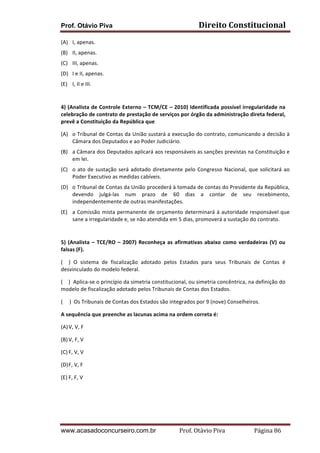 Prof. Otávio Piva Direito	
  Constitucional	
  
www.acasadoconcurseiro.com.br Prof.	
  Otávio	
  Piva	
  	
  	
  	
  	
  	
  	
  	
  	
  	
  	
  	
  	
  	
  	
  	
  	
  	
  	
  	
  	
  Página	
  86	
  
(A) I,	
  apenas.	
  
(B) II,	
  apenas.	
  
(C) III,	
  apenas.	
  
(D) I	
  e	
  II,	
  apenas.	
  
(E) I,	
  II	
  e	
  III.	
  
	
  
4)	
  (Analista	
  de	
  Controle	
  Externo	
  –	
  TCM/CE	
  –	
  2010)	
  Identificada	
  possível	
  irregularidade	
  na	
  
celebração	
  de	
  contrato	
  de	
  prestação	
  de	
  serviços	
  por	
  órgão	
  da	
  administração	
  direta	
  federal,	
  
prevê	
  a	
  Constituição	
  da	
  República	
  que	
  
(A) o	
  Tribunal	
  de	
  Contas	
  da	
  União	
  sustará	
  a	
  execução	
  do	
  contrato,	
  comunicando	
  a	
  decisão	
  à	
  
Câmara	
  dos	
  Deputados	
  e	
  ao	
  Poder	
  Judiciário.	
  
(B) a	
  Câmara	
  dos	
  Deputados	
  aplicará	
  aos	
  responsáveis	
  as	
  sanções	
  previstas	
  na	
  Constituição	
  e	
  
em	
  lei.	
  
(C) o	
  ato	
  de	
  sustação	
  será	
  adotado	
  diretamente	
  pelo	
  Congresso	
  Nacional,	
  que	
  solicitará	
  ao	
  
Poder	
  Executivo	
  as	
  medidas	
  cabíveis.	
  
(D) o	
  Tribunal	
  de	
  Contas	
  da	
  União	
  procederá	
  à	
  tomada	
  de	
  contas	
  do	
  Presidente	
  da	
  República,	
  
devendo	
   julgá-­‐las	
   num	
   prazo	
   de	
   60	
   dias	
   a	
   contar	
   de	
   seu	
   recebimento,	
  
independentemente	
  de	
  outras	
  manifestações.	
  
(E) a	
  Comissão	
  mista	
  permanente	
  de	
  orçamento	
  determinará	
  à	
  autoridade	
  responsável	
  que	
  
sane	
  a	
  irregularidade	
  e,	
  se	
  não	
  atendida	
  em	
  5	
  dias,	
  promoverá	
  a	
  sustação	
  do	
  contrato.	
  
	
  
5)	
  (Analista	
  –	
  TCE/RO	
  –	
  2007)	
  Reconheça	
  as	
  afirmativas	
  abaixo	
  como	
  verdadeiras	
  (V)	
  ou	
  
falsas	
  (F).	
  
(	
   	
   )	
   O	
   sistema	
   de	
   fiscalização	
   adotado	
   pelos	
   Estados	
   para	
   seus	
   Tribunais	
   de	
   Contas	
   é	
  
desvinculado	
  do	
  modelo	
  federal.	
  
(	
  	
  	
  	
  )	
  	
  Aplica-­‐se	
  o	
  princípio	
  da	
  simetria	
  constitucional,	
  ou	
  simetria	
  concêntrica,	
  na	
  definição	
  do	
  
modelo	
  de	
  fiscalização	
  adotado	
  pelos	
  Tribunais	
  de	
  Contas	
  dos	
  Estados.	
  
(	
  	
  	
  	
  	
  )	
  	
  Os	
  Tribunais	
  de	
  Contas	
  dos	
  Estados	
  são	
  integrados	
  por	
  9	
  (nove)	
  Conselheiros.	
  
A	
  sequência	
  que	
  preenche	
  as	
  lacunas	
  acima	
  na	
  ordem	
  correta	
  é:	
  
(A)V,	
  V,	
  F	
  
(B)V,	
  F,	
  V	
  
(C) F,	
  V,	
  V	
  
(D)F,	
  V,	
  F	
  
(E) F,	
  F,	
  V	
  
	
  
	
  
	
  
 