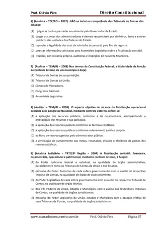 Prof. Otávio Piva Direito	
  Constitucional	
  
www.acasadoconcurseiro.com.br Prof.	
  Otávio	
  Piva	
  	
  	
  	
  	
  	
  	
  	
  	
  	
  	
  	
  	
  	
  	
  	
  	
  	
  	
  	
  	
  Página	
  87	
  
6)	
  (Analista	
  –	
  TCE/RO	
  –	
  2007)	
  	
  NÃO	
  se	
  inclui	
  na	
  competência	
  dos	
  Tribunais	
  de	
  Contas	
  dos	
  
Estados:	
  
(A) 	
  julgar	
  as	
  contas	
  prestadas	
  anualmente	
  pelo	
  Governador	
  de	
  Estado.	
  
(B) julgar	
  as	
  contas	
  dos	
  administradores	
  e	
  demais	
  responsáveis	
  por	
  dinheiros,	
  bens	
  e	
  valores	
  
públicos	
  das	
  unidades	
  dos	
  Poderes	
  do	
  Estado.	
  
(C) apreciar	
  a	
  legalidade	
  dos	
  atos	
  de	
  admissão	
  de	
  pessoal,	
  para	
  fins	
  de	
  registro.	
  
(D) prestar	
  informações	
  solicitadas	
  pela	
  Assembleia	
  Legislativa	
  sobre	
  a	
  fiscalização	
  contábil.	
  
(E) realizar,	
  por	
  iniciativa	
  própria,	
  auditorias	
  e	
  inspeções	
  de	
  natureza	
  financeira.	
  
	
  
7)	
  	
  (Auditor	
  –	
  TCM/RJ	
  –	
  2008)	
  Nos	
  termos	
  da	
  Constituição	
  Federal,	
  a	
  titularidade	
  da	
  função	
  
de	
  Controle	
  Externo	
  de	
  um	
  município	
  é	
  do(a):	
  
(A) Tribunal	
  de	
  Contas	
  de	
  sua	
  jurisdição.	
  	
  
(B) Tribunal	
  de	
  Contas	
  da	
  União.	
  	
  
(C) Câmara	
  de	
  Vereadores.	
  	
  
(D) Congresso	
  Nacional.	
  
(E) Assembleia	
  Legislativa.	
  
	
  
	
  
8)	
   (Auditor	
   –	
   TCM/RJ	
   –	
   2008)	
   	
   O	
   aspecto	
   objetivo	
   do	
   alcance	
   da	
   fiscalização	
   operacional	
  
exercida	
  pelo	
  Congresso	
  Nacional,	
  mediante	
  controle	
  externo,	
  refere-­‐se:	
  
(A) à	
   aplicação	
   dos	
   recursos	
   públicos,	
   conforme	
   a	
   lei	
   orçamentária,	
   acompanhando	
   a	
  
arrecadação	
  dos	
  recursos	
  e	
  sua	
  aplicação.	
  
(B) à	
  aplicação	
  dos	
  recursos	
  públicos	
  conforme	
  as	
  técnicas	
  contábeis.	
  
(C) à	
  aplicação	
  dos	
  recursos	
  públicos	
  conforme	
  ordenamento	
  jurídico	
  próprio.	
  
(D) ao	
  fluxo	
  de	
  recursos	
  geridos	
  pelo	
  administrador	
  público.	
  
(E) à	
  verificação	
  do	
  cumprimento	
  das	
  metas,	
  resultados,	
  eficácia	
  e	
  eficiência	
  da	
  gestão	
  dos	
  
recursos	
  públicos.	
  
	
  
9)	
   (Analista	
   Judiciário	
   –	
   TRT/23ª	
   Região	
   –	
   2004)	
   A	
   fiscalização	
   contábil,	
   financeira,	
  
orçamentária,	
  operacional	
  e	
  patrimonial,	
  mediante	
  controle	
  externo,	
  é	
  função:	
  
(A) do	
   Poder	
   Judiciário	
   federal	
   e	
   estadual,	
   na	
   qualidade	
   de	
   órgão	
   administrativo,	
  
paralelamente	
  como	
  os	
  Tribunais	
  de	
  Contas	
  da	
  União	
  e	
  dos	
  Estados.	
  
(B) exclusiva	
  do	
  Poder	
  Executivo	
  de	
  cada	
  esfera	
  governamental	
  com	
  o	
  auxilio	
  do	
  respectivo	
  
Tribunal	
  de	
  Contas,	
  na	
  qualidade	
  de	
  órgão	
  de	
  assessoramento.	
  
(C) do	
  Poder	
  Legislativo	
  de	
  cada	
  esfera	
  governamental	
  com	
  o	
  auxilio	
  do	
  respectivo	
  Tribunal	
  de	
  
Contas,	
  na	
  qualidade	
  de	
  órgão	
  técnico.	
  
(D) dos	
  três	
  Poderes	
  da	
  União,	
  Estados	
  e	
  Municípios,	
  com	
  o	
  auxílio	
  dos	
  respectivos	
  Tribunais	
  
de	
  Contas,	
  na	
  qualidade	
  de	
  órgãos	
  jurisdicionais.	
  
(E) exclusiva	
  do	
  Poder	
  Legislativo	
  da	
  União,	
  Estados	
  e	
  Municípios	
  com	
  a	
  atuação	
  efetiva	
  de	
  
seus	
  Tribunais	
  de	
  Contas,	
  na	
  qualidade	
  de	
  órgãos	
  jurisdicionais.	
  
	
  
 