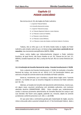 Prof. Otávio Piva Direito	
  Constitucional	
  
www.acasadoconcurseiro.com.br Prof.	
  Otávio	
  Piva	
  	
  	
  	
  	
  	
  	
  	
  	
  	
  	
  	
  	
  	
  	
  	
  	
  	
  	
  	
  	
  Página	
  98	
  
Capítulo	
  11	
  
PODER	
  JUDICIÁRIO	
  
	
  
Nos	
  termos	
  do	
  art.	
  92,	
  são	
  órgãos	
  do	
  Poder	
  Judiciário:	
  
I	
  -­‐	
  o	
  Supremo	
  Tribunal	
  Federal;	
  
I-­‐A	
  o	
  Conselho	
  Nacional	
  de	
  Justiça;	
  	
  
II	
  -­‐	
  o	
  Superior	
  Tribunal	
  de	
  Justiça;	
  
III	
  -­‐	
  os	
  Tribunais	
  Regionais	
  Federais	
  e	
  Juízes	
  Federais;	
  
IV	
  -­‐	
  os	
  Tribunais	
  e	
  Juízes	
  do	
  Trabalho;	
  
V	
  -­‐	
  os	
  Tribunais	
  e	
  Juízes	
  Eleitorais;	
  
VI	
  -­‐	
  os	
  Tribunais	
  e	
  Juízes	
  Militares;	
  
VII	
  -­‐	
  os	
  Tribunais	
  e	
  Juízes	
  dos	
  Estados	
  e	
  do	
  Distrito	
  Federal	
  e	
  Territórios.	
  
	
  
Todavia,	
   não	
   se	
   infira	
   que	
   o	
   art.	
   92	
   tenha	
   listado	
   todos	
   os	
   órgãos	
   do	
   Poder	
  
Judiciário,	
  pela	
  simples	
  razão	
  de	
  que	
  o	
  rol	
  desse	
  artigo	
  nunca	
  teve	
  a	
  pretensão	
  de	
  ser	
  
exaustivo,	
  mas	
  meramente	
  exemplificativo	
  (MOTA,	
  2008).	
  
Assim,	
   outros	
   órgãos	
   que	
   indiscutivelmente	
   integram	
   o	
   Poder	
   Judiciário	
  
brasileiro,	
   de	
   igual	
   forma,	
   não	
   foram	
   listados	
   no	
   art.	
   92:	
   Tribunal	
   do	
   Júri	
   (art.	
   5.º,	
  
XXXVIII),	
  Juizados	
  Especiais	
  (art.	
  98,	
  I),	
  Justiça	
  de	
  Paz	
  (art.	
  98,	
  II)	
  e	
  Juntas	
  Eleitorais	
  (art.	
  
118).	
  
	
  
11.1	
  A	
  instituição	
  do	
  Conselho	
  Nacional	
  de	
  Justiça	
  -­‐	
  Emenda	
  Constitucional	
  n.º	
  45/04	
  
Com	
  o	
  advento	
  da	
  Emenda	
  Constitucional	
  n.º	
  45/04,	
  foi	
  instituído	
  o	
  Conselho	
  
Nacional	
   de	
   Justiça,	
   nos	
   termos	
   do	
   art.	
   103-­‐B,	
   §	
   4.º,	
   da	
   Constituição	
   Federal,	
   que	
  
exerceria	
  a	
  função	
  de	
  controle	
  externo	
  das	
  atividades	
  do	
  Poder	
  Judiciário.	
  
Anote-­‐se,	
   inicialmente,	
   que	
   é	
   duvidosa	
   a	
   alçada	
   desse	
   órgão	
   como	
   “controle	
  
externo”,	
  na	
  medida	
  em	
  que	
  se	
  encontra	
  integrado	
  na	
  estrutura	
  do	
  Poder	
  Judiciário	
  
(art.	
  92,	
  I-­‐A).	
  
Ademais,	
  as	
  funções	
  do	
  Conselho	
  são	
  tipicamente	
  administrativas,	
  mesmo	
  que,	
  
em	
   alguns	
   casos,	
   assumam	
   semelhança	
   com	
   atividades	
   judicantes,	
   com	
   esclarece	
  
abalizada	
   doutrina	
   (GRAMSTRUMP,	
   2005).	
   	
   Outra	
   situação	
   que,	
   evidentemente,	
  
conduz	
  à	
  natureza	
  puramente	
  administrativa	
  do	
  Conselho	
  Nacional	
  de	
  Justiça	
  é	
  que	
  
suas	
   decisões	
   não	
   fazem	
   coisa	
   julgada,	
   podendo	
   ser,	
   inclusive,	
   objeto	
   de	
   controle	
  
jurisdicional,	
  conforme	
  prescreve	
  o	
  art.	
  102,	
  I,	
  r,	
  da	
  CF/88.	
  
Em	
  que	
  pese	
  toda	
  a	
  controvérsia	
  gerada	
  pela	
  implantação	
  do	
  órgão,	
  assumiu	
  
relevo	
  a	
  discussão	
  sobre	
  a	
  possível	
  violação	
  do	
  art.	
  2.º	
  da	
  Constituição	
  Federal,	
  	
  dada	
  a	
  
 