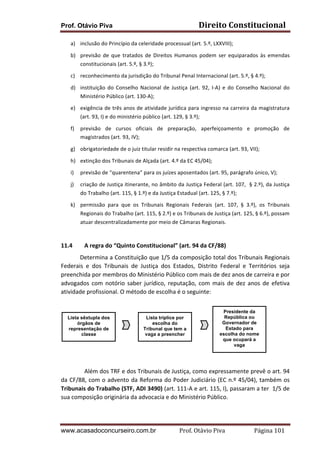 Prof. Otávio Piva Direito	
  Constitucional	
  
www.acasadoconcurseiro.com.br Prof.	
  Otávio	
  Piva	
  	
  	
  	
  	
  	
  	
  	
  	
  	
  	
  	
  	
  	
  	
  	
  	
  	
  	
  	
  	
  Página	
  101	
  
a) inclusão	
  do	
  Princípio	
  da	
  celeridade	
  processual	
  (art.	
  5.º,	
  LXXVIII);	
  
b) previsão	
   de	
   que	
   tratados	
   de	
   Direitos	
   Humanos	
   podem	
   ser	
   equiparados	
   às	
   emendas	
  
constitucionais	
  (art.	
  5.º,	
  §	
  3.º);	
  
c) reconhecimento	
  da	
  jurisdição	
  do	
  Tribunal	
  Penal	
  Internacional	
  (art.	
  5.º,	
  §	
  4.º);	
  
d) instituição	
  do	
  Conselho	
  Nacional	
  de	
  Justiça	
  (art.	
  92,	
  I-­‐A)	
  e	
  do	
  Conselho	
  Nacional	
  do	
  
Ministério	
  Público	
  (art.	
  130-­‐A);	
  
e) exigência	
  de	
  três	
  anos	
  de	
  atividade	
  jurídica	
  para	
  ingresso	
  na	
  carreira	
  da	
  magistratura	
  
(art.	
  93,	
  I)	
  e	
  do	
  ministério	
  público	
  (art.	
  129,	
  §	
  3.º);	
  
f) previsão	
   de	
   cursos	
   oficiais	
   de	
   preparação,	
   aperfeiçoamento	
   e	
   promoção	
   de	
  
magistrados	
  (art.	
  93,	
  IV);	
  
g) obrigatoriedade	
  de	
  o	
  juiz	
  titular	
  residir	
  na	
  respectiva	
  comarca	
  (art.	
  93,	
  VII);	
  
h) extinção	
  dos	
  Tribunais	
  de	
  Alçada	
  (art.	
  4.º	
  da	
  EC	
  45/04);	
  
i) previsão	
  de	
  “quarentena”	
  para	
  os	
  juízes	
  aposentados	
  (art.	
  95,	
  parágrafo	
  único,	
  V);	
  
j) criação	
  de	
  Justiça	
  itinerante,	
  no	
  âmbito	
  da	
  Justiça	
  Federal	
  (art.	
  107,	
  	
  §	
  2.º),	
  da	
  Justiça	
  
do	
  Trabalho	
  (art.	
  115,	
  §	
  1.º)	
  e	
  da	
  Justiça	
  Estadual	
  (art.	
  125,	
  §	
  7.º);	
  
k) permissão	
   para	
   que	
   os	
   Tribunais	
   Regionais	
   Federais	
   (art.	
   107,	
   §	
   3.º),	
   os	
   Tribunais	
  
Regionais	
  do	
  Trabalho	
  (art.	
  115,	
  §	
  2.º)	
  e	
  os	
  Tribunais	
  de	
  Justiça	
  (art.	
  125,	
  §	
  6.º),	
  possam	
  
atuar	
  descentralizadamente	
  por	
  meio	
  de	
  Câmaras	
  Regionais.	
  
	
  
11.4 A	
  regra	
  do	
  “Quinto	
  Constitucional”	
  (art.	
  94	
  da	
  CF/88)	
  
	
   Determina	
  a	
  Constituição	
  que	
  1/5	
  da	
  composição	
  total	
  dos	
  Tribunais	
  Regionais	
  
Federais	
   e	
   dos	
   Tribunais	
   de	
   Justiça	
   dos	
   Estados,	
   Distrito	
   Federal	
   e	
   Territórios	
   seja	
  
preenchida	
  por	
  membros	
  do	
  Ministério	
  Público	
  com	
  mais	
  de	
  dez	
  anos	
  de	
  carreira	
  e	
  por	
  
advogados	
   com	
   notório	
   saber	
   jurídico,	
   reputação,	
   com	
   mais	
   de	
   dez	
   anos	
   de	
   efetiva	
  
atividade	
  profissional.	
  O	
  método	
  de	
  escolha	
  é	
  o	
  seguinte:	
  
	
  
	
  
	
  
	
  
	
  
	
  
	
  
	
  
	
  
	
   Além	
  dos	
  TRF	
  e	
  dos	
  Tribunais	
  de	
  Justiça,	
  como	
  expressamente	
  prevê	
  o	
  art.	
  94	
  
da	
  CF/88,	
  com	
  o	
  advento	
  da	
  Reforma	
  do	
  Poder	
  Judiciário	
  (EC	
  n.º	
  45/04),	
  também	
  os	
  
Tribunais	
  do	
  Trabalho	
  (STF,	
  ADI	
  3490)	
  (art.	
  111-­‐A	
  e	
  art.	
  115,	
  I),	
  passaram	
  a	
  ter	
  	
  1/5	
  de	
  
sua	
  composição	
  originária	
  da	
  advocacia	
  e	
  do	
  Ministério	
  Público.	
  
	
   	
  
Lista sêxtupla dos
órgãos de
representação de
classe
Lista tríplice por
escolha do
Tribunal que tem a
vaga a preencher
Presidente da
República ou
Governador de
Estado para
escolha do nome
que ocupará a
vaga
 