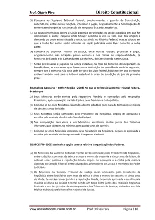 Prof. Otávio Piva Direito	
  Constitucional	
  
www.acasadoconcurseiro.com.br Prof.	
  Otávio	
  Piva	
  	
  	
  	
  	
  	
  	
  	
  	
  	
  	
  	
  	
  	
  	
  	
  	
  	
  	
  	
  	
  Página	
  110	
  
(B) Compete	
   ao	
   Supremo	
   Tribunal	
   Federal,	
   precipuamente,	
   a	
   guarda	
   da	
   Constituição,	
  
cabendo-­‐lhe,	
  entre	
  outras	
  funções,	
  processar	
  e	
  julgar,	
  originariamente	
  a	
  homologação	
  de	
  
sentenças	
  estrangeiras	
  e	
  a	
  concessão	
  de	
  exequatur	
  às	
  cartas	
  rogatórias.	
  
(C) As	
  causas	
  intentadas	
  contra	
  a	
  União	
  poderão	
  ser	
  aforadas	
  na	
  seção	
  judiciária	
  em	
  que	
  for	
  
domiciliado	
   o	
   autor,	
   naquela	
   onde	
   houver	
   ocorrido	
   o	
   ato	
   ou	
   fato	
   que	
   deu	
   origem	
   à	
  
demanda	
  ou	
  onde	
  esteja	
  situada	
  a	
  coisa,	
  ou	
  ainda,	
  no	
  Distrito	
  Federal,	
  mas	
  as	
  causas	
  em	
  
que	
   a	
   União	
   for	
   autora	
   serão	
   aforadas	
   na	
   seção	
   judiciária	
   onde	
   tiver	
   domicílio	
   a	
   outra	
  
parte.	
  
(D) Compete	
   ao	
   Superior	
   Tribunal	
   de	
   Justiça,	
   entre	
   outras	
   funções,	
   processar	
   e	
   julgar,	
  
originariamente,	
   nas	
   infrações	
   penais	
   comuns	
   e	
   nos	
   crimes	
   de	
   responsabilidade,	
   os	
  
Ministros	
  de	
  Estado	
  e	
  os	
  Comandantes	
  da	
  Marinha,	
  do	
  Exército	
  e	
  da	
  Aeronáutica.	
  
(E) Serão	
  processadas	
  e	
  julgadas	
  na	
  justiça	
  estadual,	
  no	
  foro	
  do	
  domicílio	
  dos	
  segurados	
  ou	
  
beneficiários,	
  as	
  causas	
  em	
  que	
  forem	
  parte	
  instituição	
  de	
  previdência	
  social	
  e	
  segurado,	
  
sempre	
  que	
  a	
  comarca	
  não	
  seja	
  sede	
  de	
  vara	
  do	
  juízo	
  federal,	
  hipótese	
  em	
  que	
  o	
  recurso	
  
cabível	
   também	
   será	
   para	
   o	
   tribunal	
   estadual	
   da	
   área	
   de	
   jurisdição	
   do	
   juiz	
   de	
   primeiro	
  	
  
grau.	
  
	
  
4)	
  (Analista	
  Judiciário	
  –	
  TRF/4ª	
  Região	
  –	
  2004)	
  No	
  que	
  se	
  refere	
  ao	
  Supremo	
  Tribunal	
  Federal,	
  
é	
  certo	
  que	
  	
  
(A) Seus	
   Ministros	
   serão	
   eleitos	
   pelo	
   respectivo	
   Plenário	
   e	
   nomeados	
   pelo	
   respectivo	
  
Presidente,	
  após	
  aprovação	
  da	
  lista	
  tríplice	
  pelo	
  Presidente	
  da	
  República.	
  
(B) Compõe-­‐se	
  de	
  onze	
  Ministros	
  escolhidos	
  dentre	
  cidadãos	
  com	
  mais	
  de	
  trinta	
  anos	
  e	
  menos	
  
de	
  sessenta	
  anos	
  de	
  idade.	
  
(C) Seus	
   Ministros	
   serão	
   nomeados	
   pelo	
   Presidente	
   da	
   República,	
   depois	
   de	
   aprovada	
   a	
  
escolha	
  pela	
  maioria	
  absoluta	
  do	
  Senado	
  Federal.	
  
(D) Sua	
   composição	
   terá	
   vinte	
   e	
   um	
   Ministros,	
   escolhidos	
   dentre	
   juízes	
   dos	
   Tribunais	
  
inferiores,	
  que	
  contem,	
  no	
  mínimo,	
  com	
  quinze	
  anos	
  de	
  carreira.	
  
(E) Compõe	
  de	
  onze	
  Ministros	
  indicados	
  pelo	
  Presidente	
  da	
  República,	
  depois	
  de	
  aprovada	
  a	
  
escolha	
  pela	
  maioria	
  dos	
  integrantes	
  do	
  Congresso	
  Nacional.	
  
	
  
5)	
  (AFC/SFN–	
  2008)	
  Assinale	
  a	
  opção	
  correta	
  relativa	
  à	
  organização	
  dos	
  Poderes.	
  
	
  
(A) Os	
  Ministros	
  do	
  Supremo	
  Tribunal	
  Federal	
  serão	
  nomeados	
  pelo	
  Presidente	
  da	
  República,	
  
entre	
  cidadãos	
  com	
  mais	
  de	
  trinta	
  e	
  cinco	
  e	
  menos	
  de	
  sessenta	
  e	
  cinco	
  anos	
  de	
  idade,	
  de	
  
notável	
   saber	
   jurídico	
   e	
   reputação	
   ilibada	
   depois	
   de	
   aprovada	
   a	
   escolha	
   pela	
   maioria	
  
absoluta	
  do	
  Senado	
  Federal,	
  entre	
  advogados,	
  promotores	
  de	
  justiça	
  e	
  membros	
  do	
  Poder	
  
Judiciário.	
  
(B) Os	
   Ministros	
   do	
   Superior	
   Tribunal	
   de	
   Justiça	
   serão	
   nomeados	
   pelo	
   Presidente	
   da	
  
República,	
  entre	
  brasileiros	
  com	
  mais	
  de	
  trinta	
  e	
  cinco	
  e	
  menos	
  de	
  sessenta	
  e	
  cinco	
  anos	
  
de	
  idade,	
  de	
  notável	
  saber	
  jurídico	
  e	
  reputação	
  ilibada,	
  depois	
  de	
  aprovada	
  a	
  escolha	
  pela	
  
maioria	
  absoluta	
  do	
  Senado	
  Federal,	
  sendo	
  um	
  terço	
  entre	
  juízes	
  dos	
  Tribunais	
  Regionais	
  
Federais	
  e	
  um	
  terço	
  entre	
  desembargadores	
  dos	
  Tribunais	
  de	
  Justiça,	
  indicados	
  em	
  lista	
  
tríplice	
  elaborada	
  pelo	
  Conselho	
  Nacional	
  de	
  Justiça.	
  
	
  
 