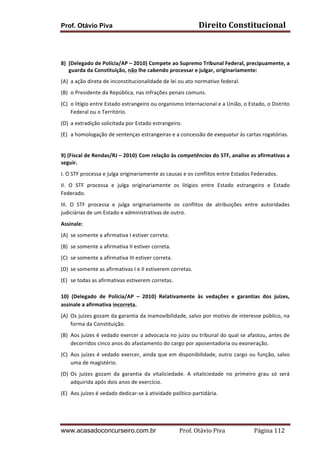Prof. Otávio Piva Direito	
  Constitucional	
  
www.acasadoconcurseiro.com.br Prof.	
  Otávio	
  Piva	
  	
  	
  	
  	
  	
  	
  	
  	
  	
  	
  	
  	
  	
  	
  	
  	
  	
  	
  	
  	
  Página	
  112	
  
	
  
	
  
8) (Delegado	
  de	
  Polícia/AP	
  –	
  2010)	
  Compete	
  ao	
  Supremo	
  Tribunal	
  Federal,	
  precipuamente,	
  a	
  
guarda	
  da	
  Constituição,	
  não	
  lhe	
  cabendo	
  processar	
  e	
  julgar,	
  originariamente:	
  
(A) a	
  ação	
  direta	
  de	
  inconstitucionalidade	
  de	
  lei	
  ou	
  ato	
  normativo	
  federal.	
  
(B) o	
  Presidente	
  da	
  República,	
  nas	
  infrações	
  penais	
  comuns.	
  
(C) o	
  litígio	
  entre	
  Estado	
  estrangeiro	
  ou	
  organismo	
  internacional	
  e	
  a	
  União,	
  o	
  Estado,	
  o	
  Distrito	
  
Federal	
  ou	
  o	
  Território.	
  
(D) a	
  extradição	
  solicitada	
  por	
  Estado	
  estrangeiro.	
  
(E) a	
  homologação	
  de	
  sentenças	
  estrangeiras	
  e	
  a	
  concessão	
  de	
  exequatur	
  às	
  cartas	
  rogatórias.	
  
	
  
9)	
  (Fiscal	
  de	
  Rendas/RJ	
  –	
  2010) Com	
  relação	
  às	
  competências	
  do	
  STF,	
  analise	
  as	
  afirmativas	
  a	
  
seguir.
I.	
  O	
  STF	
  processa	
  e	
  julga	
  originariamente	
  as	
  causas	
  e	
  os	
  conflitos	
  entre	
  Estados	
  Federados.	
  
II.	
   O	
   STF	
   processa	
   e	
   julga	
   originariamente	
   os	
   litígios	
   entre	
   Estado	
   estrangeiro	
   e	
   Estado	
  
Federado.	
  
III.	
   O	
   STF	
   processa	
   e	
   julga	
   originariamente	
   os	
   conflitos	
   de	
   atribuições	
   entre	
   autoridades	
  
judiciárias	
  de	
  um	
  Estado	
  e	
  administrativas	
  de	
  outro.	
  
Assinale:	
  
(A) se	
  somente	
  a	
  afirmativa	
  I	
  estiver	
  correta.	
  
(B) se	
  somente	
  a	
  afirmativa	
  II	
  estiver	
  correta.	
  
(C) se	
  somente	
  a	
  afirmativa	
  III	
  estiver	
  correta.	
  
(D) se	
  somente	
  as	
  afirmativas	
  I	
  e	
  II	
  estiverem	
  corretas.	
  
(E) se	
  todas	
  as	
  afirmativas	
  estiverem	
  corretas.	
  
	
  
10)	
   (Delegado	
   de	
   Polícia/AP	
   –	
   2010)	
   Relativamente	
   às	
   vedações	
   e	
   garantias	
   dos	
   juízes,	
  
assinale	
  a	
  afirmativa	
  incorreta.	
  
(A) Os	
  juízes	
  gozam	
  da	
  garantia	
  da	
  inamovibilidade,	
  salvo	
  por	
  motivo	
  de	
  interesse	
  público,	
  na	
  
forma	
  da	
  Constituição.	
  
(B) Aos	
  juízes	
  é	
  vedado	
  exercer	
  a	
  advocacia	
  no	
  juízo	
  ou	
  tribunal	
  do	
  qual	
  se	
  afastou,	
  antes	
  de	
  
decorridos	
  cinco	
  anos	
  do	
  afastamento	
  do	
  cargo	
  por	
  aposentadoria	
  ou	
  exoneração.	
  
(C) Aos	
  juízes	
  é	
  vedado	
  exercer,	
  ainda	
  que	
  em	
  disponibilidade,	
  outro	
  cargo	
  ou	
  função,	
  salvo	
  
uma	
  de	
  magistério.	
  
(D) Os	
   juízes	
   gozam	
   da	
   garantia	
   da	
   vitaliciedade.	
   A	
   vitaliciedade	
   no	
   primeiro	
   grau	
   só	
   será	
  
adquirida	
  após	
  dois	
  anos	
  de	
  exercício.	
  
(E) Aos	
  juízes	
  é	
  vedado	
  dedicar-­‐se	
  à	
  atividade	
  político-­‐partidária.	
  
	
  
 